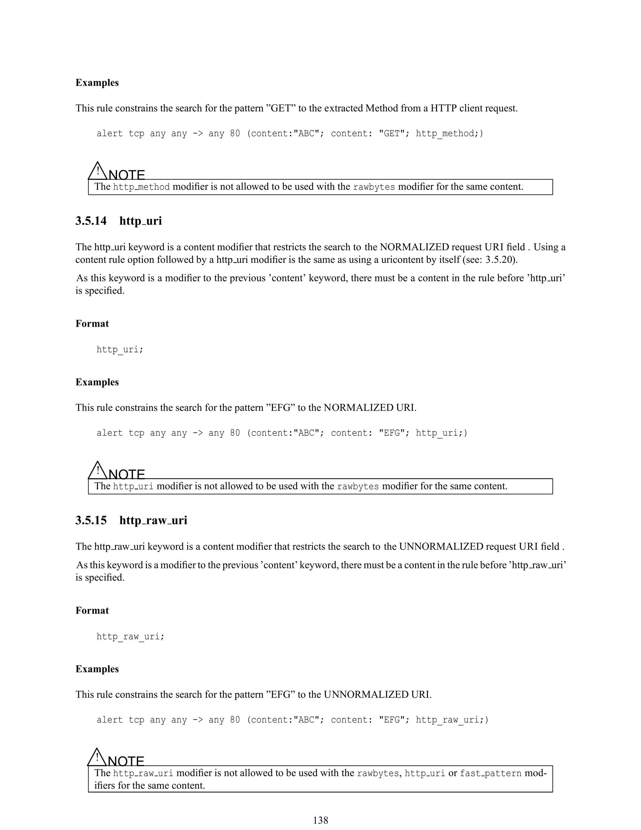 Examples
This rule constrains the search for the pattern ”GET” to the extracted Method from a HTTP client request.
alert tcp any any -> any 80 (content:"ABC"; content: "GET"; http_method;)
△! NOTE
The http method modiﬁer is not allowed to be used with the rawbytes modiﬁer for the same content.
3.5.14 http uri
The http uri keyword is a content modiﬁer that restricts the search to the NORMALIZED request URI ﬁeld . Using a
content rule option followed by a http uri modiﬁer is the same as using a uricontent by itself (see: 3.5.20).
As this keyword is a modiﬁer to the previous ’content’ keyword, there must be a content in the rule before ’http uri’
is speciﬁed.
Format
http_uri;
Examples
This rule constrains the search for the pattern ”EFG” to the NORMALIZED URI.
alert tcp any any -> any 80 (content:"ABC"; content: "EFG"; http_uri;)
△! NOTE
The http uri modiﬁer is not allowed to be used with the rawbytes modiﬁer for the same content.
3.5.15 http raw uri
The http raw uri keyword is a content modiﬁer that restricts the search to the UNNORMALIZED request URI ﬁeld .
As this keyword is a modiﬁer to the previous ’content’ keyword, there must be a content in the rule before ’http raw uri’
is speciﬁed.
Format
http_raw_uri;
Examples
This rule constrains the search for the pattern ”EFG” to the UNNORMALIZED URI.
alert tcp any any -> any 80 (content:"ABC"; content: "EFG"; http_raw_uri;)
△! NOTE
The http raw uri modiﬁer is not allowed to be used with the rawbytes, http uri or fast pattern mod-
iﬁers for the same content.
138
 