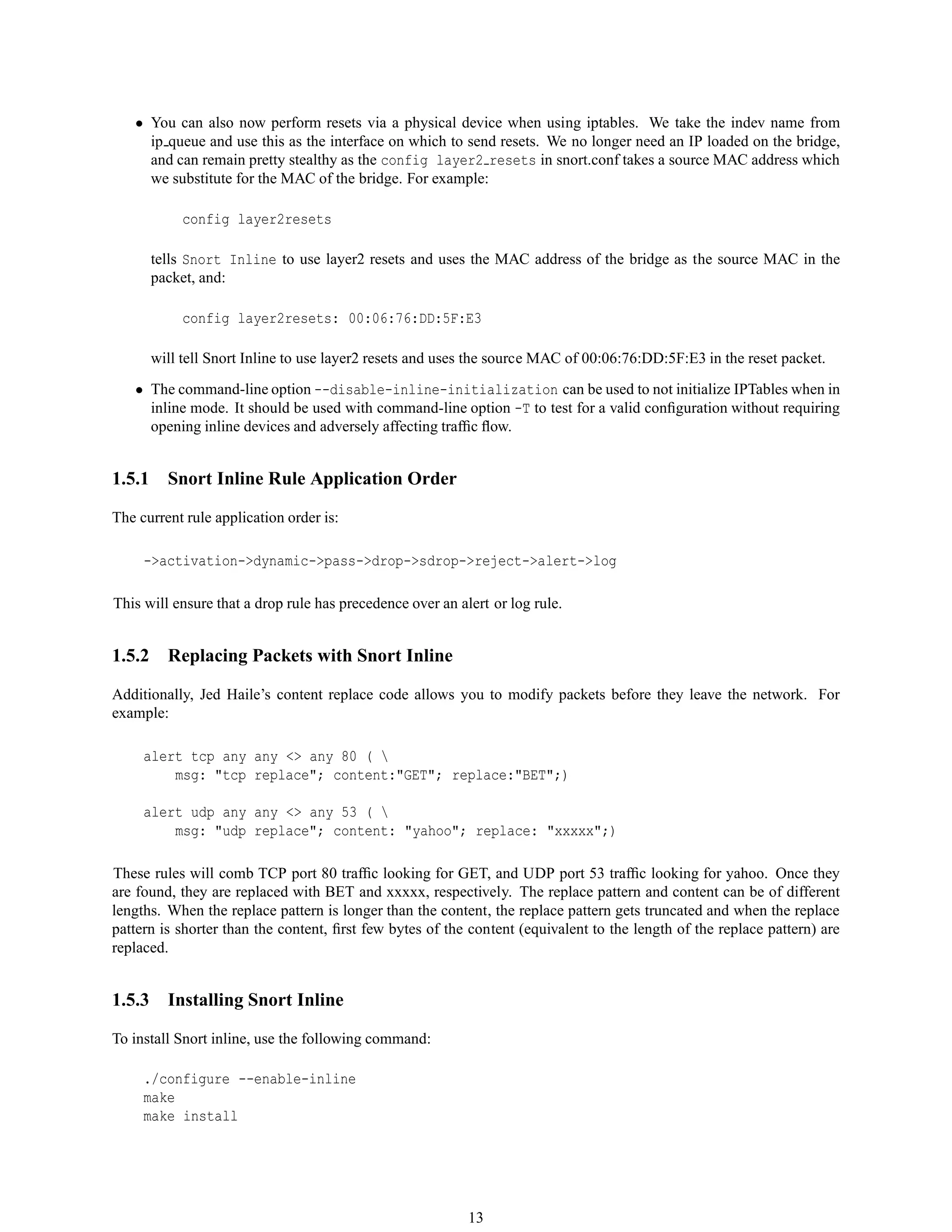 • You can also now perform resets via a physical device when using iptables. We take the indev name from
ip queue and use this as the interface on which to send resets. We no longer need an IP loaded on the bridge,
and can remain pretty stealthy as the config layer2 resets in snort.conf takes a source MAC address which
we substitute for the MAC of the bridge. For example:
config layer2resets
tells Snort Inline to use layer2 resets and uses the MAC address of the bridge as the source MAC in the
packet, and:
config layer2resets: 00:06:76:DD:5F:E3
will tell Snort Inline to use layer2 resets and uses the source MAC of 00:06:76:DD:5F:E3 in the reset packet.
• The command-line option --disable-inline-initialization can be used to not initialize IPTables when in
inline mode. It should be used with command-line option -T to test for a valid conﬁguration without requiring
opening inline devices and adversely affecting trafﬁc ﬂow.
1.5.1 Snort Inline Rule Application Order
The current rule application order is:
->activation->dynamic->pass->drop->sdrop->reject->alert->log
This will ensure that a drop rule has precedence over an alert or log rule.
1.5.2 Replacing Packets with Snort Inline
Additionally, Jed Haile’s content replace code allows you to modify packets before they leave the network. For
example:
alert tcp any any <> any 80 ( 
msg: "tcp replace"; content:"GET"; replace:"BET";)
alert udp any any <> any 53 ( 
msg: "udp replace"; content: "yahoo"; replace: "xxxxx";)
These rules will comb TCP port 80 trafﬁc looking for GET, and UDP port 53 trafﬁc looking for yahoo. Once they
are found, they are replaced with BET and xxxxx, respectively. The replace pattern and content can be of different
lengths. When the replace pattern is longer than the content, the replace pattern gets truncated and when the replace
pattern is shorter than the content, ﬁrst few bytes of the content (equivalent to the length of the replace pattern) are
replaced.
1.5.3 Installing Snort Inline
To install Snort inline, use the following command:
./configure --enable-inline
make
make install
13
 