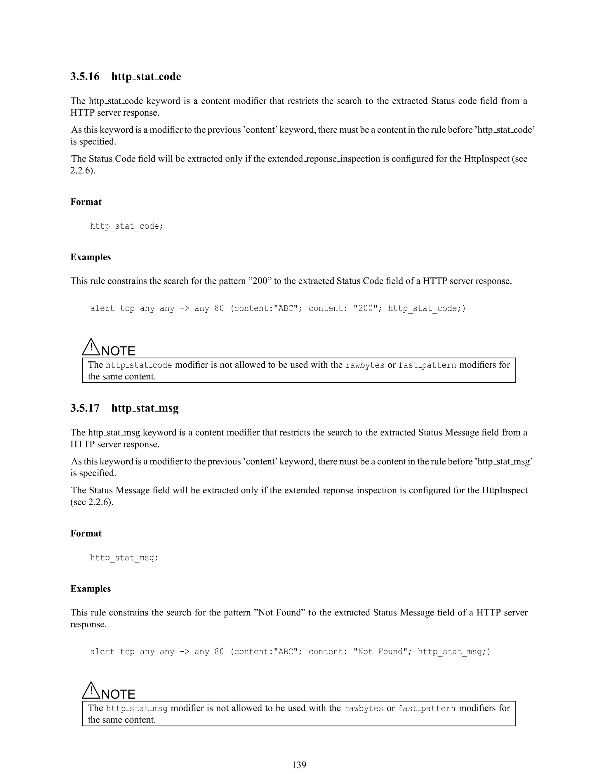 3.5.16 http stat code
The http stat code keyword is a content modiﬁer that restricts the search to the extracted Status code ﬁeld from a
HTTP server response.
As this keyword is a modiﬁer to the previous ’content’ keyword, there must be a content in the rule before ’http stat code’
is speciﬁed.
The Status Code ﬁeld will be extracted only if the extended reponse inspection is conﬁgured for the HttpInspect (see
2.2.6).
Format
http_stat_code;
Examples
This rule constrains the search for the pattern ”200” to the extracted Status Code ﬁeld of a HTTP server response.
alert tcp any any -> any 80 (content:"ABC"; content: "200"; http_stat_code;)
△! NOTE
The http stat code modiﬁer is not allowed to be used with the rawbytes or fast pattern modiﬁers for
the same content.
3.5.17 http stat msg
The http stat msg keyword is a content modiﬁer that restricts the search to the extracted Status Message ﬁeld from a
HTTP server response.
As this keyword is a modiﬁer to the previous ’content’ keyword, there must be a content in the rule before ’http stat msg’
is speciﬁed.
The Status Message ﬁeld will be extracted only if the extended reponse inspection is conﬁgured for the HttpInspect
(see 2.2.6).
Format
http_stat_msg;
Examples
This rule constrains the search for the pattern ”Not Found” to the extracted Status Message ﬁeld of a HTTP server
response.
alert tcp any any -> any 80 (content:"ABC"; content: "Not Found"; http_stat_msg;)
△! NOTE
The http stat msg modiﬁer is not allowed to be used with the rawbytes or fast pattern modiﬁers for
the same content.
139
 