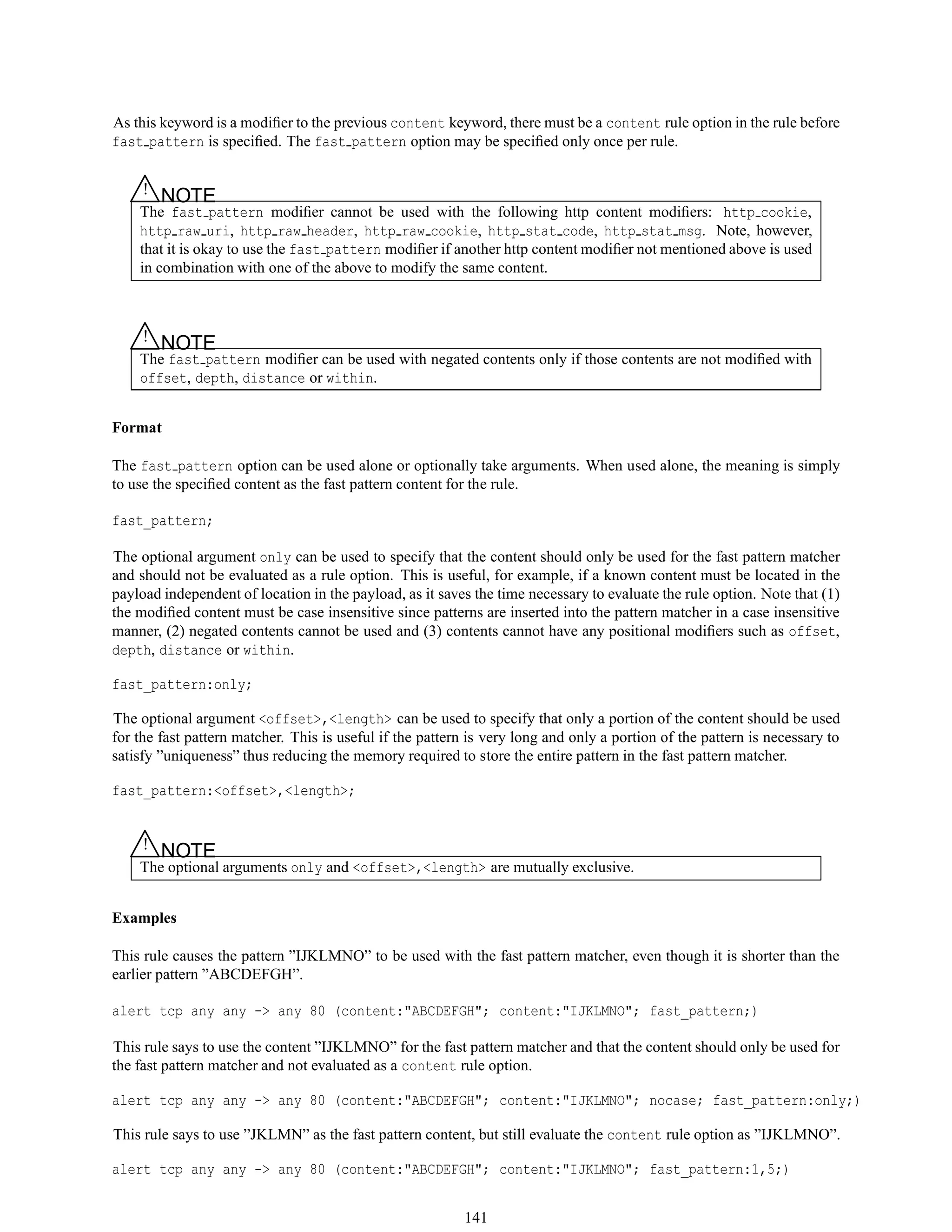 As this keyword is a modiﬁer to the previous content keyword, there must be a content rule option in the rule before
fast pattern is speciﬁed. The fast pattern option may be speciﬁed only once per rule.
△! NOTE
The fast pattern modiﬁer cannot be used with the following http content modiﬁers: http cookie,
http raw uri, http raw header, http raw cookie, http stat code, http stat msg. Note, however,
that it is okay to use the fast pattern modiﬁer if another http content modiﬁer not mentioned above is used
in combination with one of the above to modify the same content.
△! NOTE
The fast pattern modiﬁer can be used with negated contents only if those contents are not modiﬁed with
offset, depth, distance or within.
Format
The fast pattern option can be used alone or optionally take arguments. When used alone, the meaning is simply
to use the speciﬁed content as the fast pattern content for the rule.
fast_pattern;
The optional argument only can be used to specify that the content should only be used for the fast pattern matcher
and should not be evaluated as a rule option. This is useful, for example, if a known content must be located in the
payload independent of location in the payload, as it saves the time necessary to evaluate the rule option. Note that (1)
the modiﬁed content must be case insensitive since patterns are inserted into the pattern matcher in a case insensitive
manner, (2) negated contents cannot be used and (3) contents cannot have any positional modiﬁers such as offset,
depth, distance or within.
fast_pattern:only;
The optional argument <offset>,<length> can be used to specify that only a portion of the content should be used
for the fast pattern matcher. This is useful if the pattern is very long and only a portion of the pattern is necessary to
satisfy ”uniqueness” thus reducing the memory required to store the entire pattern in the fast pattern matcher.
fast_pattern:<offset>,<length>;
△! NOTE
The optional arguments only and <offset>,<length> are mutually exclusive.
Examples
This rule causes the pattern ”IJKLMNO” to be used with the fast pattern matcher, even though it is shorter than the
earlier pattern ”ABCDEFGH”.
alert tcp any any -> any 80 (content:"ABCDEFGH"; content:"IJKLMNO"; fast_pattern;)
This rule says to use the content ”IJKLMNO” for the fast pattern matcher and that the content should only be used for
the fast pattern matcher and not evaluated as a content rule option.
alert tcp any any -> any 80 (content:"ABCDEFGH"; content:"IJKLMNO"; nocase; fast_pattern:only;)
This rule says to use ”JKLMN” as the fast pattern content, but still evaluate the content rule option as ”IJKLMNO”.
alert tcp any any -> any 80 (content:"ABCDEFGH"; content:"IJKLMNO"; fast_pattern:1,5;)
141
 