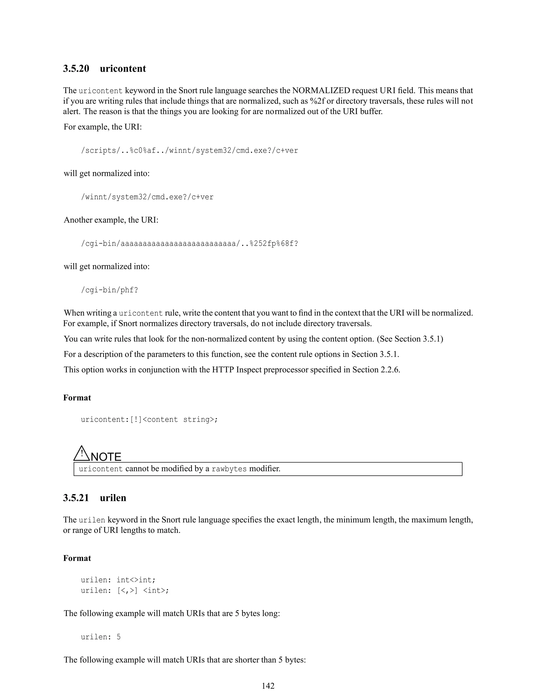 3.5.20 uricontent
The uricontent keyword in the Snort rule language searches the NORMALIZED request URI ﬁeld. This means that
if you are writing rules that include things that are normalized, such as %2f or directory traversals, these rules will not
alert. The reason is that the things you are looking for are normalized out of the URI buffer.
For example, the URI:
/scripts/..%c0%af../winnt/system32/cmd.exe?/c+ver
will get normalized into:
/winnt/system32/cmd.exe?/c+ver
Another example, the URI:
/cgi-bin/aaaaaaaaaaaaaaaaaaaaaaaaaa/..%252fp%68f?
will get normalized into:
/cgi-bin/phf?
When writing a uricontent rule, write the content that you want to ﬁnd in the context that the URI will be normalized.
For example, if Snort normalizes directory traversals, do not include directory traversals.
You can write rules that look for the non-normalized content by using the content option. (See Section 3.5.1)
For a description of the parameters to this function, see the content rule options in Section 3.5.1.
This option works in conjunction with the HTTP Inspect preprocessor speciﬁed in Section 2.2.6.
Format
uricontent:[!]<content string>;
△! NOTE
uricontent cannot be modiﬁed by a rawbytes modiﬁer.
3.5.21 urilen
The urilen keyword in the Snort rule language speciﬁes the exact length, the minimum length, the maximum length,
or range of URI lengths to match.
Format
urilen: int<>int;
urilen: [<,>] <int>;
The following example will match URIs that are 5 bytes long:
urilen: 5
The following example will match URIs that are shorter than 5 bytes:
142
 