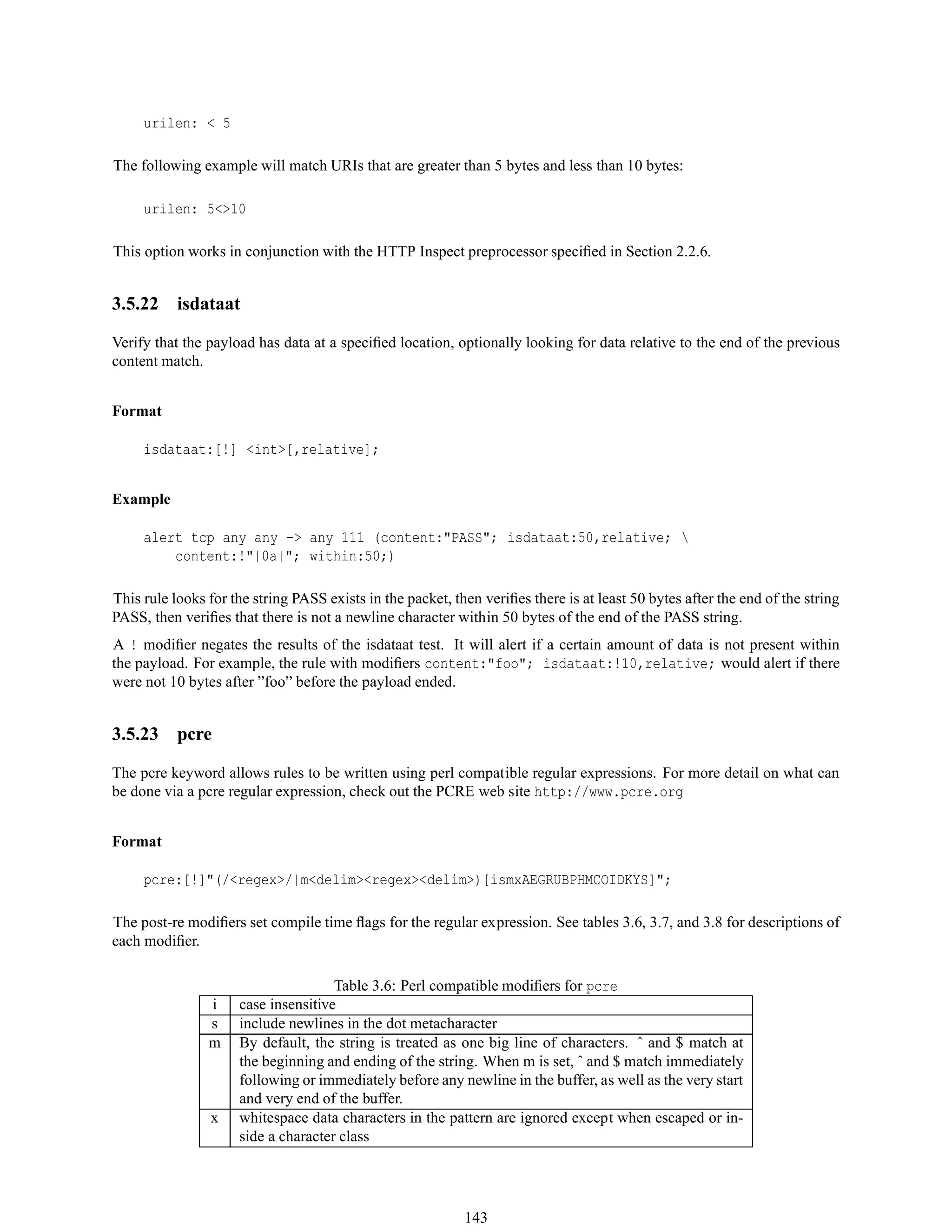 urilen: < 5
The following example will match URIs that are greater than 5 bytes and less than 10 bytes:
urilen: 5<>10
This option works in conjunction with the HTTP Inspect preprocessor speciﬁed in Section 2.2.6.
3.5.22 isdataat
Verify that the payload has data at a speciﬁed location, optionally looking for data relative to the end of the previous
content match.
Format
isdataat:[!] <int>[,relative];
Example
alert tcp any any -> any 111 (content:"PASS"; isdataat:50,relative; 
content:!"|0a|"; within:50;)
This rule looks for the string PASS exists in the packet, then veriﬁes there is at least 50 bytes after the end of the string
PASS, then veriﬁes that there is not a newline character within 50 bytes of the end of the PASS string.
A ! modiﬁer negates the results of the isdataat test. It will alert if a certain amount of data is not present within
the payload. For example, the rule with modiﬁers content:"foo"; isdataat:!10,relative; would alert if there
were not 10 bytes after ”foo” before the payload ended.
3.5.23 pcre
The pcre keyword allows rules to be written using perl compatible regular expressions. For more detail on what can
be done via a pcre regular expression, check out the PCRE web site http://www.pcre.org
Format
pcre:[!]"(/<regex>/|m<delim><regex><delim>)[ismxAEGRUBPHMCOIDKYS]";
The post-re modiﬁers set compile time ﬂags for the regular expression. See tables 3.6, 3.7, and 3.8 for descriptions of
each modiﬁer.
Table 3.6: Perl compatible modiﬁers for pcre
i case insensitive
s include newlines in the dot metacharacter
m By default, the string is treated as one big line of characters. ˆ and $ match at
the beginning and ending of the string. When m is set, ˆ and $ match immediately
following or immediately before any newline in the buffer, as well as the very start
and very end of the buffer.
x whitespace data characters in the pattern are ignored except when escaped or in-
side a character class
143
 