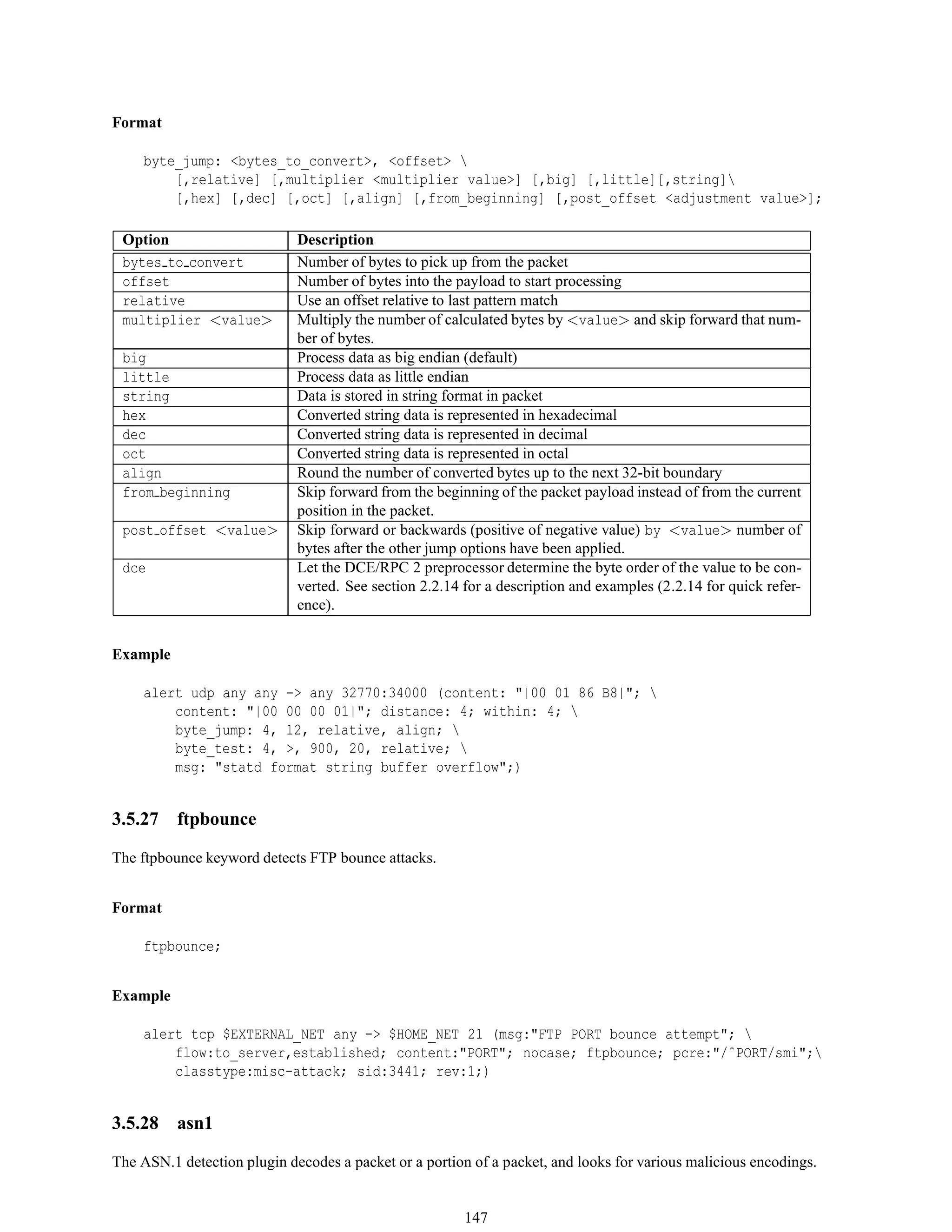 Format
byte_jump: <bytes_to_convert>, <offset> 
[,relative] [,multiplier <multiplier value>] [,big] [,little][,string]
[,hex] [,dec] [,oct] [,align] [,from_beginning] [,post_offset <adjustment value>];
Option Description
bytes to convert Number of bytes to pick up from the packet
offset Number of bytes into the payload to start processing
relative Use an offset relative to last pattern match
multiplier <value> Multiply the number of calculated bytes by <value> and skip forward that num-
ber of bytes.
big Process data as big endian (default)
little Process data as little endian
string Data is stored in string format in packet
hex Converted string data is represented in hexadecimal
dec Converted string data is represented in decimal
oct Converted string data is represented in octal
align Round the number of converted bytes up to the next 32-bit boundary
from beginning Skip forward from the beginning of the packet payload instead of from the current
position in the packet.
post offset <value> Skip forward or backwards (positive of negative value) by <value> number of
bytes after the other jump options have been applied.
dce Let the DCE/RPC 2 preprocessor determine the byte order of the value to be con-
verted. See section 2.2.14 for a description and examples (2.2.14 for quick refer-
ence).
Example
alert udp any any -> any 32770:34000 (content: "|00 01 86 B8|"; 
content: "|00 00 00 01|"; distance: 4; within: 4; 
byte_jump: 4, 12, relative, align; 
byte_test: 4, >, 900, 20, relative; 
msg: "statd format string buffer overflow";)
3.5.27 ftpbounce
The ftpbounce keyword detects FTP bounce attacks.
Format
ftpbounce;
Example
alert tcp $EXTERNAL_NET any -> $HOME_NET 21 (msg:"FTP PORT bounce attempt"; 
flow:to_server,established; content:"PORT"; nocase; ftpbounce; pcre:"/ˆPORT/smi";
classtype:misc-attack; sid:3441; rev:1;)
3.5.28 asn1
The ASN.1 detection plugin decodes a packet or a portion of a packet, and looks for various malicious encodings.
147
 