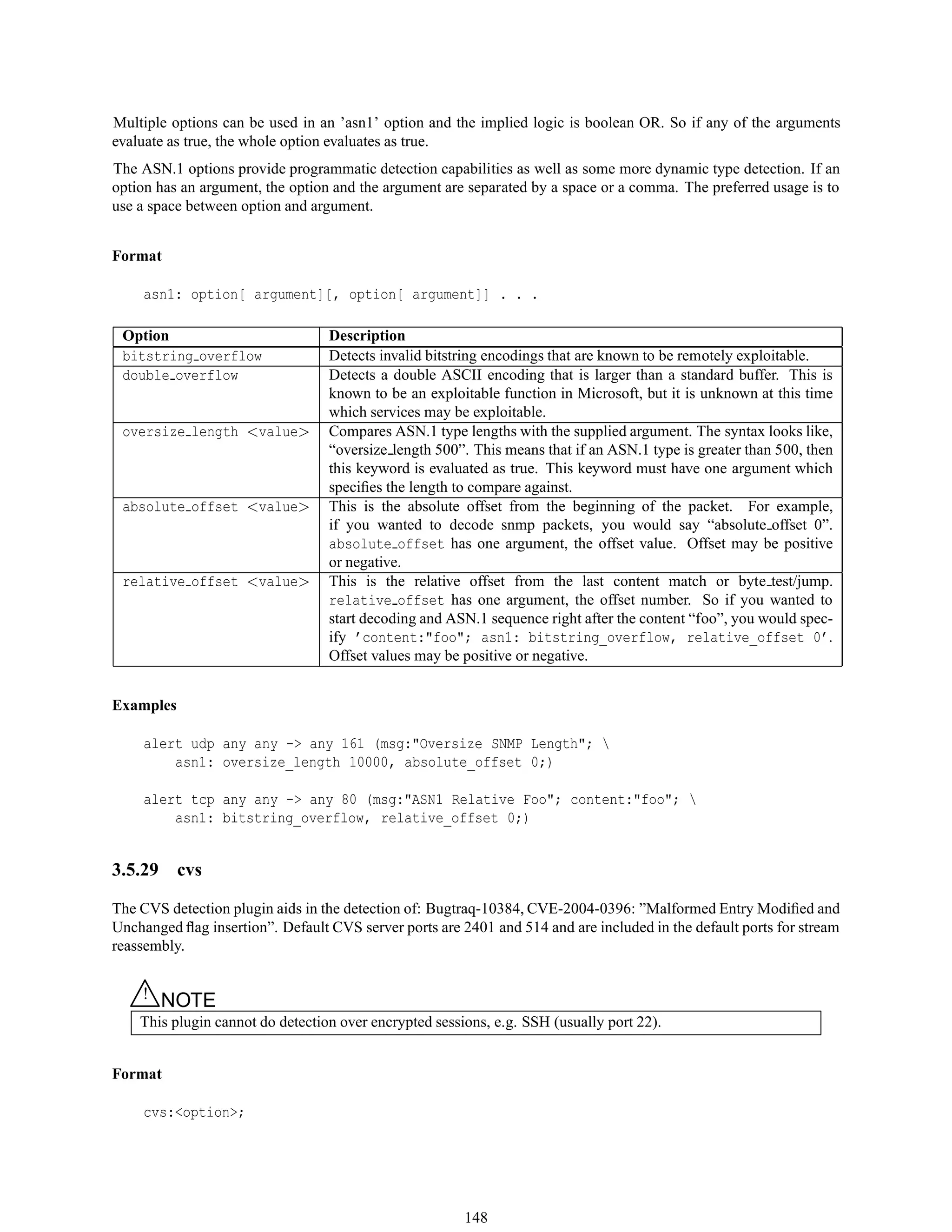 Multiple options can be used in an ’asn1’ option and the implied logic is boolean OR. So if any of the arguments
evaluate as true, the whole option evaluates as true.
The ASN.1 options provide programmatic detection capabilities as well as some more dynamic type detection. If an
option has an argument, the option and the argument are separated by a space or a comma. The preferred usage is to
use a space between option and argument.
Format
asn1: option[ argument][, option[ argument]] . . .
Option Description
bitstring overflow Detects invalid bitstring encodings that are known to be remotely exploitable.
double overflow Detects a double ASCII encoding that is larger than a standard buffer. This is
known to be an exploitable function in Microsoft, but it is unknown at this time
which services may be exploitable.
oversize length <value> Compares ASN.1 type lengths with the supplied argument. The syntax looks like,
“oversize length 500”. This means that if an ASN.1 type is greater than 500, then
this keyword is evaluated as true. This keyword must have one argument which
speciﬁes the length to compare against.
absolute offset <value> This is the absolute offset from the beginning of the packet. For example,
if you wanted to decode snmp packets, you would say “absolute offset 0”.
absolute offset has one argument, the offset value. Offset may be positive
or negative.
relative offset <value> This is the relative offset from the last content match or byte test/jump.
relative offset has one argument, the offset number. So if you wanted to
start decoding and ASN.1 sequence right after the content “foo”, you would spec-
ify ’content:"foo"; asn1: bitstring_overflow, relative_offset 0’.
Offset values may be positive or negative.
Examples
alert udp any any -> any 161 (msg:"Oversize SNMP Length"; 
asn1: oversize_length 10000, absolute_offset 0;)
alert tcp any any -> any 80 (msg:"ASN1 Relative Foo"; content:"foo"; 
asn1: bitstring_overflow, relative_offset 0;)
3.5.29 cvs
The CVS detection plugin aids in the detection of: Bugtraq-10384, CVE-2004-0396: ”Malformed Entry Modiﬁed and
Unchanged ﬂag insertion”. Default CVS server ports are 2401 and 514 and are included in the default ports for stream
reassembly.
△! NOTE
This plugin cannot do detection over encrypted sessions, e.g. SSH (usually port 22).
Format
cvs:<option>;
148
 