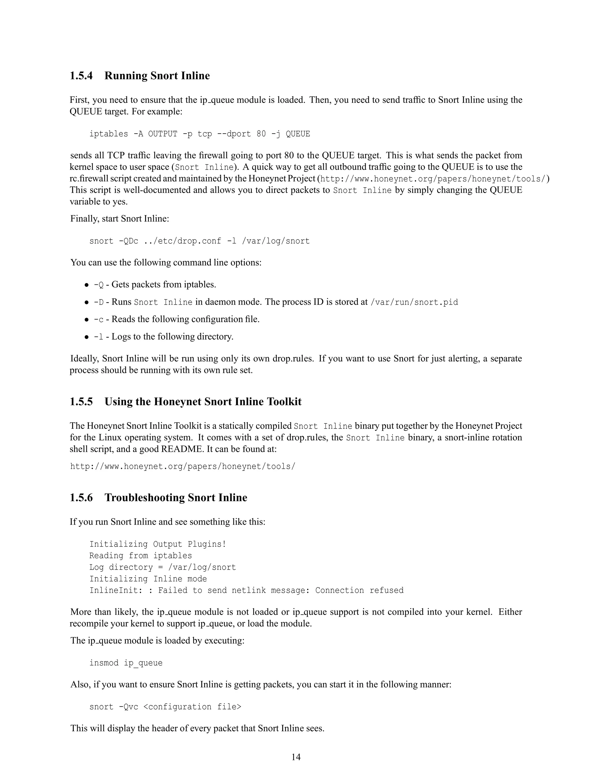 1.5.4 Running Snort Inline
First, you need to ensure that the ip queue module is loaded. Then, you need to send trafﬁc to Snort Inline using the
QUEUE target. For example:
iptables -A OUTPUT -p tcp --dport 80 -j QUEUE
sends all TCP trafﬁc leaving the ﬁrewall going to port 80 to the QUEUE target. This is what sends the packet from
kernel space to user space (Snort Inline). A quick way to get all outbound trafﬁc going to the QUEUE is to use the
rc.ﬁrewall script created and maintained by the Honeynet Project (http://www.honeynet.org/papers/honeynet/tools/)
This script is well-documented and allows you to direct packets to Snort Inline by simply changing the QUEUE
variable to yes.
Finally, start Snort Inline:
snort -QDc ../etc/drop.conf -l /var/log/snort
You can use the following command line options:
• -Q - Gets packets from iptables.
• -D - Runs Snort Inline in daemon mode. The process ID is stored at /var/run/snort.pid
• -c - Reads the following conﬁguration ﬁle.
• -l - Logs to the following directory.
Ideally, Snort Inline will be run using only its own drop.rules. If you want to use Snort for just alerting, a separate
process should be running with its own rule set.
1.5.5 Using the Honeynet Snort Inline Toolkit
The Honeynet Snort Inline Toolkit is a statically compiled Snort Inline binary put together by the Honeynet Project
for the Linux operating system. It comes with a set of drop.rules, the Snort Inline binary, a snort-inline rotation
shell script, and a good README. It can be found at:
http://www.honeynet.org/papers/honeynet/tools/
1.5.6 Troubleshooting Snort Inline
If you run Snort Inline and see something like this:
Initializing Output Plugins!
Reading from iptables
Log directory = /var/log/snort
Initializing Inline mode
InlineInit: : Failed to send netlink message: Connection refused
More than likely, the ip queue module is not loaded or ip queue support is not compiled into your kernel. Either
recompile your kernel to support ip queue, or load the module.
The ip queue module is loaded by executing:
insmod ip_queue
Also, if you want to ensure Snort Inline is getting packets, you can start it in the following manner:
snort -Qvc <configuration file>
This will display the header of every packet that Snort Inline sees.
14
 