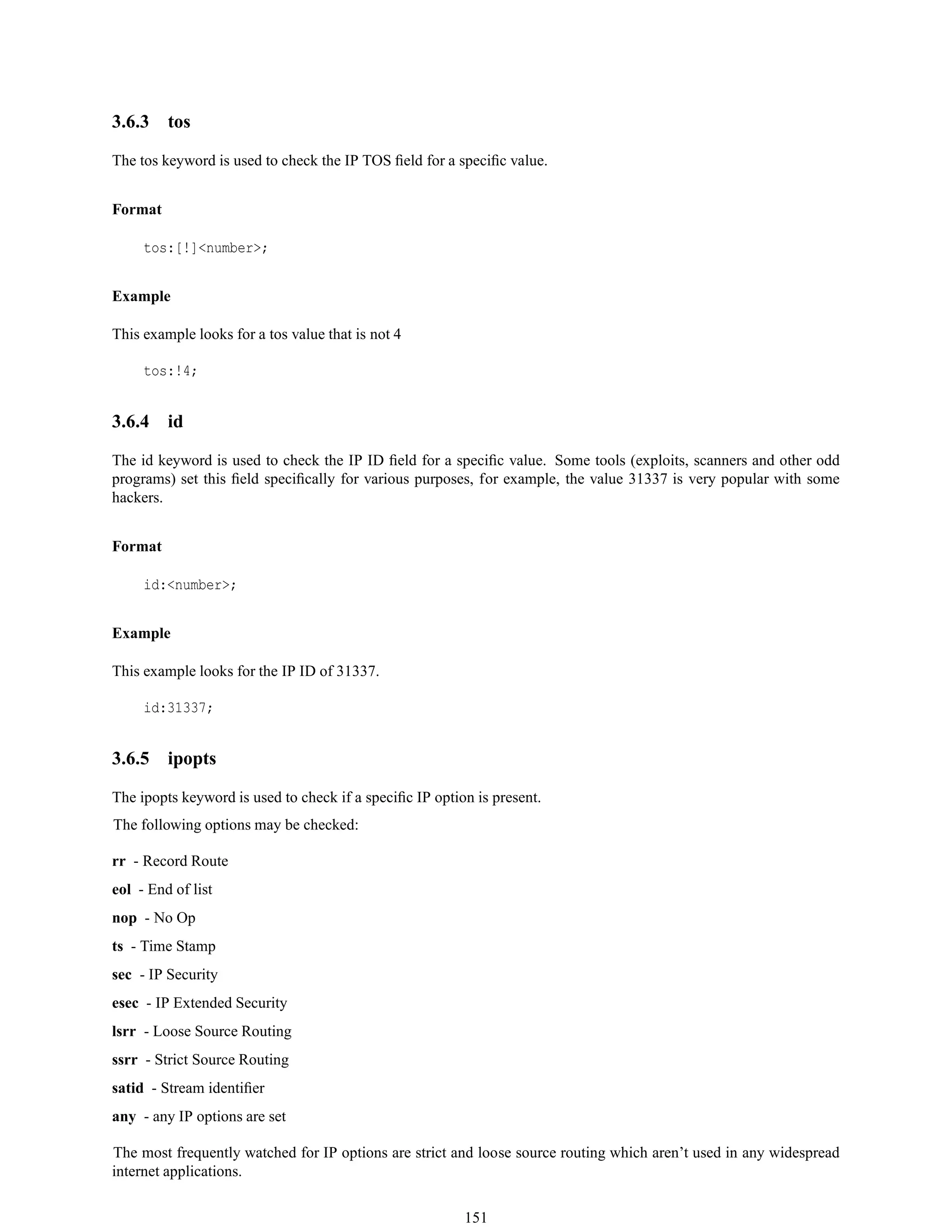 3.6.3 tos
The tos keyword is used to check the IP TOS ﬁeld for a speciﬁc value.
Format
tos:[!]<number>;
Example
This example looks for a tos value that is not 4
tos:!4;
3.6.4 id
The id keyword is used to check the IP ID ﬁeld for a speciﬁc value. Some tools (exploits, scanners and other odd
programs) set this ﬁeld speciﬁcally for various purposes, for example, the value 31337 is very popular with some
hackers.
Format
id:<number>;
Example
This example looks for the IP ID of 31337.
id:31337;
3.6.5 ipopts
The ipopts keyword is used to check if a speciﬁc IP option is present.
The following options may be checked:
rr - Record Route
eol - End of list
nop - No Op
ts - Time Stamp
sec - IP Security
esec - IP Extended Security
lsrr - Loose Source Routing
ssrr - Strict Source Routing
satid - Stream identiﬁer
any - any IP options are set
The most frequently watched for IP options are strict and loose source routing which aren’t used in any widespread
internet applications.
151
 