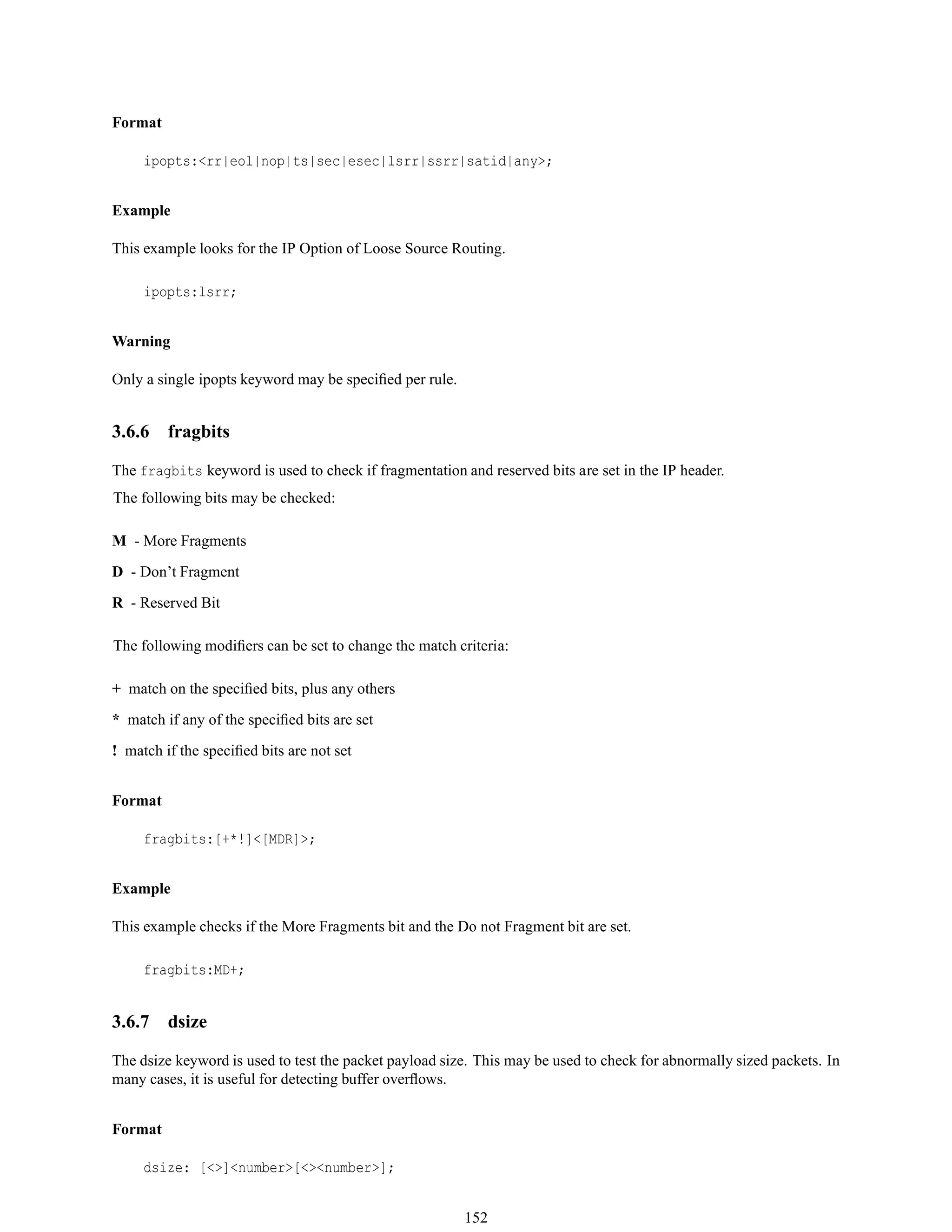Format
ipopts:<rr|eol|nop|ts|sec|esec|lsrr|ssrr|satid|any>;
Example
This example looks for the IP Option of Loose Source Routing.
ipopts:lsrr;
Warning
Only a single ipopts keyword may be speciﬁed per rule.
3.6.6 fragbits
The fragbits keyword is used to check if fragmentation and reserved bits are set in the IP header.
The following bits may be checked:
M - More Fragments
D - Don’t Fragment
R - Reserved Bit
The following modiﬁers can be set to change the match criteria:
+ match on the speciﬁed bits, plus any others
* match if any of the speciﬁed bits are set
! match if the speciﬁed bits are not set
Format
fragbits:[+*!]<[MDR]>;
Example
This example checks if the More Fragments bit and the Do not Fragment bit are set.
fragbits:MD+;
3.6.7 dsize
The dsize keyword is used to test the packet payload size. This may be used to check for abnormally sized packets. In
many cases, it is useful for detecting buffer overﬂows.
Format
dsize: [<>]<number>[<><number>];
152
 