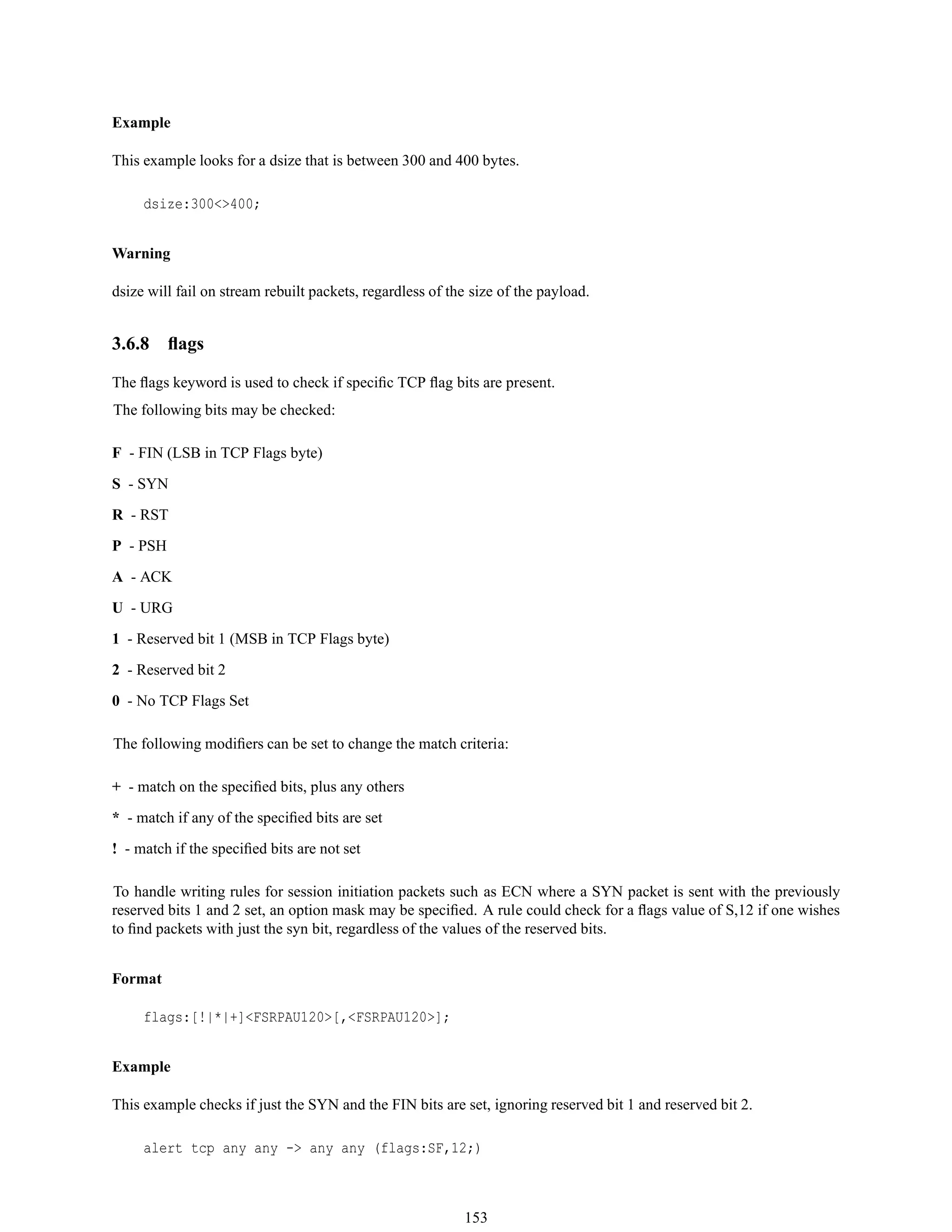 Example
This example looks for a dsize that is between 300 and 400 bytes.
dsize:300<>400;
Warning
dsize will fail on stream rebuilt packets, regardless of the size of the payload.
3.6.8 ﬂags
The ﬂags keyword is used to check if speciﬁc TCP ﬂag bits are present.
The following bits may be checked:
F - FIN (LSB in TCP Flags byte)
S - SYN
R - RST
P - PSH
A - ACK
U - URG
1 - Reserved bit 1 (MSB in TCP Flags byte)
2 - Reserved bit 2
0 - No TCP Flags Set
The following modiﬁers can be set to change the match criteria:
+ - match on the speciﬁed bits, plus any others
* - match if any of the speciﬁed bits are set
! - match if the speciﬁed bits are not set
To handle writing rules for session initiation packets such as ECN where a SYN packet is sent with the previously
reserved bits 1 and 2 set, an option mask may be speciﬁed. A rule could check for a ﬂags value of S,12 if one wishes
to ﬁnd packets with just the syn bit, regardless of the values of the reserved bits.
Format
flags:[!|*|+]<FSRPAU120>[,<FSRPAU120>];
Example
This example checks if just the SYN and the FIN bits are set, ignoring reserved bit 1 and reserved bit 2.
alert tcp any any -> any any (flags:SF,12;)
153
 
