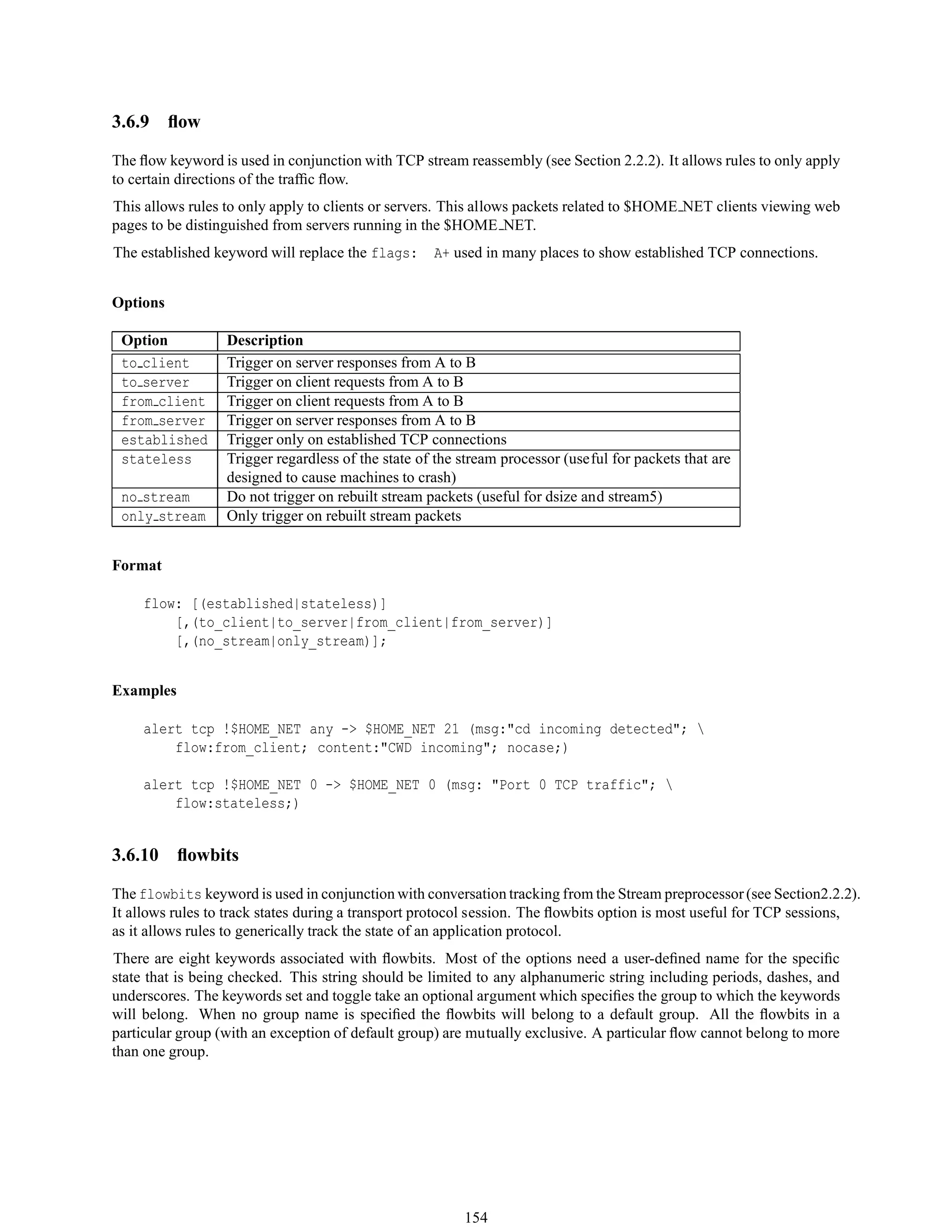 3.6.9 ﬂow
The ﬂow keyword is used in conjunction with TCP stream reassembly (see Section 2.2.2). It allows rules to only apply
to certain directions of the trafﬁc ﬂow.
This allows rules to only apply to clients or servers. This allows packets related to $HOME NET clients viewing web
pages to be distinguished from servers running in the $HOME NET.
The established keyword will replace the flags: A+ used in many places to show established TCP connections.
Options
Option Description
to client Trigger on server responses from A to B
to server Trigger on client requests from A to B
from client Trigger on client requests from A to B
from server Trigger on server responses from A to B
established Trigger only on established TCP connections
stateless Trigger regardless of the state of the stream processor (useful for packets that are
designed to cause machines to crash)
no stream Do not trigger on rebuilt stream packets (useful for dsize and stream5)
only stream Only trigger on rebuilt stream packets
Format
flow: [(established|stateless)]
[,(to_client|to_server|from_client|from_server)]
[,(no_stream|only_stream)];
Examples
alert tcp !$HOME_NET any -> $HOME_NET 21 (msg:"cd incoming detected"; 
flow:from_client; content:"CWD incoming"; nocase;)
alert tcp !$HOME_NET 0 -> $HOME_NET 0 (msg: "Port 0 TCP traffic"; 
flow:stateless;)
3.6.10 ﬂowbits
The flowbits keyword is used in conjunction with conversation tracking from the Stream preprocessor(see Section2.2.2).
It allows rules to track states during a transport protocol session. The ﬂowbits option is most useful for TCP sessions,
as it allows rules to generically track the state of an application protocol.
There are eight keywords associated with ﬂowbits. Most of the options need a user-deﬁned name for the speciﬁc
state that is being checked. This string should be limited to any alphanumeric string including periods, dashes, and
underscores. The keywords set and toggle take an optional argument which speciﬁes the group to which the keywords
will belong. When no group name is speciﬁed the ﬂowbits will belong to a default group. All the ﬂowbits in a
particular group (with an exception of default group) are mutually exclusive. A particular ﬂow cannot belong to more
than one group.
154
 