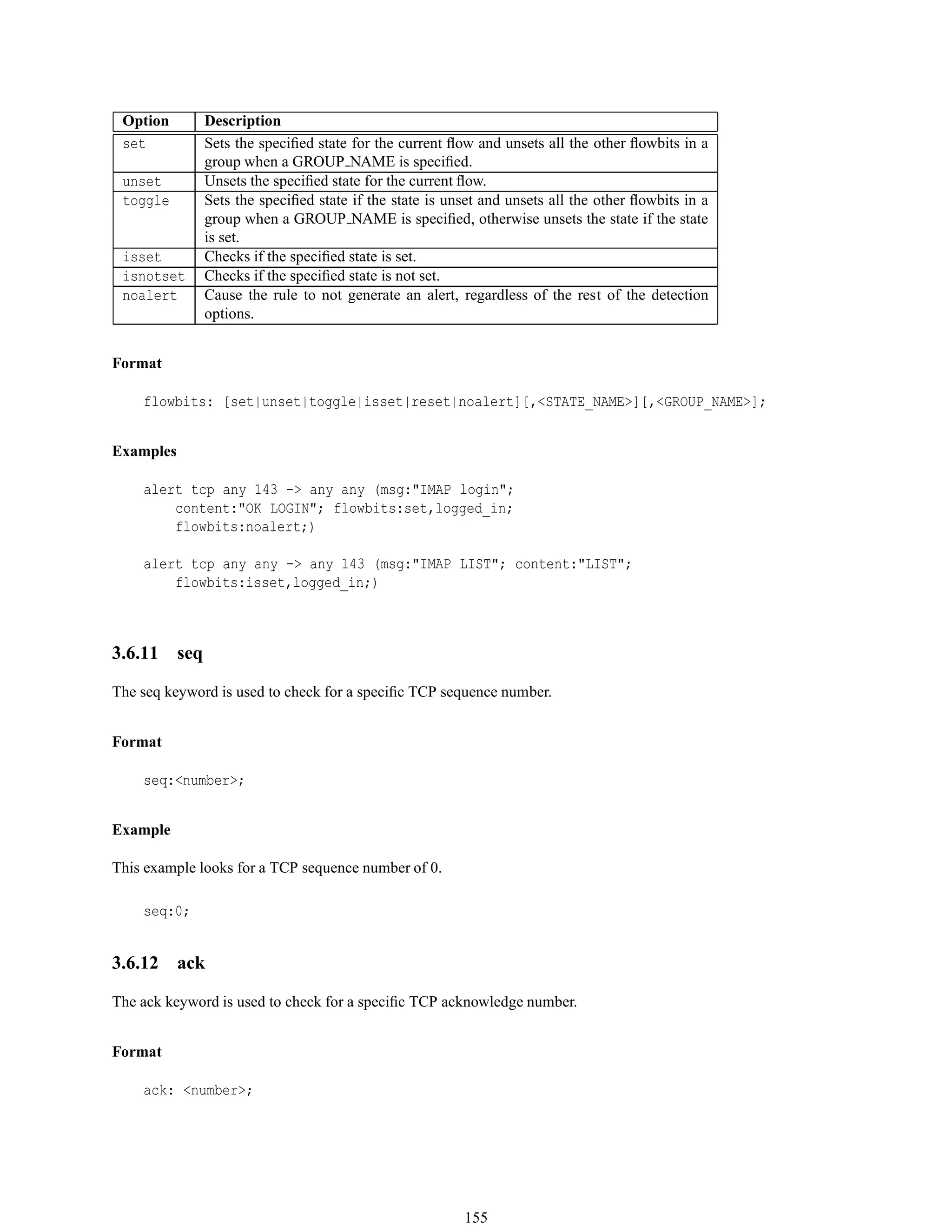 Option Description
set Sets the speciﬁed state for the current ﬂow and unsets all the other ﬂowbits in a
group when a GROUP NAME is speciﬁed.
unset Unsets the speciﬁed state for the current ﬂow.
toggle Sets the speciﬁed state if the state is unset and unsets all the other ﬂowbits in a
group when a GROUP NAME is speciﬁed, otherwise unsets the state if the state
is set.
isset Checks if the speciﬁed state is set.
isnotset Checks if the speciﬁed state is not set.
noalert Cause the rule to not generate an alert, regardless of the rest of the detection
options.
Format
flowbits: [set|unset|toggle|isset|reset|noalert][,<STATE_NAME>][,<GROUP_NAME>];
Examples
alert tcp any 143 -> any any (msg:"IMAP login";
content:"OK LOGIN"; flowbits:set,logged_in;
flowbits:noalert;)
alert tcp any any -> any 143 (msg:"IMAP LIST"; content:"LIST";
flowbits:isset,logged_in;)
3.6.11 seq
The seq keyword is used to check for a speciﬁc TCP sequence number.
Format
seq:<number>;
Example
This example looks for a TCP sequence number of 0.
seq:0;
3.6.12 ack
The ack keyword is used to check for a speciﬁc TCP acknowledge number.
Format
ack: <number>;
155
 