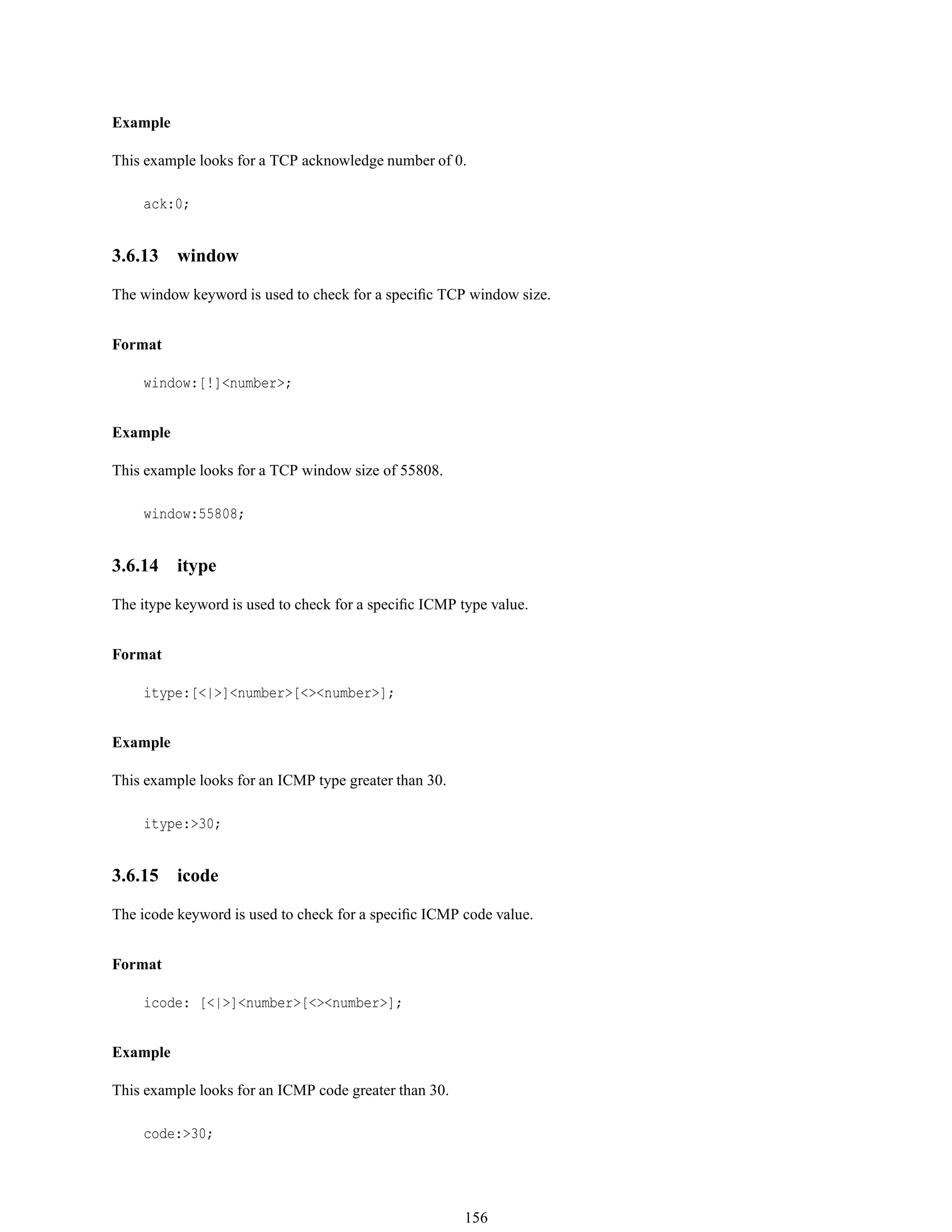Example
This example looks for a TCP acknowledge number of 0.
ack:0;
3.6.13 window
The window keyword is used to check for a speciﬁc TCP window size.
Format
window:[!]<number>;
Example
This example looks for a TCP window size of 55808.
window:55808;
3.6.14 itype
The itype keyword is used to check for a speciﬁc ICMP type value.
Format
itype:[<|>]<number>[<><number>];
Example
This example looks for an ICMP type greater than 30.
itype:>30;
3.6.15 icode
The icode keyword is used to check for a speciﬁc ICMP code value.
Format
icode: [<|>]<number>[<><number>];
Example
This example looks for an ICMP code greater than 30.
code:>30;
156
 
