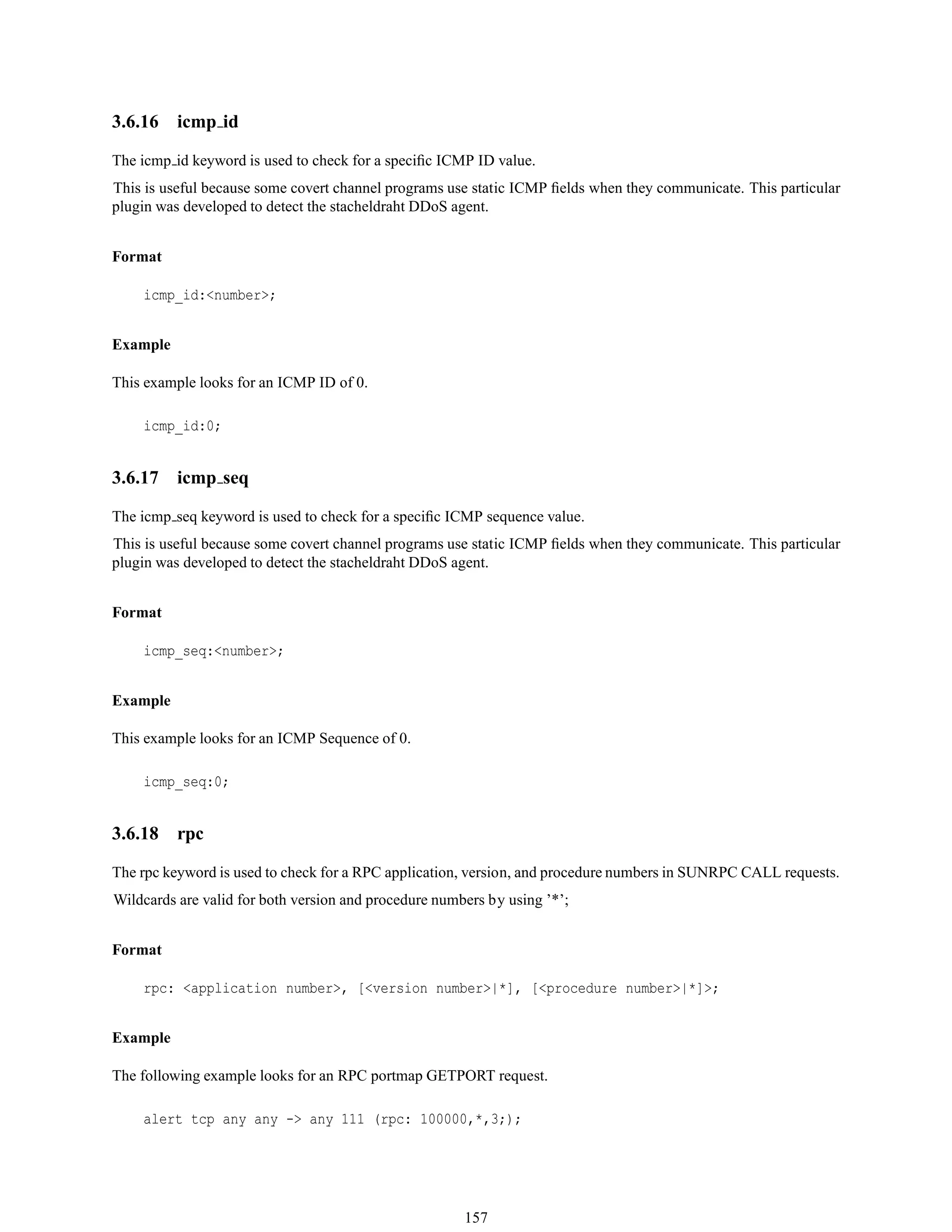 3.6.16 icmp id
The icmp id keyword is used to check for a speciﬁc ICMP ID value.
This is useful because some covert channel programs use static ICMP ﬁelds when they communicate. This particular
plugin was developed to detect the stacheldraht DDoS agent.
Format
icmp_id:<number>;
Example
This example looks for an ICMP ID of 0.
icmp_id:0;
3.6.17 icmp seq
The icmp seq keyword is used to check for a speciﬁc ICMP sequence value.
This is useful because some covert channel programs use static ICMP ﬁelds when they communicate. This particular
plugin was developed to detect the stacheldraht DDoS agent.
Format
icmp_seq:<number>;
Example
This example looks for an ICMP Sequence of 0.
icmp_seq:0;
3.6.18 rpc
The rpc keyword is used to check for a RPC application, version, and procedure numbers in SUNRPC CALL requests.
Wildcards are valid for both version and procedure numbers by using ’*’;
Format
rpc: <application number>, [<version number>|*], [<procedure number>|*]>;
Example
The following example looks for an RPC portmap GETPORT request.
alert tcp any any -> any 111 (rpc: 100000,*,3;);
157
 