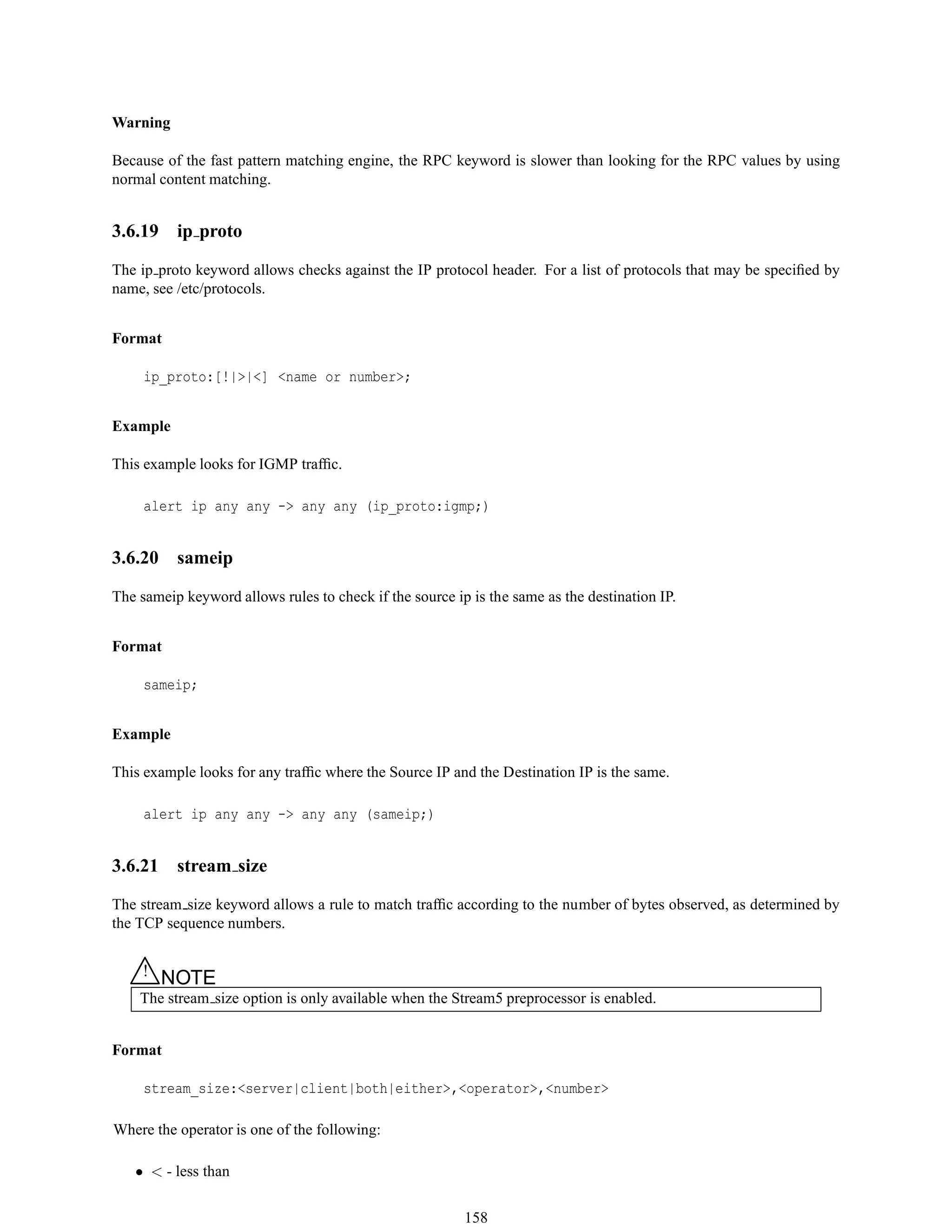 Warning
Because of the fast pattern matching engine, the RPC keyword is slower than looking for the RPC values by using
normal content matching.
3.6.19 ip proto
The ip proto keyword allows checks against the IP protocol header. For a list of protocols that may be speciﬁed by
name, see /etc/protocols.
Format
ip_proto:[!|>|<] <name or number>;
Example
This example looks for IGMP trafﬁc.
alert ip any any -> any any (ip_proto:igmp;)
3.6.20 sameip
The sameip keyword allows rules to check if the source ip is the same as the destination IP.
Format
sameip;
Example
This example looks for any trafﬁc where the Source IP and the Destination IP is the same.
alert ip any any -> any any (sameip;)
3.6.21 stream size
The stream size keyword allows a rule to match trafﬁc according to the number of bytes observed, as determined by
the TCP sequence numbers.
△! NOTE
The stream size option is only available when the Stream5 preprocessor is enabled.
Format
stream_size:<server|client|both|either>,<operator>,<number>
Where the operator is one of the following:
• < - less than
158
 