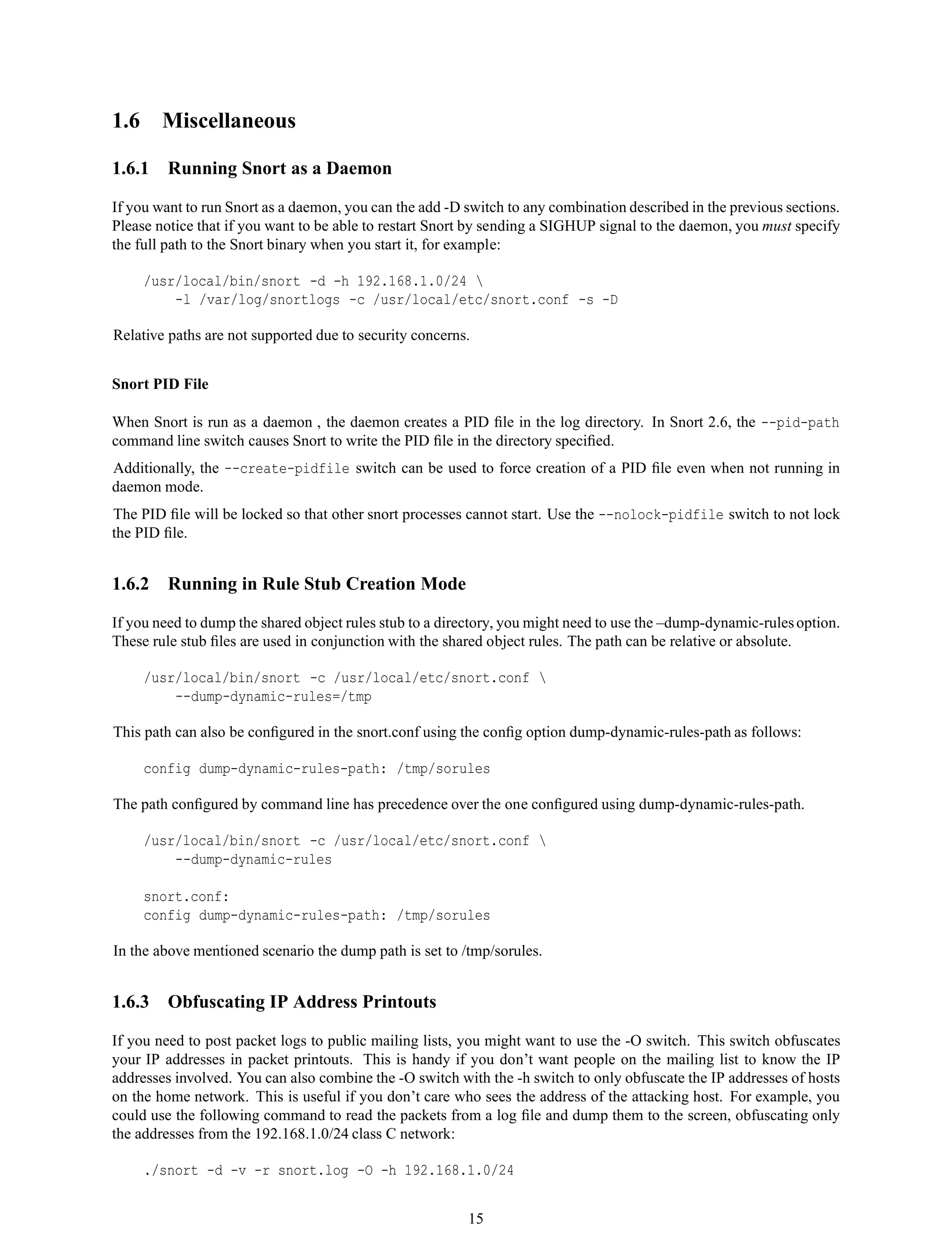 1.6 Miscellaneous
1.6.1 Running Snort as a Daemon
If you want to run Snort as a daemon, you can the add -D switch to any combination described in the previous sections.
Please notice that if you want to be able to restart Snort by sending a SIGHUP signal to the daemon, you must specify
the full path to the Snort binary when you start it, for example:
/usr/local/bin/snort -d -h 192.168.1.0/24 
-l /var/log/snortlogs -c /usr/local/etc/snort.conf -s -D
Relative paths are not supported due to security concerns.
Snort PID File
When Snort is run as a daemon , the daemon creates a PID ﬁle in the log directory. In Snort 2.6, the --pid-path
command line switch causes Snort to write the PID ﬁle in the directory speciﬁed.
Additionally, the --create-pidfile switch can be used to force creation of a PID ﬁle even when not running in
daemon mode.
The PID ﬁle will be locked so that other snort processes cannot start. Use the --nolock-pidfile switch to not lock
the PID ﬁle.
1.6.2 Running in Rule Stub Creation Mode
If you need to dump the shared object rules stub to a directory, you might need to use the –dump-dynamic-rulesoption.
These rule stub ﬁles are used in conjunction with the shared object rules. The path can be relative or absolute.
/usr/local/bin/snort -c /usr/local/etc/snort.conf 
--dump-dynamic-rules=/tmp
This path can also be conﬁgured in the snort.conf using the conﬁg option dump-dynamic-rules-path as follows:
config dump-dynamic-rules-path: /tmp/sorules
The path conﬁgured by command line has precedence over the one conﬁgured using dump-dynamic-rules-path.
/usr/local/bin/snort -c /usr/local/etc/snort.conf 
--dump-dynamic-rules
snort.conf:
config dump-dynamic-rules-path: /tmp/sorules
In the above mentioned scenario the dump path is set to /tmp/sorules.
1.6.3 Obfuscating IP Address Printouts
If you need to post packet logs to public mailing lists, you might want to use the -O switch. This switch obfuscates
your IP addresses in packet printouts. This is handy if you don’t want people on the mailing list to know the IP
addresses involved. You can also combine the -O switch with the -h switch to only obfuscate the IP addresses of hosts
on the home network. This is useful if you don’t care who sees the address of the attacking host. For example, you
could use the following command to read the packets from a log ﬁle and dump them to the screen, obfuscating only
the addresses from the 192.168.1.0/24 class C network:
./snort -d -v -r snort.log -O -h 192.168.1.0/24
15
 