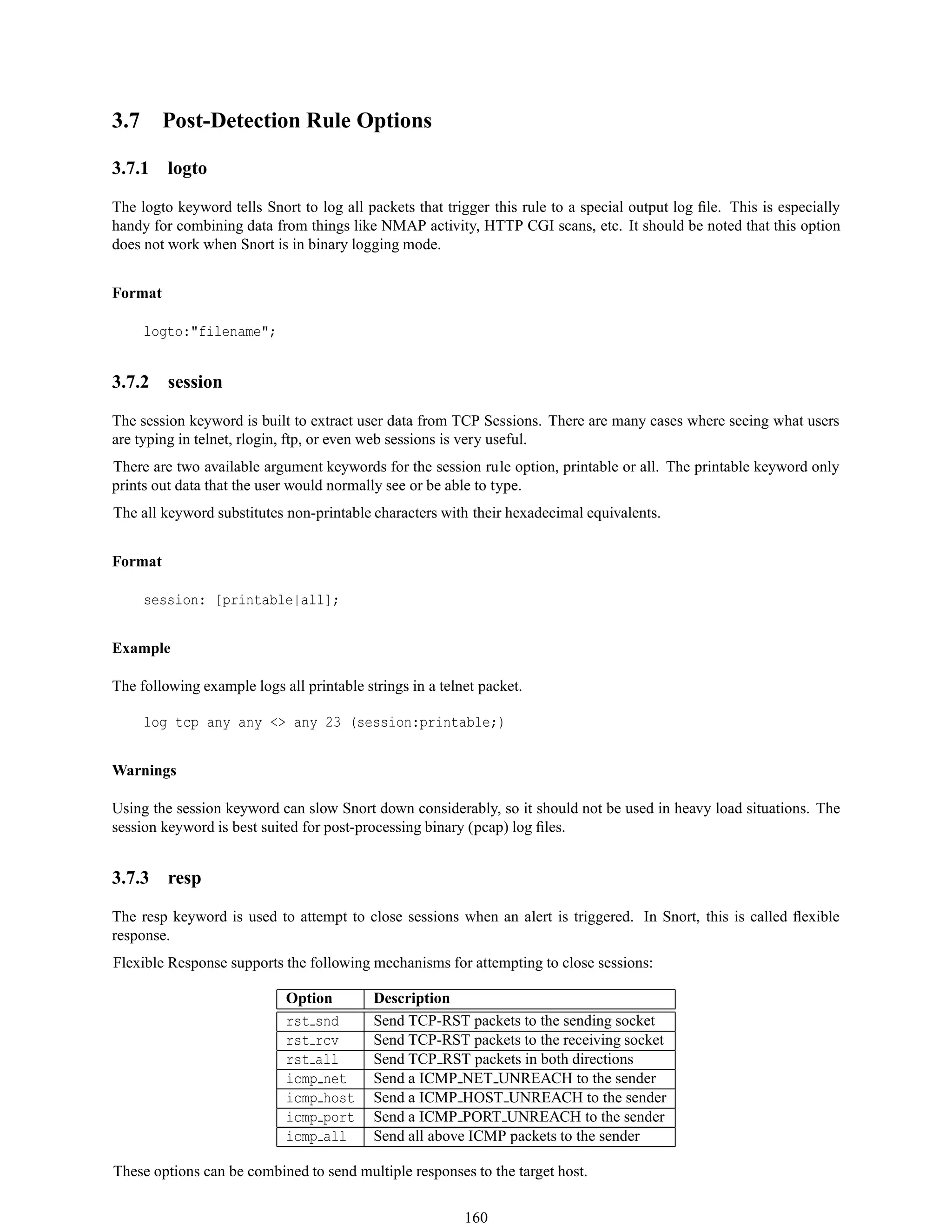 3.7 Post-Detection Rule Options
3.7.1 logto
The logto keyword tells Snort to log all packets that trigger this rule to a special output log ﬁle. This is especially
handy for combining data from things like NMAP activity, HTTP CGI scans, etc. It should be noted that this option
does not work when Snort is in binary logging mode.
Format
logto:"filename";
3.7.2 session
The session keyword is built to extract user data from TCP Sessions. There are many cases where seeing what users
are typing in telnet, rlogin, ftp, or even web sessions is very useful.
There are two available argument keywords for the session rule option, printable or all. The printable keyword only
prints out data that the user would normally see or be able to type.
The all keyword substitutes non-printable characters with their hexadecimal equivalents.
Format
session: [printable|all];
Example
The following example logs all printable strings in a telnet packet.
log tcp any any <> any 23 (session:printable;)
Warnings
Using the session keyword can slow Snort down considerably, so it should not be used in heavy load situations. The
session keyword is best suited for post-processing binary (pcap) log ﬁles.
3.7.3 resp
The resp keyword is used to attempt to close sessions when an alert is triggered. In Snort, this is called ﬂexible
response.
Flexible Response supports the following mechanisms for attempting to close sessions:
Option Description
rst snd Send TCP-RST packets to the sending socket
rst rcv Send TCP-RST packets to the receiving socket
rst all Send TCP RST packets in both directions
icmp net Send a ICMP NET UNREACH to the sender
icmp host Send a ICMP HOST UNREACH to the sender
icmp port Send a ICMP PORT UNREACH to the sender
icmp all Send all above ICMP packets to the sender
These options can be combined to send multiple responses to the target host.
160
 