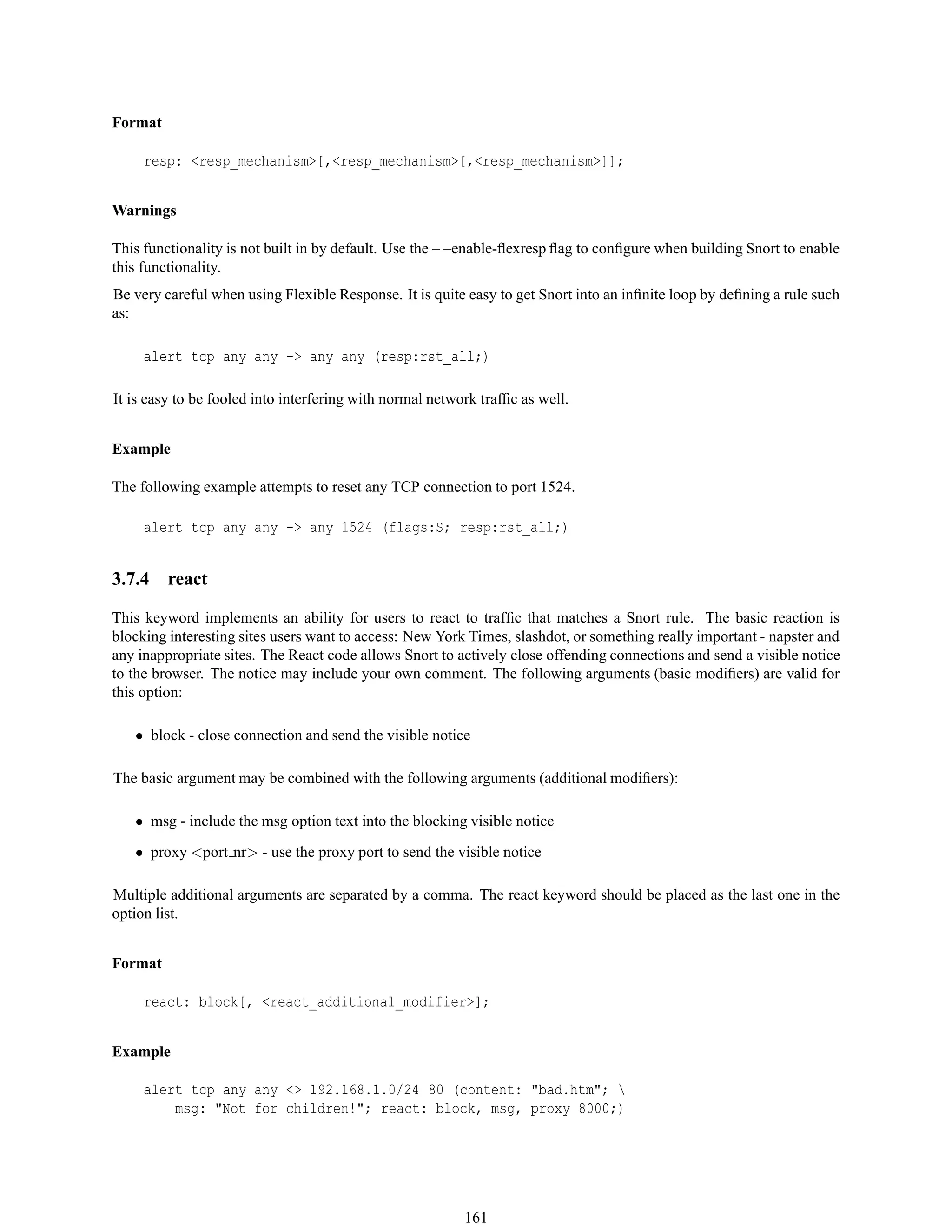 Format
resp: <resp_mechanism>[,<resp_mechanism>[,<resp_mechanism>]];
Warnings
This functionality is not built in by default. Use the – –enable-ﬂexresp ﬂag to conﬁgure when building Snort to enable
this functionality.
Be very careful when using Flexible Response. It is quite easy to get Snort into an inﬁnite loop by deﬁning a rule such
as:
alert tcp any any -> any any (resp:rst_all;)
It is easy to be fooled into interfering with normal network trafﬁc as well.
Example
The following example attempts to reset any TCP connection to port 1524.
alert tcp any any -> any 1524 (flags:S; resp:rst_all;)
3.7.4 react
This keyword implements an ability for users to react to trafﬁc that matches a Snort rule. The basic reaction is
blocking interesting sites users want to access: New York Times, slashdot, or something really important - napster and
any inappropriate sites. The React code allows Snort to actively close offending connections and send a visible notice
to the browser. The notice may include your own comment. The following arguments (basic modiﬁers) are valid for
this option:
• block - close connection and send the visible notice
The basic argument may be combined with the following arguments (additional modiﬁers):
• msg - include the msg option text into the blocking visible notice
• proxy <port nr> - use the proxy port to send the visible notice
Multiple additional arguments are separated by a comma. The react keyword should be placed as the last one in the
option list.
Format
react: block[, <react_additional_modifier>];
Example
alert tcp any any <> 192.168.1.0/24 80 (content: "bad.htm"; 
msg: "Not for children!"; react: block, msg, proxy 8000;)
161
 