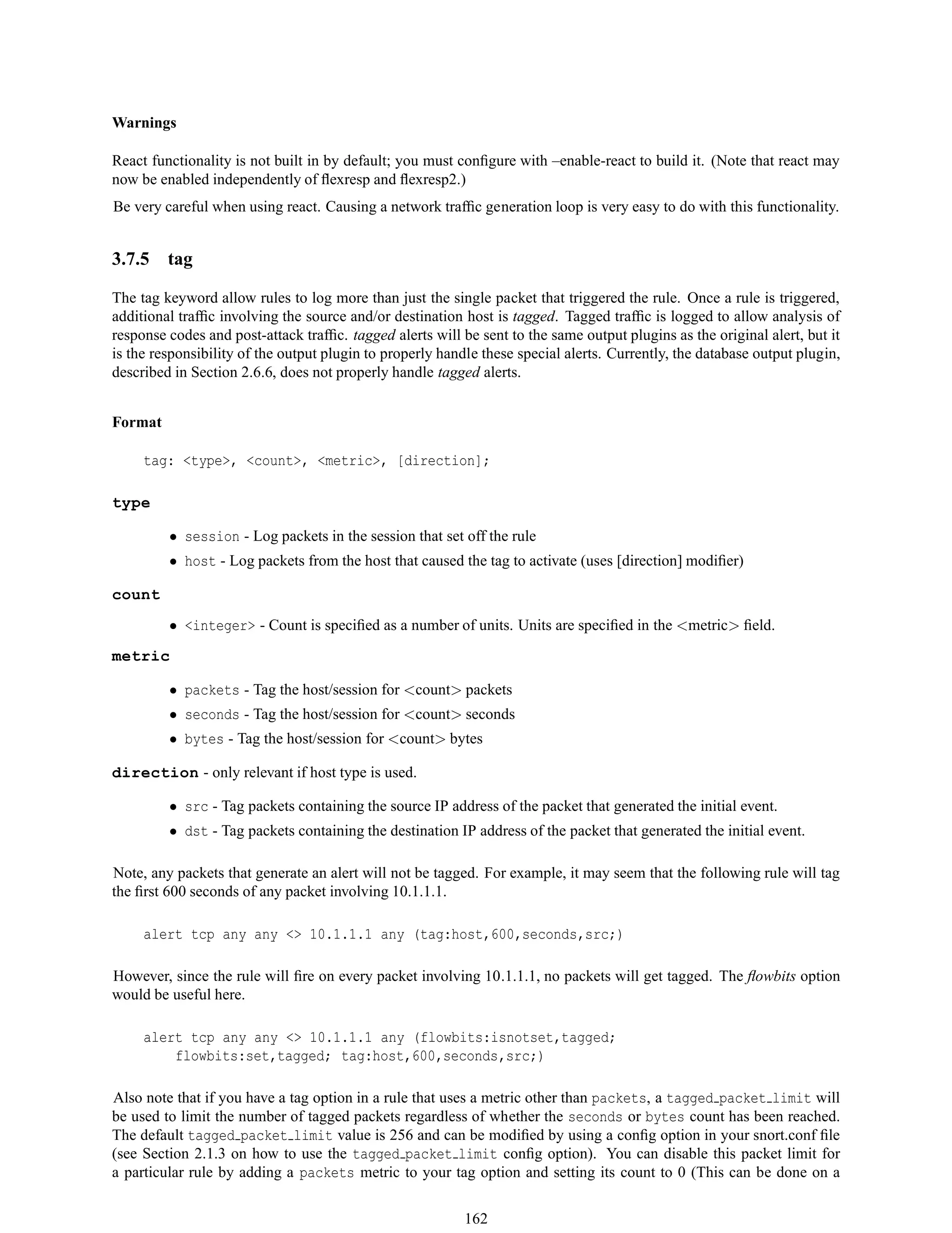 Warnings
React functionality is not built in by default; you must conﬁgure with –enable-react to build it. (Note that react may
now be enabled independently of ﬂexresp and ﬂexresp2.)
Be very careful when using react. Causing a network trafﬁc generation loop is very easy to do with this functionality.
3.7.5 tag
The tag keyword allow rules to log more than just the single packet that triggered the rule. Once a rule is triggered,
additional trafﬁc involving the source and/or destination host is tagged. Tagged trafﬁc is logged to allow analysis of
response codes and post-attack trafﬁc. tagged alerts will be sent to the same output plugins as the original alert, but it
is the responsibility of the output plugin to properly handle these special alerts. Currently, the database output plugin,
described in Section 2.6.6, does not properly handle tagged alerts.
Format
tag: <type>, <count>, <metric>, [direction];
type
• session - Log packets in the session that set off the rule
• host - Log packets from the host that caused the tag to activate (uses [direction] modiﬁer)
count
• <integer> - Count is speciﬁed as a number of units. Units are speciﬁed in the <metric> ﬁeld.
metric
• packets - Tag the host/session for <count> packets
• seconds - Tag the host/session for <count> seconds
• bytes - Tag the host/session for <count> bytes
direction - only relevant if host type is used.
• src - Tag packets containing the source IP address of the packet that generated the initial event.
• dst - Tag packets containing the destination IP address of the packet that generated the initial event.
Note, any packets that generate an alert will not be tagged. For example, it may seem that the following rule will tag
the ﬁrst 600 seconds of any packet involving 10.1.1.1.
alert tcp any any <> 10.1.1.1 any (tag:host,600,seconds,src;)
However, since the rule will ﬁre on every packet involving 10.1.1.1, no packets will get tagged. The ﬂowbits option
would be useful here.
alert tcp any any <> 10.1.1.1 any (flowbits:isnotset,tagged;
flowbits:set,tagged; tag:host,600,seconds,src;)
Also note that if you have a tag option in a rule that uses a metric other than packets, a tagged packet limit will
be used to limit the number of tagged packets regardless of whether the seconds or bytes count has been reached.
The default tagged packet limit value is 256 and can be modiﬁed by using a conﬁg option in your snort.conf ﬁle
(see Section 2.1.3 on how to use the tagged packet limit conﬁg option). You can disable this packet limit for
a particular rule by adding a packets metric to your tag option and setting its count to 0 (This can be done on a
162
 