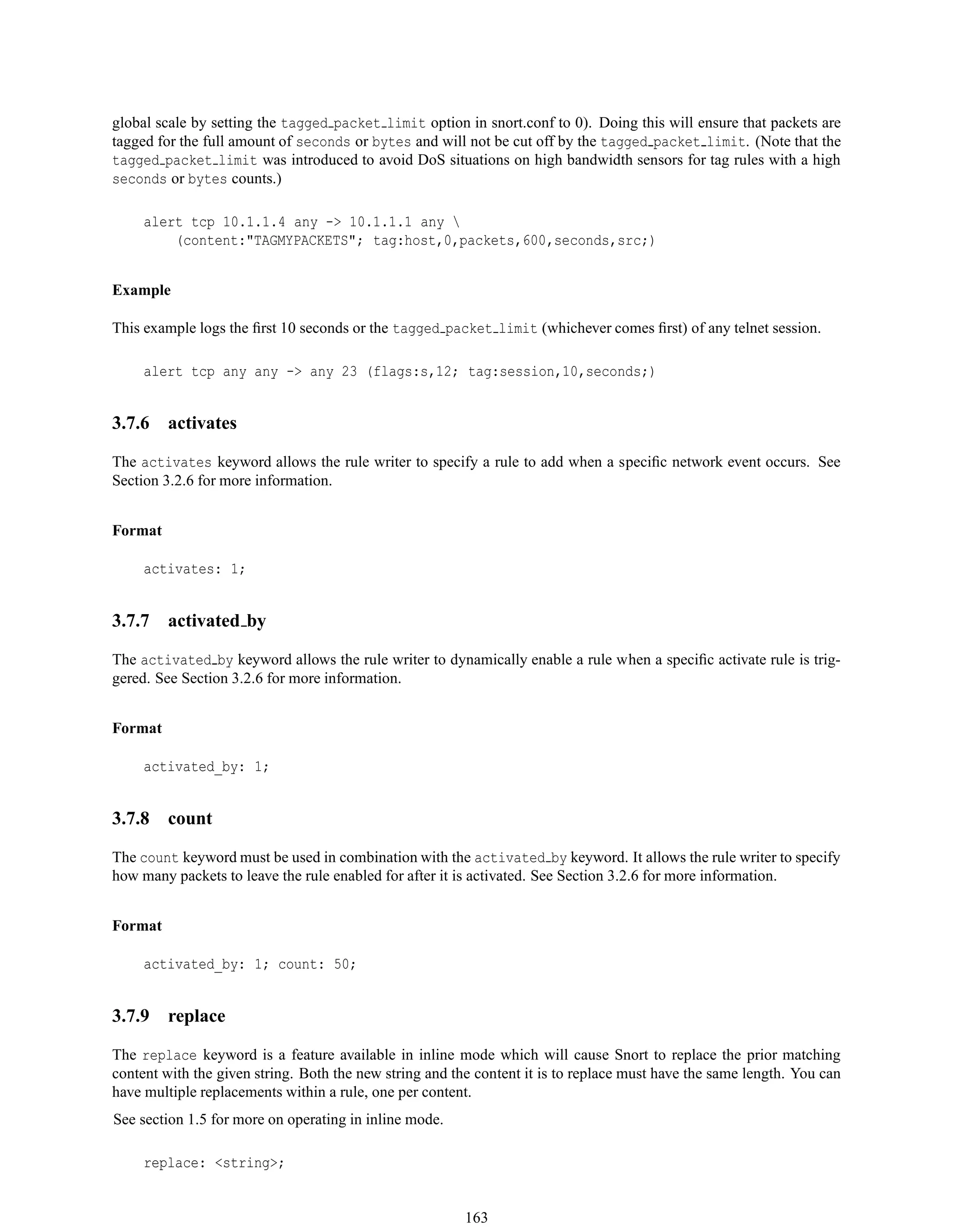 global scale by setting the tagged packet limit option in snort.conf to 0). Doing this will ensure that packets are
tagged for the full amount of seconds or bytes and will not be cut off by the tagged packet limit. (Note that the
tagged packet limit was introduced to avoid DoS situations on high bandwidth sensors for tag rules with a high
seconds or bytes counts.)
alert tcp 10.1.1.4 any -> 10.1.1.1 any 
(content:"TAGMYPACKETS"; tag:host,0,packets,600,seconds,src;)
Example
This example logs the ﬁrst 10 seconds or the tagged packet limit (whichever comes ﬁrst) of any telnet session.
alert tcp any any -> any 23 (flags:s,12; tag:session,10,seconds;)
3.7.6 activates
The activates keyword allows the rule writer to specify a rule to add when a speciﬁc network event occurs. See
Section 3.2.6 for more information.
Format
activates: 1;
3.7.7 activated by
The activated by keyword allows the rule writer to dynamically enable a rule when a speciﬁc activate rule is trig-
gered. See Section 3.2.6 for more information.
Format
activated_by: 1;
3.7.8 count
The count keyword must be used in combination with the activated by keyword. It allows the rule writer to specify
how many packets to leave the rule enabled for after it is activated. See Section 3.2.6 for more information.
Format
activated_by: 1; count: 50;
3.7.9 replace
The replace keyword is a feature available in inline mode which will cause Snort to replace the prior matching
content with the given string. Both the new string and the content it is to replace must have the same length. You can
have multiple replacements within a rule, one per content.
See section 1.5 for more on operating in inline mode.
replace: <string>;
163
 