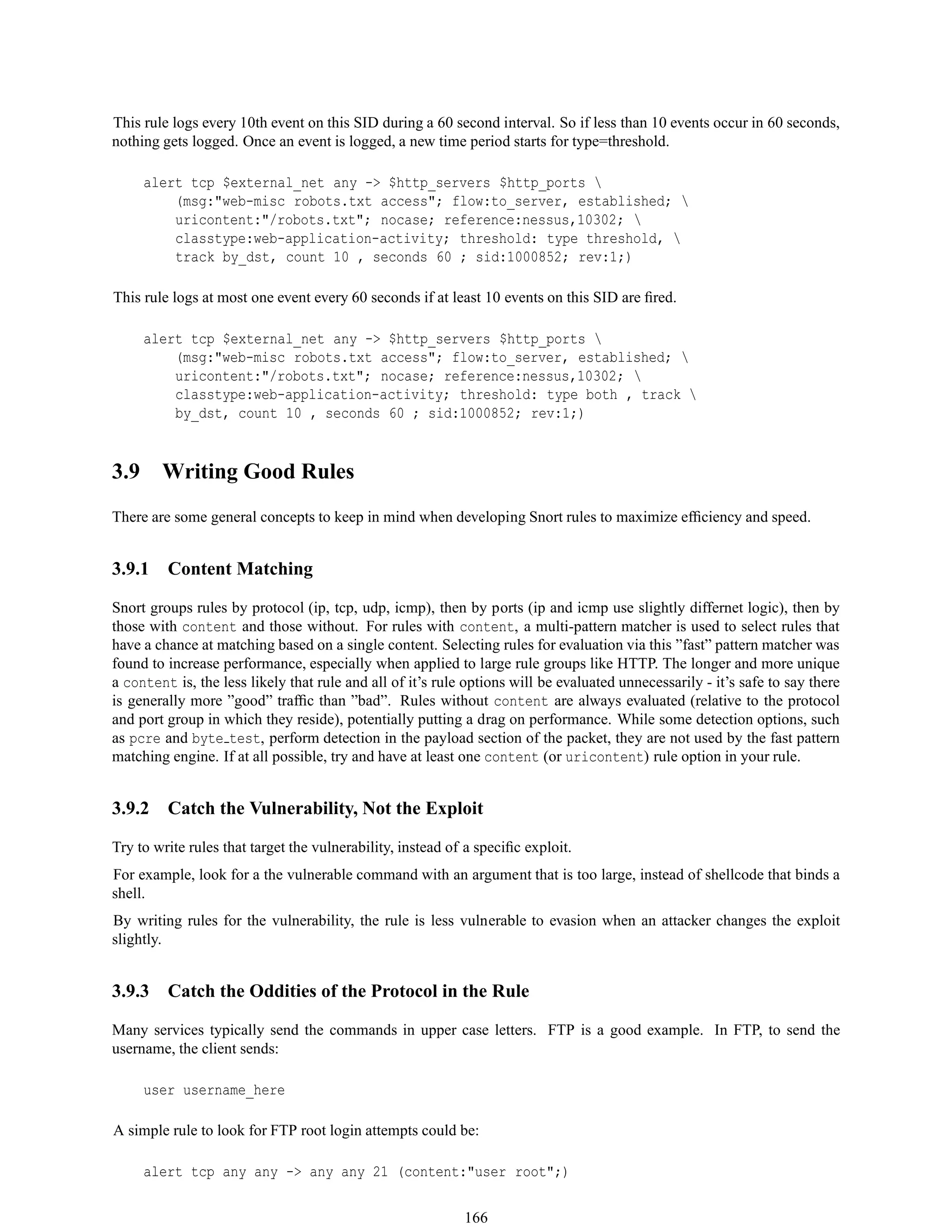 This rule logs every 10th event on this SID during a 60 second interval. So if less than 10 events occur in 60 seconds,
nothing gets logged. Once an event is logged, a new time period starts for type=threshold.
alert tcp $external_net any -> $http_servers $http_ports 
(msg:"web-misc robots.txt access"; flow:to_server, established; 
uricontent:"/robots.txt"; nocase; reference:nessus,10302; 
classtype:web-application-activity; threshold: type threshold, 
track by_dst, count 10 , seconds 60 ; sid:1000852; rev:1;)
This rule logs at most one event every 60 seconds if at least 10 events on this SID are ﬁred.
alert tcp $external_net any -> $http_servers $http_ports 
(msg:"web-misc robots.txt access"; flow:to_server, established; 
uricontent:"/robots.txt"; nocase; reference:nessus,10302; 
classtype:web-application-activity; threshold: type both , track 
by_dst, count 10 , seconds 60 ; sid:1000852; rev:1;)
3.9 Writing Good Rules
There are some general concepts to keep in mind when developing Snort rules to maximize efﬁciency and speed.
3.9.1 Content Matching
Snort groups rules by protocol (ip, tcp, udp, icmp), then by ports (ip and icmp use slightly differnet logic), then by
those with content and those without. For rules with content, a multi-pattern matcher is used to select rules that
have a chance at matching based on a single content. Selecting rules for evaluation via this ”fast” pattern matcher was
found to increase performance, especially when applied to large rule groups like HTTP. The longer and more unique
a content is, the less likely that rule and all of it’s rule options will be evaluated unnecessarily - it’s safe to say there
is generally more ”good” trafﬁc than ”bad”. Rules without content are always evaluated (relative to the protocol
and port group in which they reside), potentially putting a drag on performance. While some detection options, such
as pcre and byte test, perform detection in the payload section of the packet, they are not used by the fast pattern
matching engine. If at all possible, try and have at least one content (or uricontent) rule option in your rule.
3.9.2 Catch the Vulnerability, Not the Exploit
Try to write rules that target the vulnerability, instead of a speciﬁc exploit.
For example, look for a the vulnerable command with an argument that is too large, instead of shellcode that binds a
shell.
By writing rules for the vulnerability, the rule is less vulnerable to evasion when an attacker changes the exploit
slightly.
3.9.3 Catch the Oddities of the Protocol in the Rule
Many services typically send the commands in upper case letters. FTP is a good example. In FTP, to send the
username, the client sends:
user username_here
A simple rule to look for FTP root login attempts could be:
alert tcp any any -> any any 21 (content:"user root";)
166
 