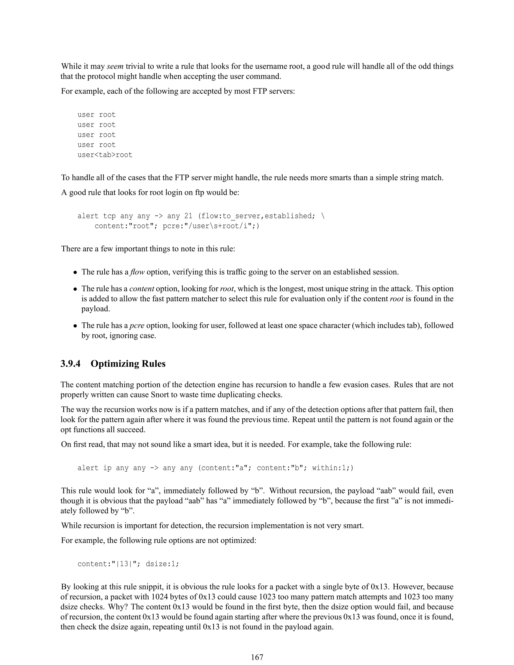 While it may seem trivial to write a rule that looks for the username root, a good rule will handle all of the odd things
that the protocol might handle when accepting the user command.
For example, each of the following are accepted by most FTP servers:
user root
user root
user root
user root
user<tab>root
To handle all of the cases that the FTP server might handle, the rule needs more smarts than a simple string match.
A good rule that looks for root login on ftp would be:
alert tcp any any -> any 21 (flow:to_server,established; 
content:"root"; pcre:"/users+root/i";)
There are a few important things to note in this rule:
• The rule has a ﬂow option, verifying this is trafﬁc going to the server on an established session.
• The rule has a content option, looking for root, which is the longest, most unique string in the attack. This option
is added to allow the fast pattern matcher to select this rule for evaluation only if the content root is found in the
payload.
• The rule has a pcre option, looking for user, followed at least one space character (which includes tab), followed
by root, ignoring case.
3.9.4 Optimizing Rules
The content matching portion of the detection engine has recursion to handle a few evasion cases. Rules that are not
properly written can cause Snort to waste time duplicating checks.
The way the recursion works now is if a pattern matches, and if any of the detection options after that pattern fail, then
look for the pattern again after where it was found the previous time. Repeat until the pattern is not found again or the
opt functions all succeed.
On ﬁrst read, that may not sound like a smart idea, but it is needed. For example, take the following rule:
alert ip any any -> any any (content:"a"; content:"b"; within:1;)
This rule would look for “a”, immediately followed by “b”. Without recursion, the payload “aab” would fail, even
though it is obvious that the payload “aab” has “a” immediately followed by “b”, because the ﬁrst ”a” is not immedi-
ately followed by “b”.
While recursion is important for detection, the recursion implementation is not very smart.
For example, the following rule options are not optimized:
content:"|13|"; dsize:1;
By looking at this rule snippit, it is obvious the rule looks for a packet with a single byte of 0x13. However, because
of recursion, a packet with 1024 bytes of 0x13 could cause 1023 too many pattern match attempts and 1023 too many
dsize checks. Why? The content 0x13 would be found in the ﬁrst byte, then the dsize option would fail, and because
of recursion, the content 0x13 would be found again starting after where the previous 0x13 was found, once it is found,
then check the dsize again, repeating until 0x13 is not found in the payload again.
167
 