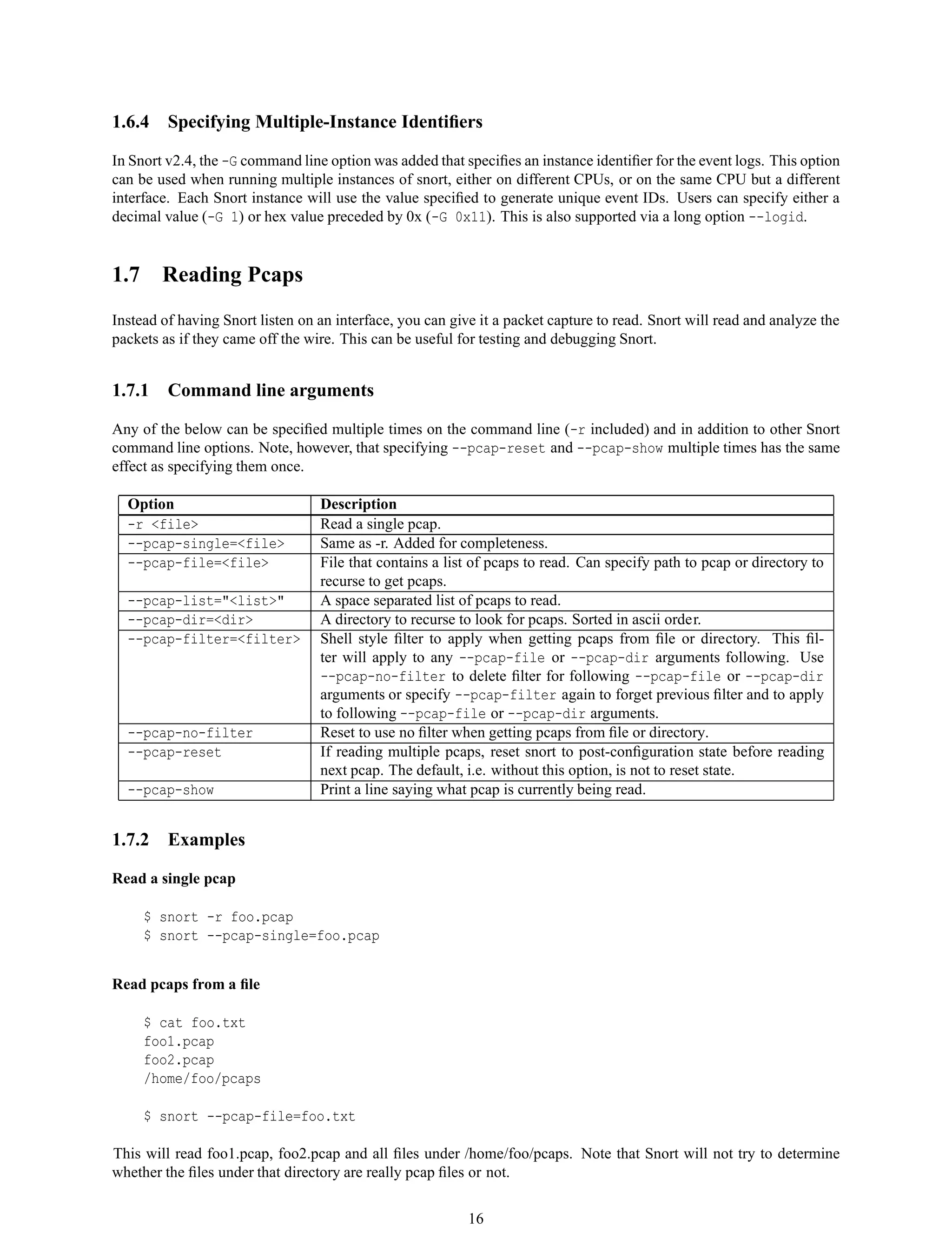 1.6.4 Specifying Multiple-Instance Identiﬁers
In Snort v2.4, the -G command line option was added that speciﬁes an instance identiﬁer for the event logs. This option
can be used when running multiple instances of snort, either on different CPUs, or on the same CPU but a different
interface. Each Snort instance will use the value speciﬁed to generate unique event IDs. Users can specify either a
decimal value (-G 1) or hex value preceded by 0x (-G 0x11). This is also supported via a long option --logid.
1.7 Reading Pcaps
Instead of having Snort listen on an interface, you can give it a packet capture to read. Snort will read and analyze the
packets as if they came off the wire. This can be useful for testing and debugging Snort.
1.7.1 Command line arguments
Any of the below can be speciﬁed multiple times on the command line (-r included) and in addition to other Snort
command line options. Note, however, that specifying --pcap-reset and --pcap-show multiple times has the same
effect as specifying them once.
Option Description
-r <file> Read a single pcap.
--pcap-single=<file> Same as -r. Added for completeness.
--pcap-file=<file> File that contains a list of pcaps to read. Can specify path to pcap or directory to
recurse to get pcaps.
--pcap-list="<list>" A space separated list of pcaps to read.
--pcap-dir=<dir> A directory to recurse to look for pcaps. Sorted in ascii order.
--pcap-filter=<filter> Shell style ﬁlter to apply when getting pcaps from ﬁle or directory. This ﬁl-
ter will apply to any --pcap-file or --pcap-dir arguments following. Use
--pcap-no-filter to delete ﬁlter for following --pcap-file or --pcap-dir
arguments or specify --pcap-filter again to forget previous ﬁlter and to apply
to following --pcap-file or --pcap-dir arguments.
--pcap-no-filter Reset to use no ﬁlter when getting pcaps from ﬁle or directory.
--pcap-reset If reading multiple pcaps, reset snort to post-conﬁguration state before reading
next pcap. The default, i.e. without this option, is not to reset state.
--pcap-show Print a line saying what pcap is currently being read.
1.7.2 Examples
Read a single pcap
$ snort -r foo.pcap
$ snort --pcap-single=foo.pcap
Read pcaps from a ﬁle
$ cat foo.txt
foo1.pcap
foo2.pcap
/home/foo/pcaps
$ snort --pcap-file=foo.txt
This will read foo1.pcap, foo2.pcap and all ﬁles under /home/foo/pcaps. Note that Snort will not try to determine
whether the ﬁles under that directory are really pcap ﬁles or not.
16
 