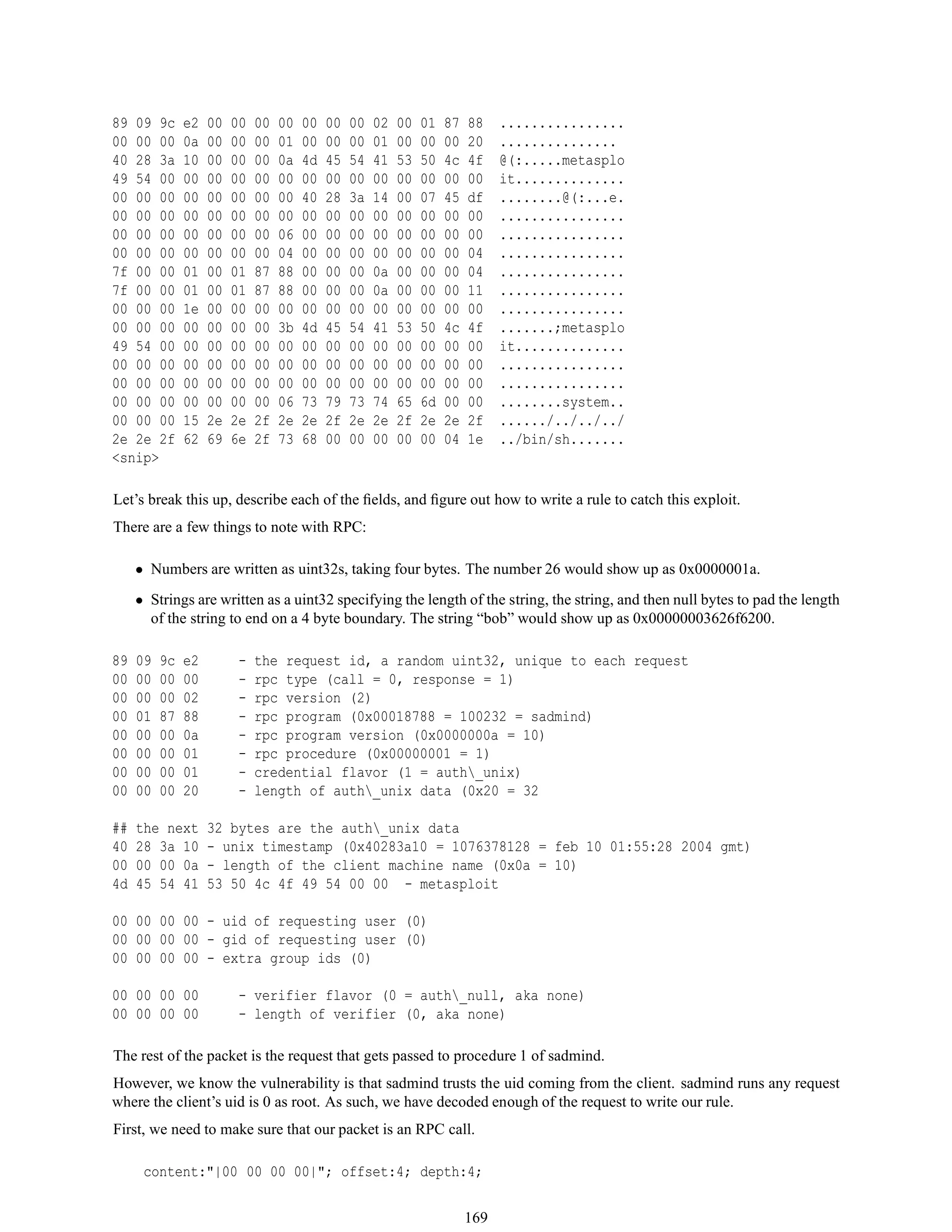 89 09 9c e2 00 00 00 00 00 00 00 02 00 01 87 88 ................
00 00 00 0a 00 00 00 01 00 00 00 01 00 00 00 20 ...............
40 28 3a 10 00 00 00 0a 4d 45 54 41 53 50 4c 4f @(:.....metasplo
49 54 00 00 00 00 00 00 00 00 00 00 00 00 00 00 it..............
00 00 00 00 00 00 00 00 40 28 3a 14 00 07 45 df ........@(:...e.
00 00 00 00 00 00 00 00 00 00 00 00 00 00 00 00 ................
00 00 00 00 00 00 00 06 00 00 00 00 00 00 00 00 ................
00 00 00 00 00 00 00 04 00 00 00 00 00 00 00 04 ................
7f 00 00 01 00 01 87 88 00 00 00 0a 00 00 00 04 ................
7f 00 00 01 00 01 87 88 00 00 00 0a 00 00 00 11 ................
00 00 00 1e 00 00 00 00 00 00 00 00 00 00 00 00 ................
00 00 00 00 00 00 00 3b 4d 45 54 41 53 50 4c 4f .......;metasplo
49 54 00 00 00 00 00 00 00 00 00 00 00 00 00 00 it..............
00 00 00 00 00 00 00 00 00 00 00 00 00 00 00 00 ................
00 00 00 00 00 00 00 00 00 00 00 00 00 00 00 00 ................
00 00 00 00 00 00 00 06 73 79 73 74 65 6d 00 00 ........system..
00 00 00 15 2e 2e 2f 2e 2e 2f 2e 2e 2f 2e 2e 2f ....../../../../
2e 2e 2f 62 69 6e 2f 73 68 00 00 00 00 00 04 1e ../bin/sh.......
<snip>
Let’s break this up, describe each of the ﬁelds, and ﬁgure out how to write a rule to catch this exploit.
There are a few things to note with RPC:
• Numbers are written as uint32s, taking four bytes. The number 26 would show up as 0x0000001a.
• Strings are written as a uint32 specifying the length of the string, the string, and then null bytes to pad the length
of the string to end on a 4 byte boundary. The string “bob” would show up as 0x00000003626f6200.
89 09 9c e2 - the request id, a random uint32, unique to each request
00 00 00 00 - rpc type (call = 0, response = 1)
00 00 00 02 - rpc version (2)
00 01 87 88 - rpc program (0x00018788 = 100232 = sadmind)
00 00 00 0a - rpc program version (0x0000000a = 10)
00 00 00 01 - rpc procedure (0x00000001 = 1)
00 00 00 01 - credential flavor (1 = auth_unix)
00 00 00 20 - length of auth_unix data (0x20 = 32
## the next 32 bytes are the auth_unix data
40 28 3a 10 - unix timestamp (0x40283a10 = 1076378128 = feb 10 01:55:28 2004 gmt)
00 00 00 0a - length of the client machine name (0x0a = 10)
4d 45 54 41 53 50 4c 4f 49 54 00 00 - metasploit
00 00 00 00 - uid of requesting user (0)
00 00 00 00 - gid of requesting user (0)
00 00 00 00 - extra group ids (0)
00 00 00 00 - verifier flavor (0 = auth_null, aka none)
00 00 00 00 - length of verifier (0, aka none)
The rest of the packet is the request that gets passed to procedure 1 of sadmind.
However, we know the vulnerability is that sadmind trusts the uid coming from the client. sadmind runs any request
where the client’s uid is 0 as root. As such, we have decoded enough of the request to write our rule.
First, we need to make sure that our packet is an RPC call.
content:"|00 00 00 00|"; offset:4; depth:4;
169
 