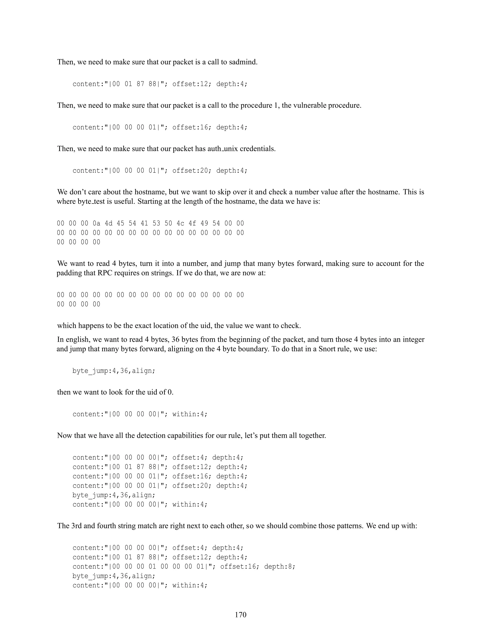 Then, we need to make sure that our packet is a call to sadmind.
content:"|00 01 87 88|"; offset:12; depth:4;
Then, we need to make sure that our packet is a call to the procedure 1, the vulnerable procedure.
content:"|00 00 00 01|"; offset:16; depth:4;
Then, we need to make sure that our packet has auth unix credentials.
content:"|00 00 00 01|"; offset:20; depth:4;
We don’t care about the hostname, but we want to skip over it and check a number value after the hostname. This is
where byte test is useful. Starting at the length of the hostname, the data we have is:
00 00 00 0a 4d 45 54 41 53 50 4c 4f 49 54 00 00
00 00 00 00 00 00 00 00 00 00 00 00 00 00 00 00
00 00 00 00
We want to read 4 bytes, turn it into a number, and jump that many bytes forward, making sure to account for the
padding that RPC requires on strings. If we do that, we are now at:
00 00 00 00 00 00 00 00 00 00 00 00 00 00 00 00
00 00 00 00
which happens to be the exact location of the uid, the value we want to check.
In english, we want to read 4 bytes, 36 bytes from the beginning of the packet, and turn those 4 bytes into an integer
and jump that many bytes forward, aligning on the 4 byte boundary. To do that in a Snort rule, we use:
byte_jump:4,36,align;
then we want to look for the uid of 0.
content:"|00 00 00 00|"; within:4;
Now that we have all the detection capabilities for our rule, let’s put them all together.
content:"|00 00 00 00|"; offset:4; depth:4;
content:"|00 01 87 88|"; offset:12; depth:4;
content:"|00 00 00 01|"; offset:16; depth:4;
content:"|00 00 00 01|"; offset:20; depth:4;
byte_jump:4,36,align;
content:"|00 00 00 00|"; within:4;
The 3rd and fourth string match are right next to each other, so we should combine those patterns. We end up with:
content:"|00 00 00 00|"; offset:4; depth:4;
content:"|00 01 87 88|"; offset:12; depth:4;
content:"|00 00 00 01 00 00 00 01|"; offset:16; depth:8;
byte_jump:4,36,align;
content:"|00 00 00 00|"; within:4;
170
 
