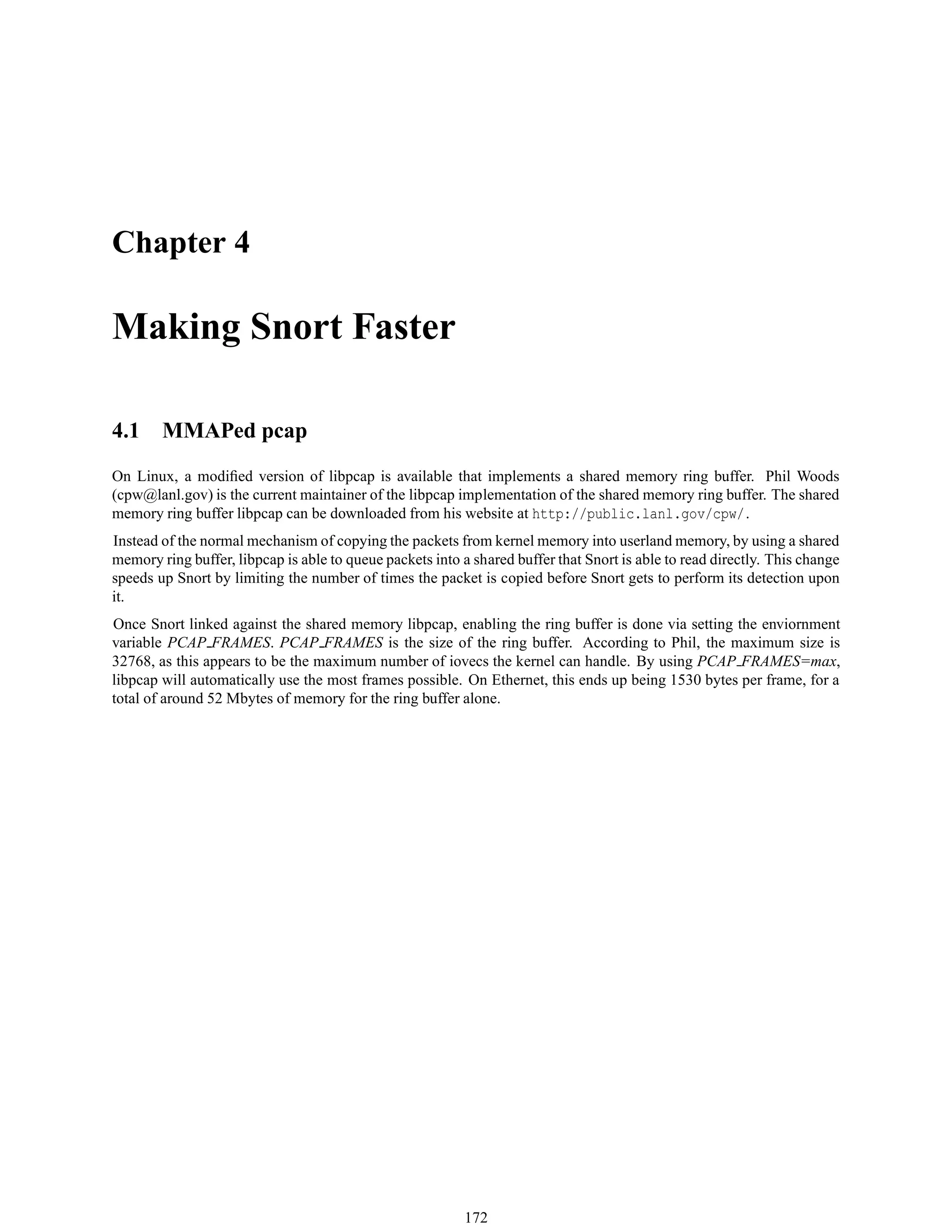 Chapter 4
Making Snort Faster
4.1 MMAPed pcap
On Linux, a modiﬁed version of libpcap is available that implements a shared memory ring buffer. Phil Woods
(cpw@lanl.gov) is the current maintainer of the libpcap implementation of the shared memory ring buffer. The shared
memory ring buffer libpcap can be downloaded from his website at http://public.lanl.gov/cpw/.
Instead of the normal mechanism of copying the packets from kernel memory into userland memory, by using a shared
memory ring buffer, libpcap is able to queue packets into a shared buffer that Snort is able to read directly. This change
speeds up Snort by limiting the number of times the packet is copied before Snort gets to perform its detection upon
it.
Once Snort linked against the shared memory libpcap, enabling the ring buffer is done via setting the enviornment
variable PCAP FRAMES. PCAP FRAMES is the size of the ring buffer. According to Phil, the maximum size is
32768, as this appears to be the maximum number of iovecs the kernel can handle. By using PCAP FRAMES=max,
libpcap will automatically use the most frames possible. On Ethernet, this ends up being 1530 bytes per frame, for a
total of around 52 Mbytes of memory for the ring buffer alone.
172
 
