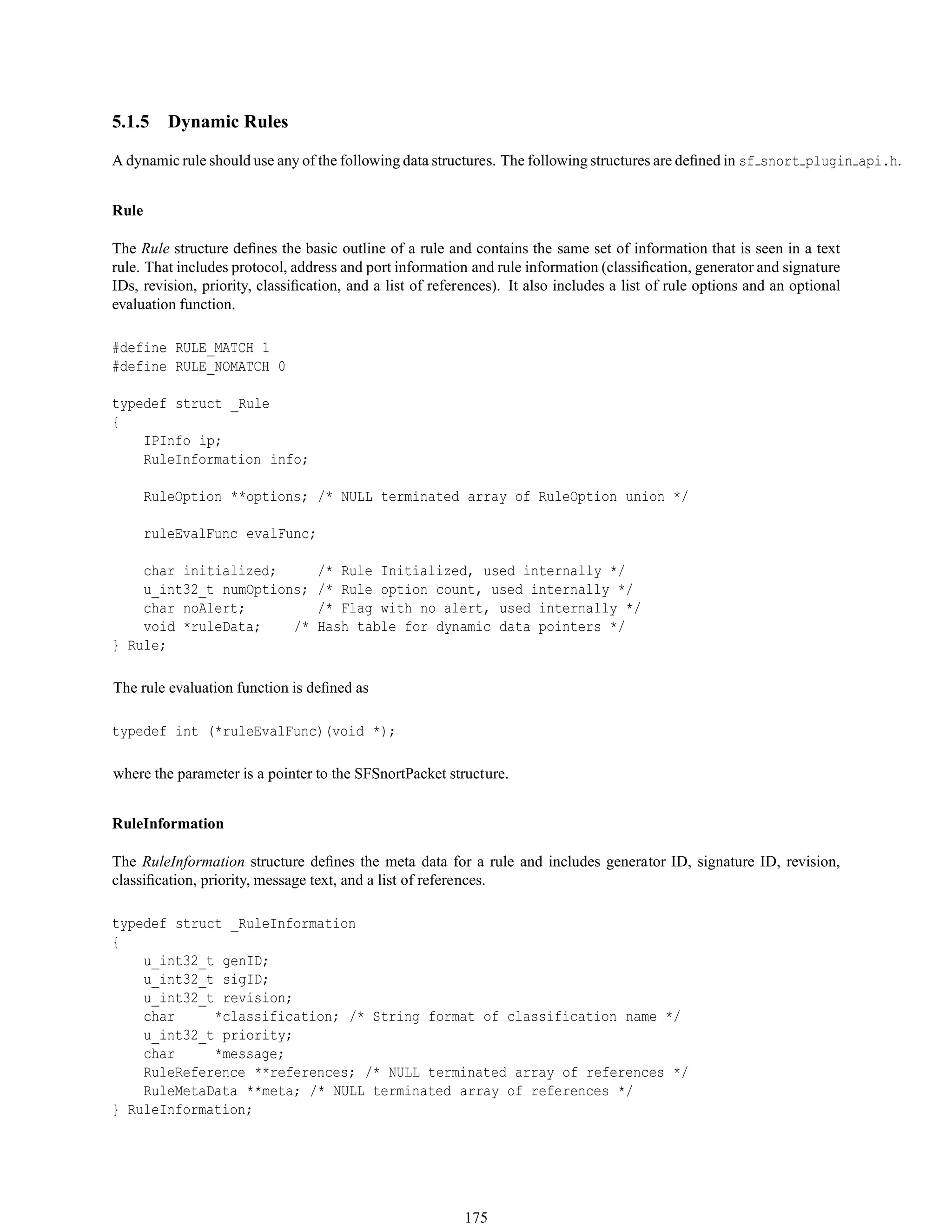 5.1.5 Dynamic Rules
A dynamic rule should use any of the following data structures. The following structures are deﬁned in sf snort plugin api.h.
Rule
The Rule structure deﬁnes the basic outline of a rule and contains the same set of information that is seen in a text
rule. That includes protocol, address and port information and rule information (classiﬁcation, generator and signature
IDs, revision, priority, classiﬁcation, and a list of references). It also includes a list of rule options and an optional
evaluation function.
#define RULE_MATCH 1
#define RULE_NOMATCH 0
typedef struct _Rule
{
IPInfo ip;
RuleInformation info;
RuleOption **options; /* NULL terminated array of RuleOption union */
ruleEvalFunc evalFunc;
char initialized; /* Rule Initialized, used internally */
u_int32_t numOptions; /* Rule option count, used internally */
char noAlert; /* Flag with no alert, used internally */
void *ruleData; /* Hash table for dynamic data pointers */
} Rule;
The rule evaluation function is deﬁned as
typedef int (*ruleEvalFunc)(void *);
where the parameter is a pointer to the SFSnortPacket structure.
RuleInformation
The RuleInformation structure deﬁnes the meta data for a rule and includes generator ID, signature ID, revision,
classiﬁcation, priority, message text, and a list of references.
typedef struct _RuleInformation
{
u_int32_t genID;
u_int32_t sigID;
u_int32_t revision;
char *classification; /* String format of classification name */
u_int32_t priority;
char *message;
RuleReference **references; /* NULL terminated array of references */
RuleMetaData **meta; /* NULL terminated array of references */
} RuleInformation;
175
 