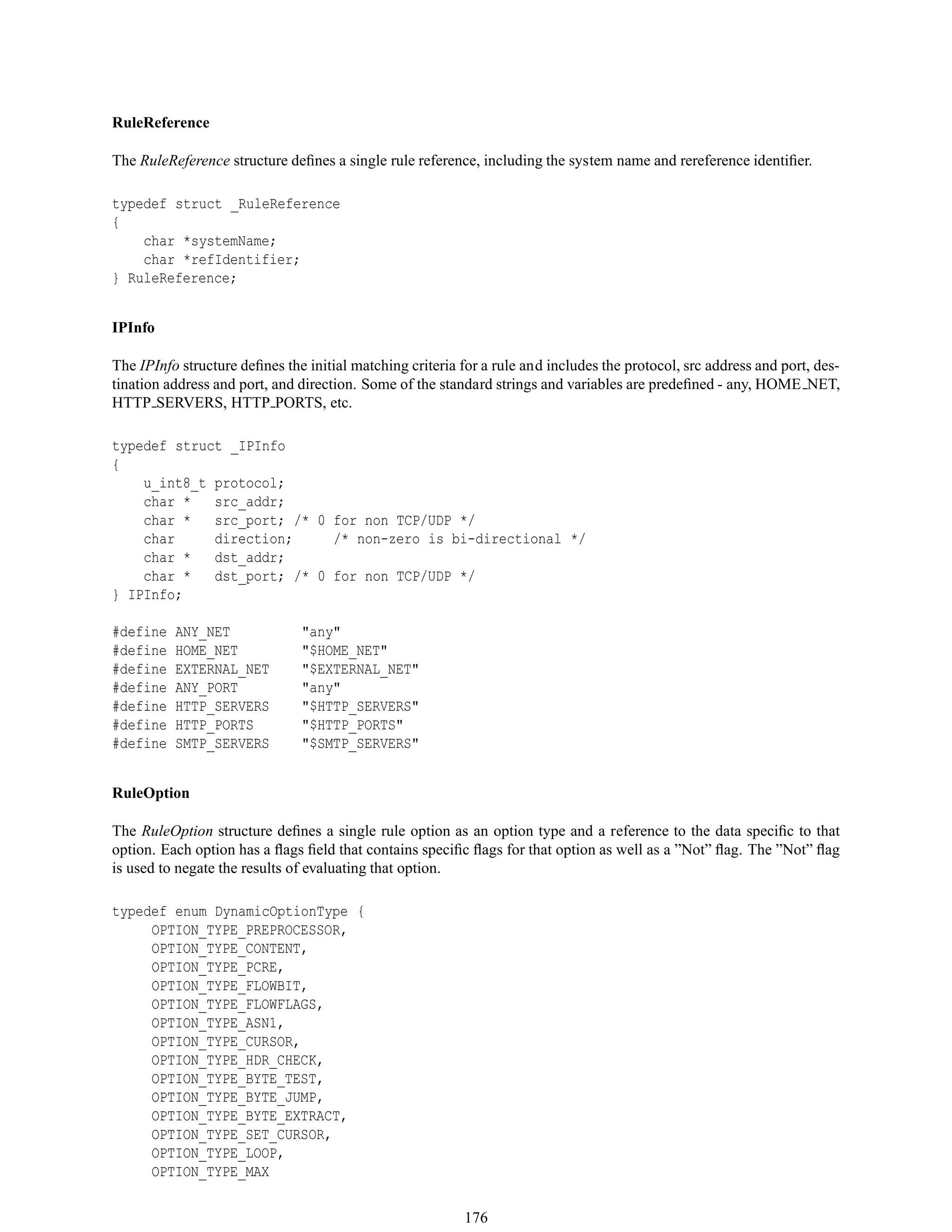 RuleReference
The RuleReference structure deﬁnes a single rule reference, including the system name and rereference identiﬁer.
typedef struct _RuleReference
{
char *systemName;
char *refIdentifier;
} RuleReference;
IPInfo
The IPInfo structure deﬁnes the initial matching criteria for a rule and includes the protocol, src address and port, des-
tination address and port, and direction. Some of the standard strings and variables are predeﬁned - any, HOME NET,
HTTP SERVERS, HTTP PORTS, etc.
typedef struct _IPInfo
{
u_int8_t protocol;
char * src_addr;
char * src_port; /* 0 for non TCP/UDP */
char direction; /* non-zero is bi-directional */
char * dst_addr;
char * dst_port; /* 0 for non TCP/UDP */
} IPInfo;
#define ANY_NET "any"
#define HOME_NET "$HOME_NET"
#define EXTERNAL_NET "$EXTERNAL_NET"
#define ANY_PORT "any"
#define HTTP_SERVERS "$HTTP_SERVERS"
#define HTTP_PORTS "$HTTP_PORTS"
#define SMTP_SERVERS "$SMTP_SERVERS"
RuleOption
The RuleOption structure deﬁnes a single rule option as an option type and a reference to the data speciﬁc to that
option. Each option has a ﬂags ﬁeld that contains speciﬁc ﬂags for that option as well as a ”Not” ﬂag. The ”Not” ﬂag
is used to negate the results of evaluating that option.
typedef enum DynamicOptionType {
OPTION_TYPE_PREPROCESSOR,
OPTION_TYPE_CONTENT,
OPTION_TYPE_PCRE,
OPTION_TYPE_FLOWBIT,
OPTION_TYPE_FLOWFLAGS,
OPTION_TYPE_ASN1,
OPTION_TYPE_CURSOR,
OPTION_TYPE_HDR_CHECK,
OPTION_TYPE_BYTE_TEST,
OPTION_TYPE_BYTE_JUMP,
OPTION_TYPE_BYTE_EXTRACT,
OPTION_TYPE_SET_CURSOR,
OPTION_TYPE_LOOP,
OPTION_TYPE_MAX
176
 