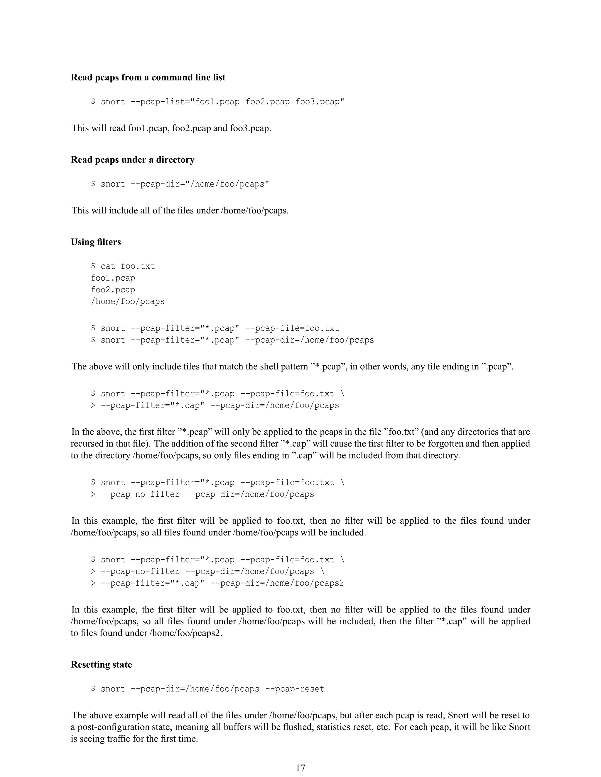 Read pcaps from a command line list
$ snort --pcap-list="foo1.pcap foo2.pcap foo3.pcap"
This will read foo1.pcap, foo2.pcap and foo3.pcap.
Read pcaps under a directory
$ snort --pcap-dir="/home/foo/pcaps"
This will include all of the ﬁles under /home/foo/pcaps.
Using ﬁlters
$ cat foo.txt
foo1.pcap
foo2.pcap
/home/foo/pcaps
$ snort --pcap-filter="*.pcap" --pcap-file=foo.txt
$ snort --pcap-filter="*.pcap" --pcap-dir=/home/foo/pcaps
The above will only include ﬁles that match the shell pattern ”*.pcap”, in other words, any ﬁle ending in ”.pcap”.
$ snort --pcap-filter="*.pcap --pcap-file=foo.txt 
> --pcap-filter="*.cap" --pcap-dir=/home/foo/pcaps
In the above, the ﬁrst ﬁlter ”*.pcap” will only be applied to the pcaps in the ﬁle ”foo.txt” (and any directories that are
recursed in that ﬁle). The addition of the second ﬁlter ”*.cap” will cause the ﬁrst ﬁlter to be forgotten and then applied
to the directory /home/foo/pcaps, so only ﬁles ending in ”.cap” will be included from that directory.
$ snort --pcap-filter="*.pcap --pcap-file=foo.txt 
> --pcap-no-filter --pcap-dir=/home/foo/pcaps
In this example, the ﬁrst ﬁlter will be applied to foo.txt, then no ﬁlter will be applied to the ﬁles found under
/home/foo/pcaps, so all ﬁles found under /home/foo/pcaps will be included.
$ snort --pcap-filter="*.pcap --pcap-file=foo.txt 
> --pcap-no-filter --pcap-dir=/home/foo/pcaps 
> --pcap-filter="*.cap" --pcap-dir=/home/foo/pcaps2
In this example, the ﬁrst ﬁlter will be applied to foo.txt, then no ﬁlter will be applied to the ﬁles found under
/home/foo/pcaps, so all ﬁles found under /home/foo/pcaps will be included, then the ﬁlter ”*.cap” will be applied
to ﬁles found under /home/foo/pcaps2.
Resetting state
$ snort --pcap-dir=/home/foo/pcaps --pcap-reset
The above example will read all of the ﬁles under /home/foo/pcaps, but after each pcap is read, Snort will be reset to
a post-conﬁguration state, meaning all buffers will be ﬂushed, statistics reset, etc. For each pcap, it will be like Snort
is seeing trafﬁc for the ﬁrst time.
17
 