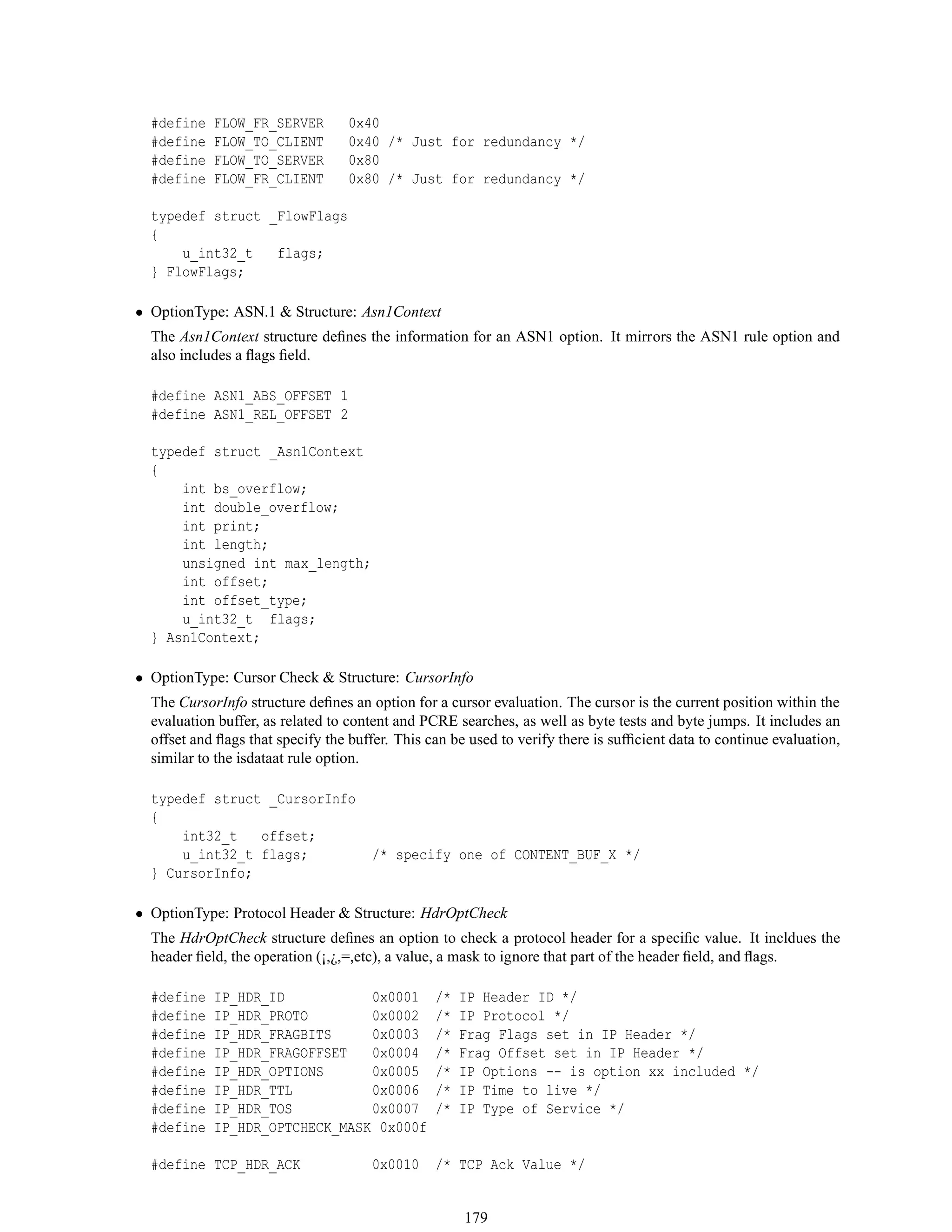 #define FLOW_FR_SERVER 0x40
#define FLOW_TO_CLIENT 0x40 /* Just for redundancy */
#define FLOW_TO_SERVER 0x80
#define FLOW_FR_CLIENT 0x80 /* Just for redundancy */
typedef struct _FlowFlags
{
u_int32_t flags;
} FlowFlags;
• OptionType: ASN.1 & Structure: Asn1Context
The Asn1Context structure deﬁnes the information for an ASN1 option. It mirrors the ASN1 rule option and
also includes a ﬂags ﬁeld.
#define ASN1_ABS_OFFSET 1
#define ASN1_REL_OFFSET 2
typedef struct _Asn1Context
{
int bs_overflow;
int double_overflow;
int print;
int length;
unsigned int max_length;
int offset;
int offset_type;
u_int32_t flags;
} Asn1Context;
• OptionType: Cursor Check & Structure: CursorInfo
The CursorInfo structure deﬁnes an option for a cursor evaluation. The cursor is the current position within the
evaluation buffer, as related to content and PCRE searches, as well as byte tests and byte jumps. It includes an
offset and ﬂags that specify the buffer. This can be used to verify there is sufﬁcient data to continue evaluation,
similar to the isdataat rule option.
typedef struct _CursorInfo
{
int32_t offset;
u_int32_t flags; /* specify one of CONTENT_BUF_X */
} CursorInfo;
• OptionType: Protocol Header & Structure: HdrOptCheck
The HdrOptCheck structure deﬁnes an option to check a protocol header for a speciﬁc value. It incldues the
header ﬁeld, the operation (¡,¿,=,etc), a value, a mask to ignore that part of the header ﬁeld, and ﬂags.
#define IP_HDR_ID 0x0001 /* IP Header ID */
#define IP_HDR_PROTO 0x0002 /* IP Protocol */
#define IP_HDR_FRAGBITS 0x0003 /* Frag Flags set in IP Header */
#define IP_HDR_FRAGOFFSET 0x0004 /* Frag Offset set in IP Header */
#define IP_HDR_OPTIONS 0x0005 /* IP Options -- is option xx included */
#define IP_HDR_TTL 0x0006 /* IP Time to live */
#define IP_HDR_TOS 0x0007 /* IP Type of Service */
#define IP_HDR_OPTCHECK_MASK 0x000f
#define TCP_HDR_ACK 0x0010 /* TCP Ack Value */
179
 