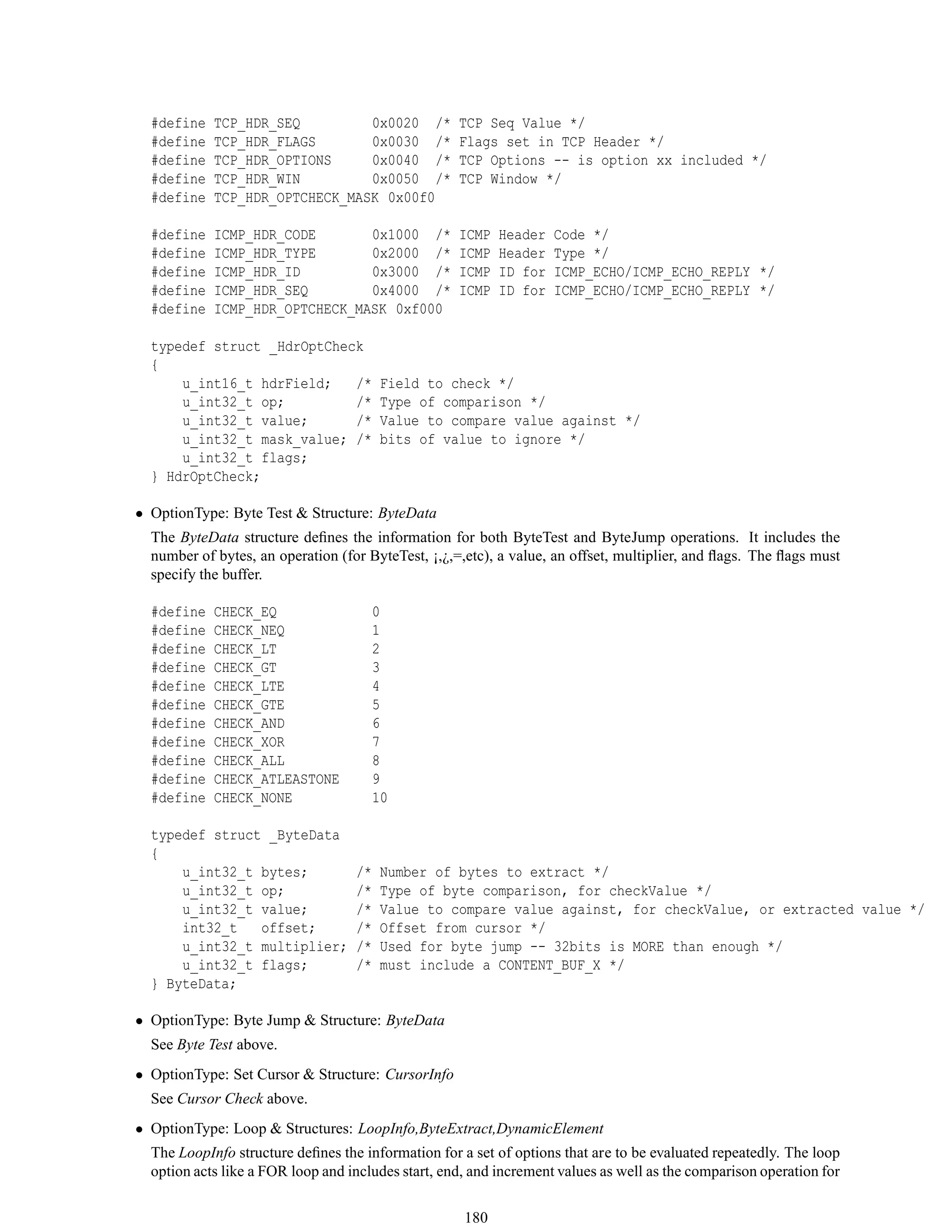 #define TCP_HDR_SEQ 0x0020 /* TCP Seq Value */
#define TCP_HDR_FLAGS 0x0030 /* Flags set in TCP Header */
#define TCP_HDR_OPTIONS 0x0040 /* TCP Options -- is option xx included */
#define TCP_HDR_WIN 0x0050 /* TCP Window */
#define TCP_HDR_OPTCHECK_MASK 0x00f0
#define ICMP_HDR_CODE 0x1000 /* ICMP Header Code */
#define ICMP_HDR_TYPE 0x2000 /* ICMP Header Type */
#define ICMP_HDR_ID 0x3000 /* ICMP ID for ICMP_ECHO/ICMP_ECHO_REPLY */
#define ICMP_HDR_SEQ 0x4000 /* ICMP ID for ICMP_ECHO/ICMP_ECHO_REPLY */
#define ICMP_HDR_OPTCHECK_MASK 0xf000
typedef struct _HdrOptCheck
{
u_int16_t hdrField; /* Field to check */
u_int32_t op; /* Type of comparison */
u_int32_t value; /* Value to compare value against */
u_int32_t mask_value; /* bits of value to ignore */
u_int32_t flags;
} HdrOptCheck;
• OptionType: Byte Test & Structure: ByteData
The ByteData structure deﬁnes the information for both ByteTest and ByteJump operations. It includes the
number of bytes, an operation (for ByteTest, ¡,¿,=,etc), a value, an offset, multiplier, and ﬂags. The ﬂags must
specify the buffer.
#define CHECK_EQ 0
#define CHECK_NEQ 1
#define CHECK_LT 2
#define CHECK_GT 3
#define CHECK_LTE 4
#define CHECK_GTE 5
#define CHECK_AND 6
#define CHECK_XOR 7
#define CHECK_ALL 8
#define CHECK_ATLEASTONE 9
#define CHECK_NONE 10
typedef struct _ByteData
{
u_int32_t bytes; /* Number of bytes to extract */
u_int32_t op; /* Type of byte comparison, for checkValue */
u_int32_t value; /* Value to compare value against, for checkValue, or extracted value */
int32_t offset; /* Offset from cursor */
u_int32_t multiplier; /* Used for byte jump -- 32bits is MORE than enough */
u_int32_t flags; /* must include a CONTENT_BUF_X */
} ByteData;
• OptionType: Byte Jump & Structure: ByteData
See Byte Test above.
• OptionType: Set Cursor & Structure: CursorInfo
See Cursor Check above.
• OptionType: Loop & Structures: LoopInfo,ByteExtract,DynamicElement
The LoopInfo structure deﬁnes the information for a set of options that are to be evaluated repeatedly. The loop
option acts like a FOR loop and includes start, end, and increment values as well as the comparison operation for
180
 