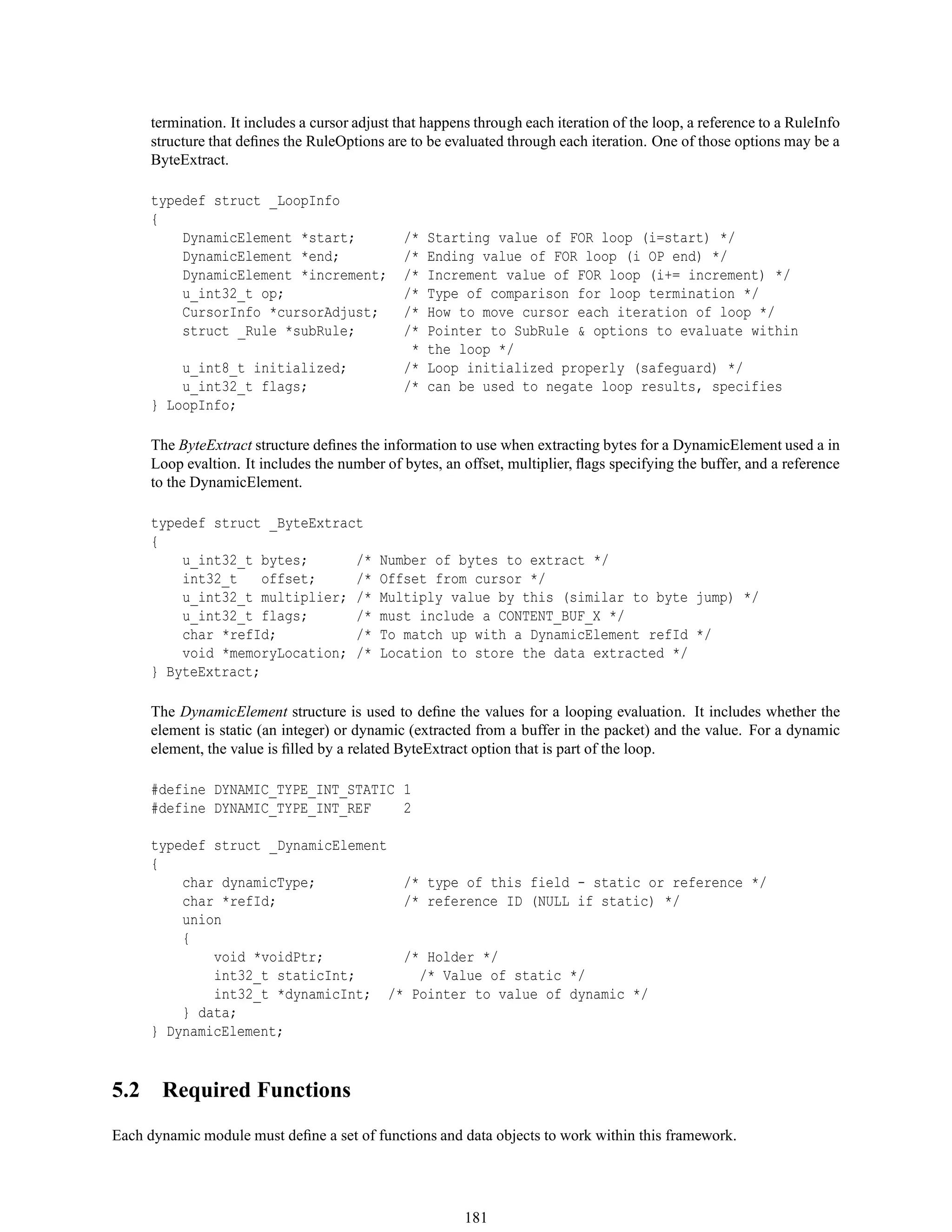 termination. It includes a cursor adjust that happens through each iteration of the loop, a reference to a RuleInfo
structure that deﬁnes the RuleOptions are to be evaluated through each iteration. One of those options may be a
ByteExtract.
typedef struct _LoopInfo
{
DynamicElement *start; /* Starting value of FOR loop (i=start) */
DynamicElement *end; /* Ending value of FOR loop (i OP end) */
DynamicElement *increment; /* Increment value of FOR loop (i+= increment) */
u_int32_t op; /* Type of comparison for loop termination */
CursorInfo *cursorAdjust; /* How to move cursor each iteration of loop */
struct _Rule *subRule; /* Pointer to SubRule & options to evaluate within
* the loop */
u_int8_t initialized; /* Loop initialized properly (safeguard) */
u_int32_t flags; /* can be used to negate loop results, specifies
} LoopInfo;
The ByteExtract structure deﬁnes the information to use when extracting bytes for a DynamicElement used a in
Loop evaltion. It includes the number of bytes, an offset, multiplier, ﬂags specifying the buffer, and a reference
to the DynamicElement.
typedef struct _ByteExtract
{
u_int32_t bytes; /* Number of bytes to extract */
int32_t offset; /* Offset from cursor */
u_int32_t multiplier; /* Multiply value by this (similar to byte jump) */
u_int32_t flags; /* must include a CONTENT_BUF_X */
char *refId; /* To match up with a DynamicElement refId */
void *memoryLocation; /* Location to store the data extracted */
} ByteExtract;
The DynamicElement structure is used to deﬁne the values for a looping evaluation. It includes whether the
element is static (an integer) or dynamic (extracted from a buffer in the packet) and the value. For a dynamic
element, the value is ﬁlled by a related ByteExtract option that is part of the loop.
#define DYNAMIC_TYPE_INT_STATIC 1
#define DYNAMIC_TYPE_INT_REF 2
typedef struct _DynamicElement
{
char dynamicType; /* type of this field - static or reference */
char *refId; /* reference ID (NULL if static) */
union
{
void *voidPtr; /* Holder */
int32_t staticInt; /* Value of static */
int32_t *dynamicInt; /* Pointer to value of dynamic */
} data;
} DynamicElement;
5.2 Required Functions
Each dynamic module must deﬁne a set of functions and data objects to work within this framework.
181
 