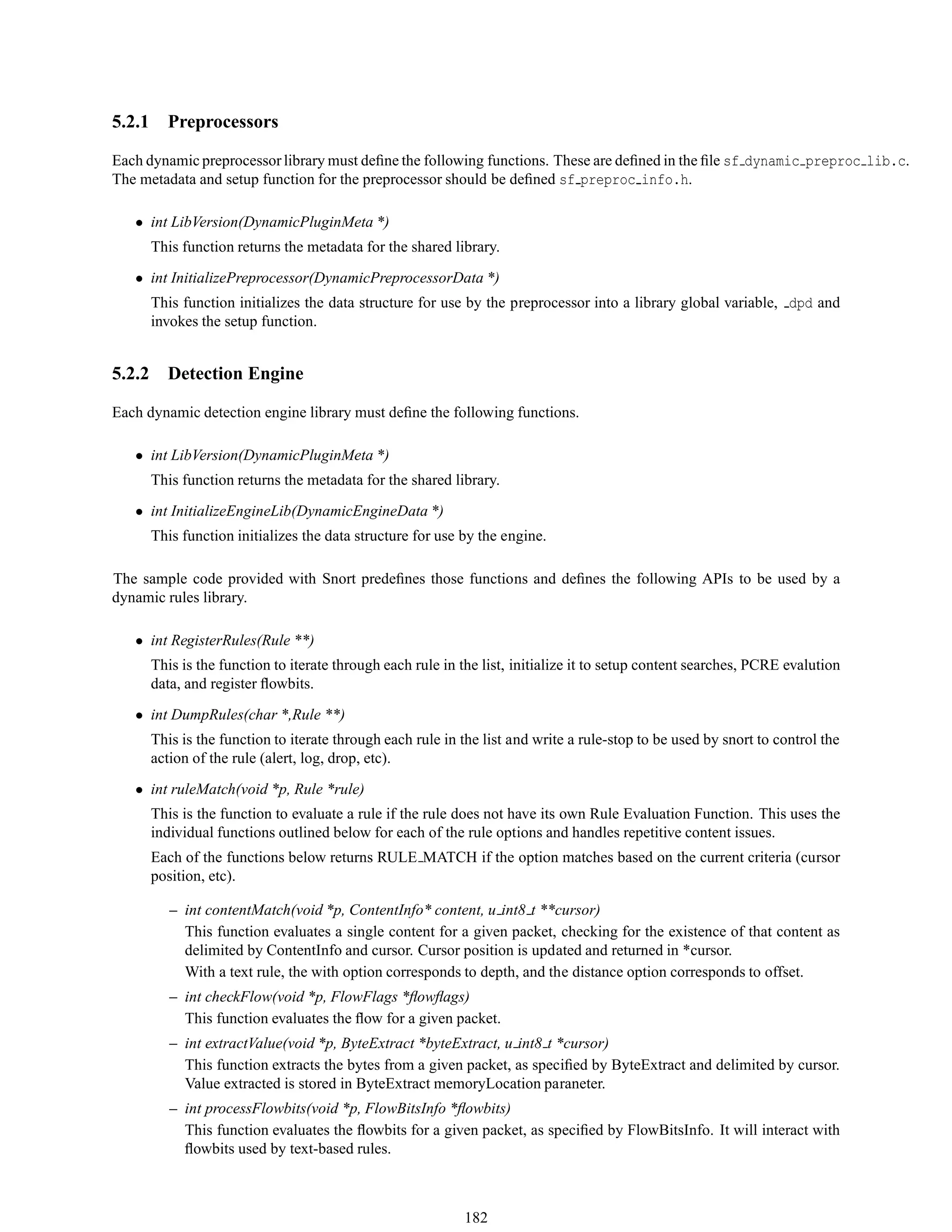 5.2.1 Preprocessors
Each dynamic preprocessorlibrary must deﬁne the following functions. These are deﬁned in the ﬁle sf dynamic preproc lib.c.
The metadata and setup function for the preprocessor should be deﬁned sf preproc info.h.
• int LibVersion(DynamicPluginMeta *)
This function returns the metadata for the shared library.
• int InitializePreprocessor(DynamicPreprocessorData *)
This function initializes the data structure for use by the preprocessor into a library global variable, dpd and
invokes the setup function.
5.2.2 Detection Engine
Each dynamic detection engine library must deﬁne the following functions.
• int LibVersion(DynamicPluginMeta *)
This function returns the metadata for the shared library.
• int InitializeEngineLib(DynamicEngineData *)
This function initializes the data structure for use by the engine.
The sample code provided with Snort predeﬁnes those functions and deﬁnes the following APIs to be used by a
dynamic rules library.
• int RegisterRules(Rule **)
This is the function to iterate through each rule in the list, initialize it to setup content searches, PCRE evalution
data, and register ﬂowbits.
• int DumpRules(char *,Rule **)
This is the function to iterate through each rule in the list and write a rule-stop to be used by snort to control the
action of the rule (alert, log, drop, etc).
• int ruleMatch(void *p, Rule *rule)
This is the function to evaluate a rule if the rule does not have its own Rule Evaluation Function. This uses the
individual functions outlined below for each of the rule options and handles repetitive content issues.
Each of the functions below returns RULE MATCH if the option matches based on the current criteria (cursor
position, etc).
– int contentMatch(void *p, ContentInfo* content, u int8 t **cursor)
This function evaluates a single content for a given packet, checking for the existence of that content as
delimited by ContentInfo and cursor. Cursor position is updated and returned in *cursor.
With a text rule, the with option corresponds to depth, and the distance option corresponds to offset.
– int checkFlow(void *p, FlowFlags *ﬂowﬂags)
This function evaluates the ﬂow for a given packet.
– int extractValue(void *p, ByteExtract *byteExtract, u int8 t *cursor)
This function extracts the bytes from a given packet, as speciﬁed by ByteExtract and delimited by cursor.
Value extracted is stored in ByteExtract memoryLocation paraneter.
– int processFlowbits(void *p, FlowBitsInfo *ﬂowbits)
This function evaluates the ﬂowbits for a given packet, as speciﬁed by FlowBitsInfo. It will interact with
ﬂowbits used by text-based rules.
182
 