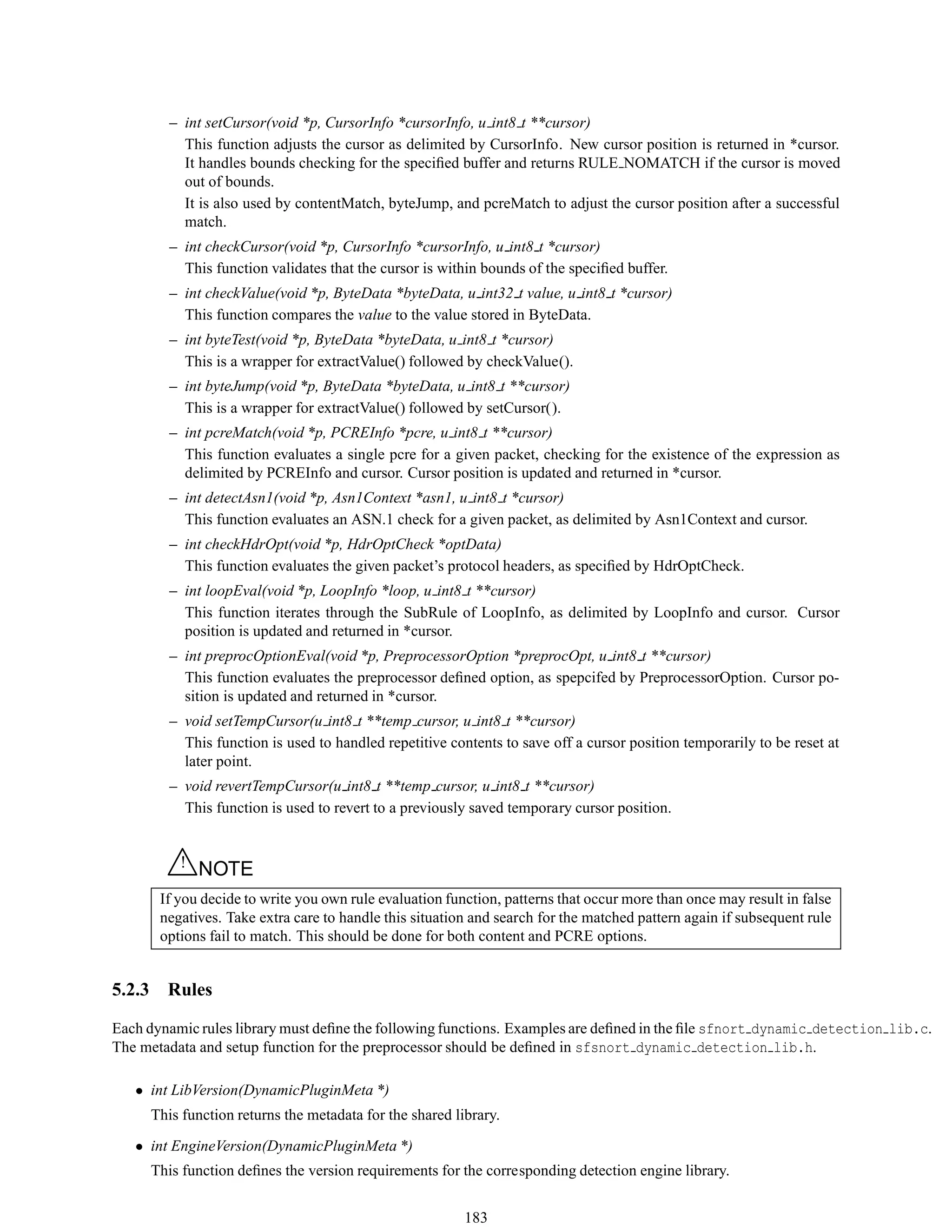 – int setCursor(void *p, CursorInfo *cursorInfo, u int8 t **cursor)
This function adjusts the cursor as delimited by CursorInfo. New cursor position is returned in *cursor.
It handles bounds checking for the speciﬁed buffer and returns RULE NOMATCH if the cursor is moved
out of bounds.
It is also used by contentMatch, byteJump, and pcreMatch to adjust the cursor position after a successful
match.
– int checkCursor(void *p, CursorInfo *cursorInfo, u int8 t *cursor)
This function validates that the cursor is within bounds of the speciﬁed buffer.
– int checkValue(void *p, ByteData *byteData, u int32 t value, u int8 t *cursor)
This function compares the value to the value stored in ByteData.
– int byteTest(void *p, ByteData *byteData, u int8 t *cursor)
This is a wrapper for extractValue() followed by checkValue().
– int byteJump(void *p, ByteData *byteData, u int8 t **cursor)
This is a wrapper for extractValue() followed by setCursor().
– int pcreMatch(void *p, PCREInfo *pcre, u int8 t **cursor)
This function evaluates a single pcre for a given packet, checking for the existence of the expression as
delimited by PCREInfo and cursor. Cursor position is updated and returned in *cursor.
– int detectAsn1(void *p, Asn1Context *asn1, u int8 t *cursor)
This function evaluates an ASN.1 check for a given packet, as delimited by Asn1Context and cursor.
– int checkHdrOpt(void *p, HdrOptCheck *optData)
This function evaluates the given packet’s protocol headers, as speciﬁed by HdrOptCheck.
– int loopEval(void *p, LoopInfo *loop, u int8 t **cursor)
This function iterates through the SubRule of LoopInfo, as delimited by LoopInfo and cursor. Cursor
position is updated and returned in *cursor.
– int preprocOptionEval(void *p, PreprocessorOption *preprocOpt, u int8 t **cursor)
This function evaluates the preprocessor deﬁned option, as spepcifed by PreprocessorOption. Cursor po-
sition is updated and returned in *cursor.
– void setTempCursor(u int8 t **temp cursor, u int8 t **cursor)
This function is used to handled repetitive contents to save off a cursor position temporarily to be reset at
later point.
– void revertTempCursor(u int8 t **temp cursor, u int8 t **cursor)
This function is used to revert to a previously saved temporary cursor position.
△! NOTE
If you decide to write you own rule evaluation function, patterns that occur more than once may result in false
negatives. Take extra care to handle this situation and search for the matched pattern again if subsequent rule
options fail to match. This should be done for both content and PCRE options.
5.2.3 Rules
Each dynamic rules library must deﬁne the following functions. Examples are deﬁned in the ﬁle sfnort dynamic detection lib.c.
The metadata and setup function for the preprocessor should be deﬁned in sfsnort dynamic detection lib.h.
• int LibVersion(DynamicPluginMeta *)
This function returns the metadata for the shared library.
• int EngineVersion(DynamicPluginMeta *)
This function deﬁnes the version requirements for the corresponding detection engine library.
183
 