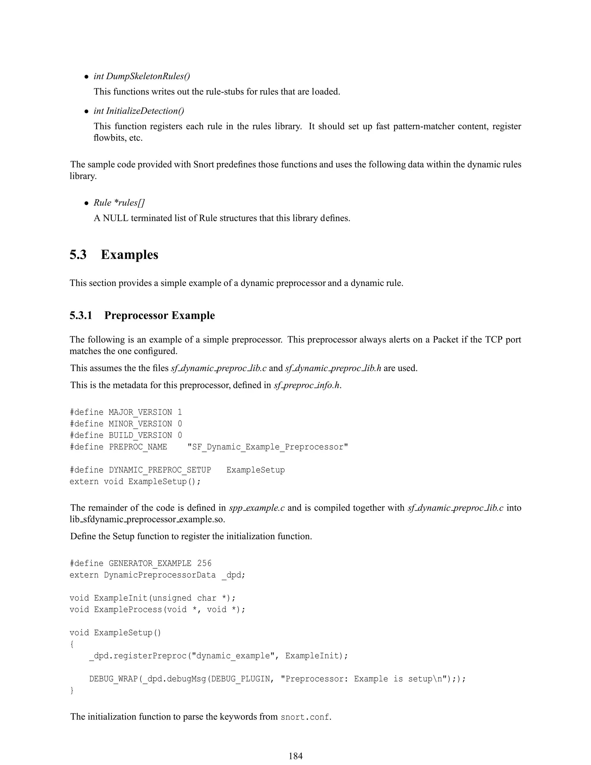 • int DumpSkeletonRules()
This functions writes out the rule-stubs for rules that are loaded.
• int InitializeDetection()
This function registers each rule in the rules library. It should set up fast pattern-matcher content, register
ﬂowbits, etc.
The sample code provided with Snort predeﬁnes those functions and uses the following data within the dynamic rules
library.
• Rule *rules[]
A NULL terminated list of Rule structures that this library deﬁnes.
5.3 Examples
This section provides a simple example of a dynamic preprocessor and a dynamic rule.
5.3.1 Preprocessor Example
The following is an example of a simple preprocessor. This preprocessor always alerts on a Packet if the TCP port
matches the one conﬁgured.
This assumes the the ﬁles sf dynamic preproc lib.c and sf dynamic preproc lib.h are used.
This is the metadata for this preprocessor, deﬁned in sf preproc info.h.
#define MAJOR_VERSION 1
#define MINOR_VERSION 0
#define BUILD_VERSION 0
#define PREPROC_NAME "SF_Dynamic_Example_Preprocessor"
#define DYNAMIC_PREPROC_SETUP ExampleSetup
extern void ExampleSetup();
The remainder of the code is deﬁned in spp example.c and is compiled together with sf dynamic preproc lib.c into
lib sfdynamic preprocessor example.so.
Deﬁne the Setup function to register the initialization function.
#define GENERATOR_EXAMPLE 256
extern DynamicPreprocessorData _dpd;
void ExampleInit(unsigned char *);
void ExampleProcess(void *, void *);
void ExampleSetup()
{
_dpd.registerPreproc("dynamic_example", ExampleInit);
DEBUG_WRAP(_dpd.debugMsg(DEBUG_PLUGIN, "Preprocessor: Example is setupn"););
}
The initialization function to parse the keywords from snort.conf.
184
 