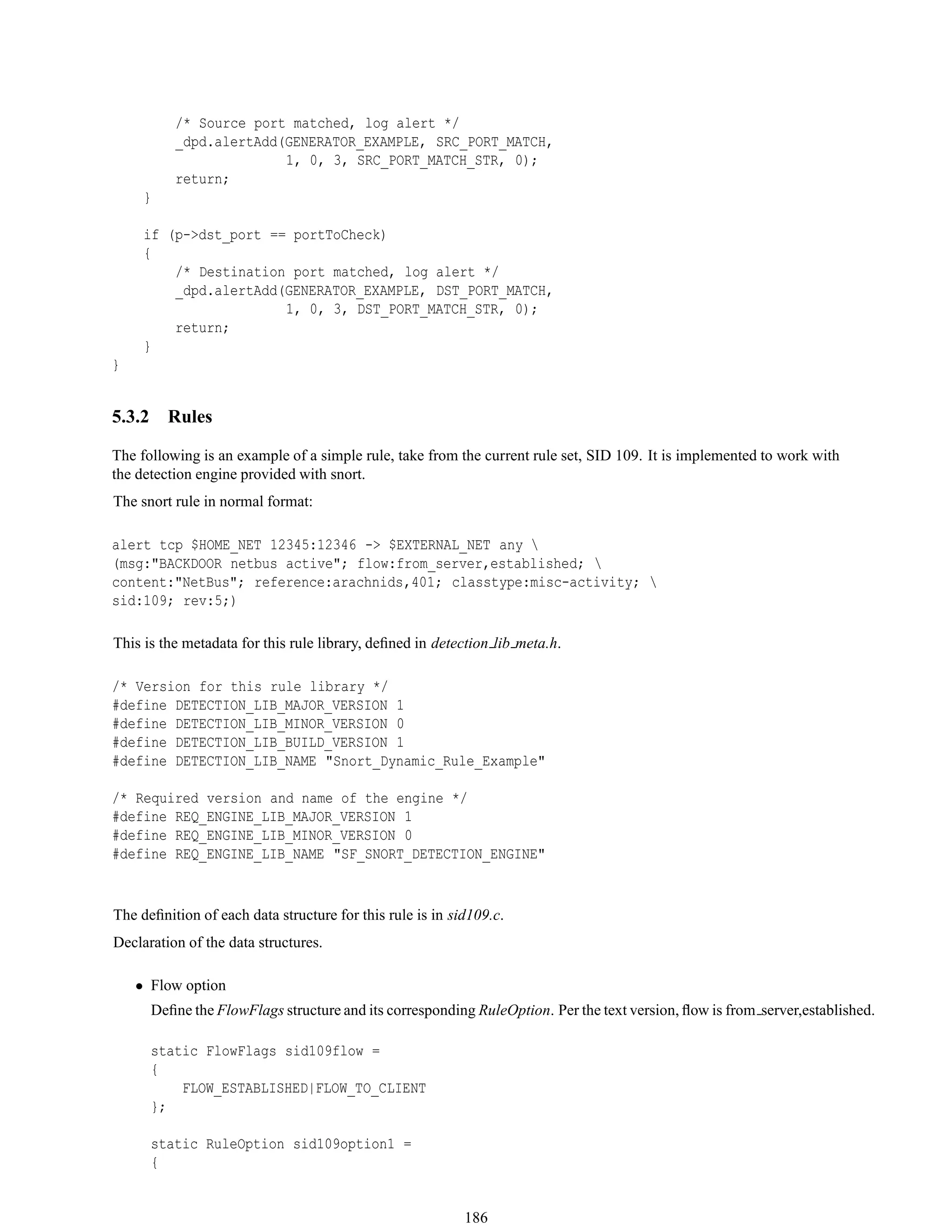 /* Source port matched, log alert */
_dpd.alertAdd(GENERATOR_EXAMPLE, SRC_PORT_MATCH,
1, 0, 3, SRC_PORT_MATCH_STR, 0);
return;
}
if (p->dst_port == portToCheck)
{
/* Destination port matched, log alert */
_dpd.alertAdd(GENERATOR_EXAMPLE, DST_PORT_MATCH,
1, 0, 3, DST_PORT_MATCH_STR, 0);
return;
}
}
5.3.2 Rules
The following is an example of a simple rule, take from the current rule set, SID 109. It is implemented to work with
the detection engine provided with snort.
The snort rule in normal format:
alert tcp $HOME_NET 12345:12346 -> $EXTERNAL_NET any 
(msg:"BACKDOOR netbus active"; flow:from_server,established; 
content:"NetBus"; reference:arachnids,401; classtype:misc-activity; 
sid:109; rev:5;)
This is the metadata for this rule library, deﬁned in detection lib meta.h.
/* Version for this rule library */
#define DETECTION_LIB_MAJOR_VERSION 1
#define DETECTION_LIB_MINOR_VERSION 0
#define DETECTION_LIB_BUILD_VERSION 1
#define DETECTION_LIB_NAME "Snort_Dynamic_Rule_Example"
/* Required version and name of the engine */
#define REQ_ENGINE_LIB_MAJOR_VERSION 1
#define REQ_ENGINE_LIB_MINOR_VERSION 0
#define REQ_ENGINE_LIB_NAME "SF_SNORT_DETECTION_ENGINE"
The deﬁnition of each data structure for this rule is in sid109.c.
Declaration of the data structures.
• Flow option
Deﬁne the FlowFlags structure and its corresponding RuleOption. Per the text version, ﬂow is from server,established.
static FlowFlags sid109flow =
{
FLOW_ESTABLISHED|FLOW_TO_CLIENT
};
static RuleOption sid109option1 =
{
186
 