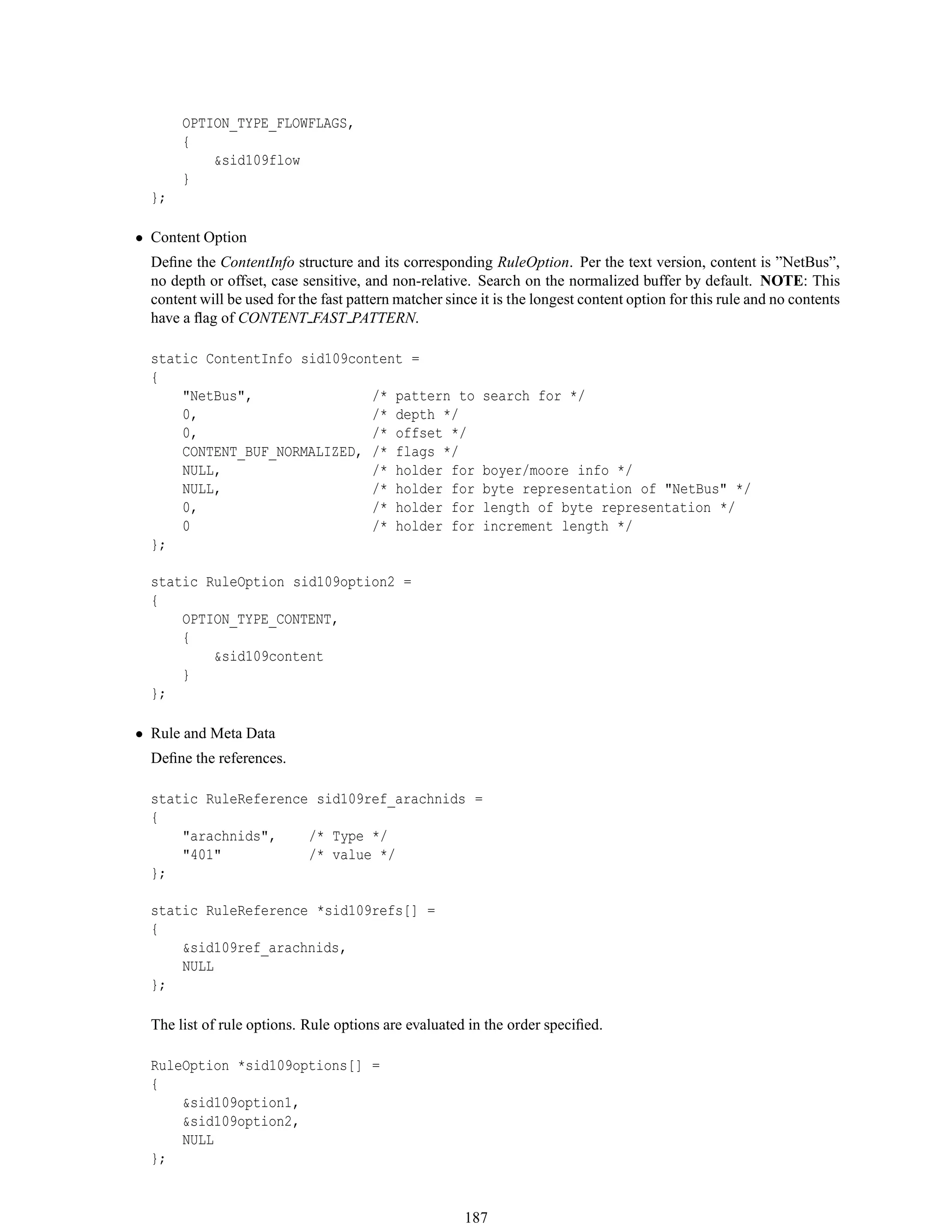 OPTION_TYPE_FLOWFLAGS,
{
&sid109flow
}
};
• Content Option
Deﬁne the ContentInfo structure and its corresponding RuleOption. Per the text version, content is ”NetBus”,
no depth or offset, case sensitive, and non-relative. Search on the normalized buffer by default. NOTE: This
content will be used for the fast pattern matcher since it is the longest content option for this rule and no contents
have a ﬂag of CONTENT FAST PATTERN.
static ContentInfo sid109content =
{
"NetBus", /* pattern to search for */
0, /* depth */
0, /* offset */
CONTENT_BUF_NORMALIZED, /* flags */
NULL, /* holder for boyer/moore info */
NULL, /* holder for byte representation of "NetBus" */
0, /* holder for length of byte representation */
0 /* holder for increment length */
};
static RuleOption sid109option2 =
{
OPTION_TYPE_CONTENT,
{
&sid109content
}
};
• Rule and Meta Data
Deﬁne the references.
static RuleReference sid109ref_arachnids =
{
"arachnids", /* Type */
"401" /* value */
};
static RuleReference *sid109refs[] =
{
&sid109ref_arachnids,
NULL
};
The list of rule options. Rule options are evaluated in the order speciﬁed.
RuleOption *sid109options[] =
{
&sid109option1,
&sid109option2,
NULL
};
187
 