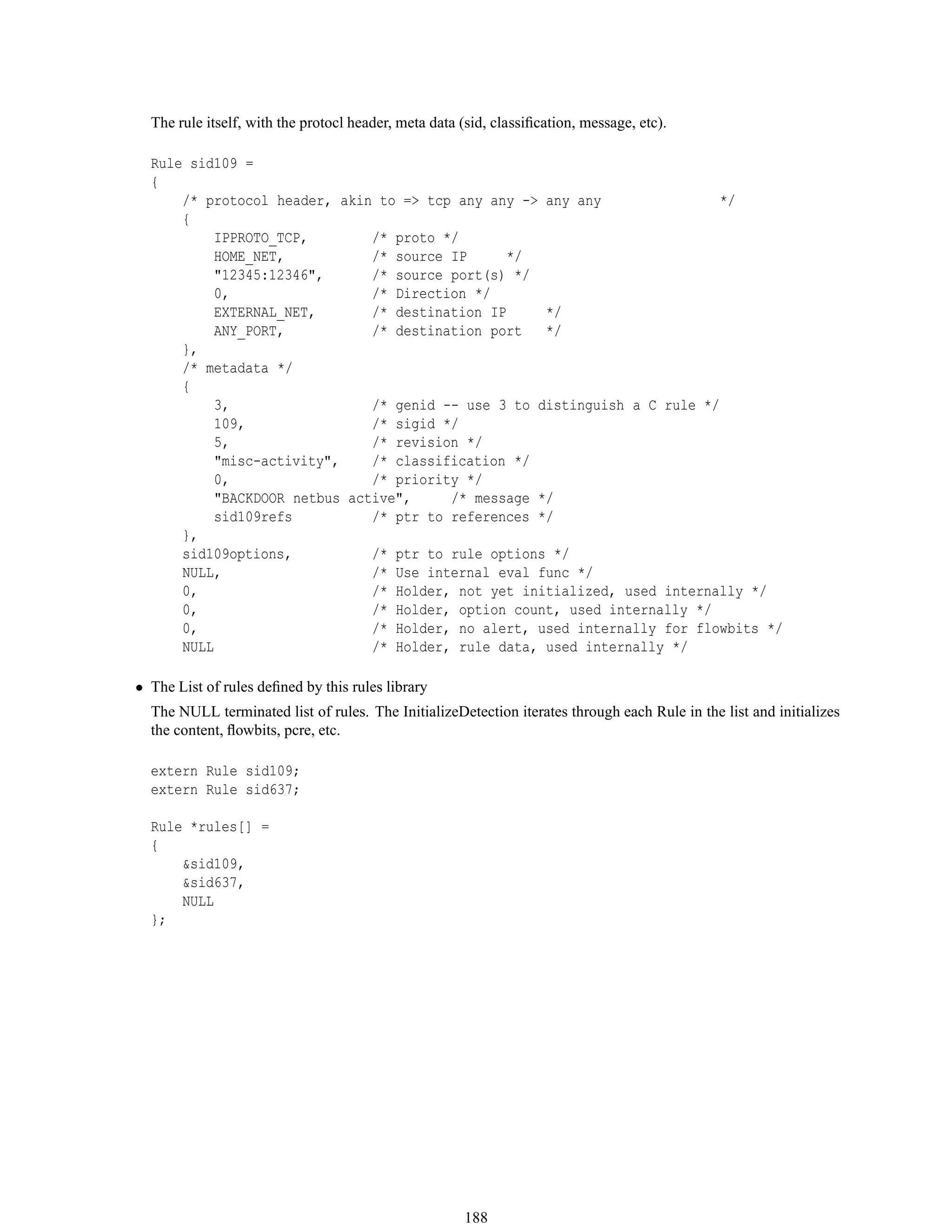 The rule itself, with the protocl header, meta data (sid, classiﬁcation, message, etc).
Rule sid109 =
{
/* protocol header, akin to => tcp any any -> any any */
{
IPPROTO_TCP, /* proto */
HOME_NET, /* source IP */
"12345:12346", /* source port(s) */
0, /* Direction */
EXTERNAL_NET, /* destination IP */
ANY_PORT, /* destination port */
},
/* metadata */
{
3, /* genid -- use 3 to distinguish a C rule */
109, /* sigid */
5, /* revision */
"misc-activity", /* classification */
0, /* priority */
"BACKDOOR netbus active", /* message */
sid109refs /* ptr to references */
},
sid109options, /* ptr to rule options */
NULL, /* Use internal eval func */
0, /* Holder, not yet initialized, used internally */
0, /* Holder, option count, used internally */
0, /* Holder, no alert, used internally for flowbits */
NULL /* Holder, rule data, used internally */
• The List of rules deﬁned by this rules library
The NULL terminated list of rules. The InitializeDetection iterates through each Rule in the list and initializes
the content, ﬂowbits, pcre, etc.
extern Rule sid109;
extern Rule sid637;
Rule *rules[] =
{
&sid109,
&sid637,
NULL
};
188
 