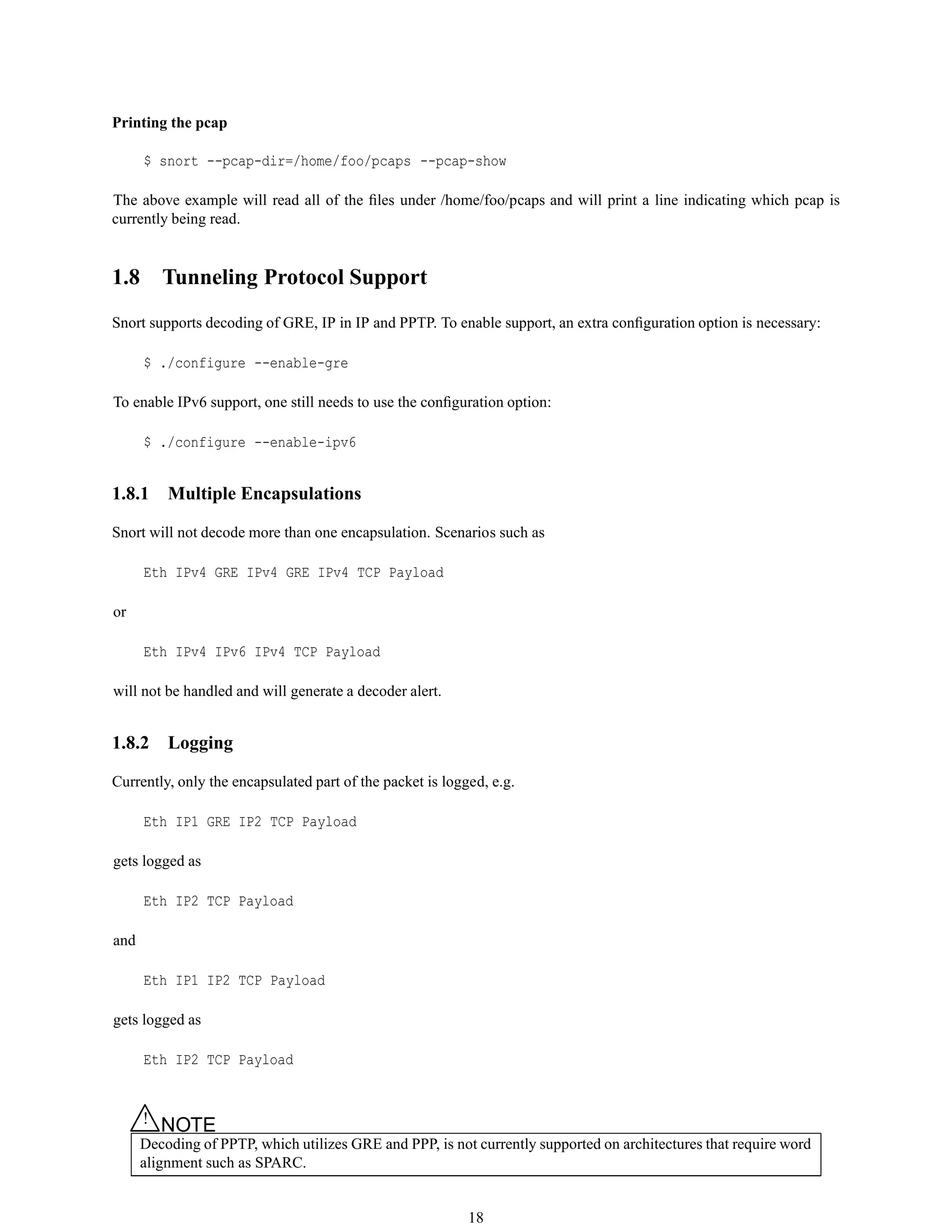 Printing the pcap
$ snort --pcap-dir=/home/foo/pcaps --pcap-show
The above example will read all of the ﬁles under /home/foo/pcaps and will print a line indicating which pcap is
currently being read.
1.8 Tunneling Protocol Support
Snort supports decoding of GRE, IP in IP and PPTP. To enable support, an extra conﬁguration option is necessary:
$ ./configure --enable-gre
To enable IPv6 support, one still needs to use the conﬁguration option:
$ ./configure --enable-ipv6
1.8.1 Multiple Encapsulations
Snort will not decode more than one encapsulation. Scenarios such as
Eth IPv4 GRE IPv4 GRE IPv4 TCP Payload
or
Eth IPv4 IPv6 IPv4 TCP Payload
will not be handled and will generate a decoder alert.
1.8.2 Logging
Currently, only the encapsulated part of the packet is logged, e.g.
Eth IP1 GRE IP2 TCP Payload
gets logged as
Eth IP2 TCP Payload
and
Eth IP1 IP2 TCP Payload
gets logged as
Eth IP2 TCP Payload
△! NOTE
Decoding of PPTP, which utilizes GRE and PPP, is not currently supported on architectures that require word
alignment such as SPARC.
18
 