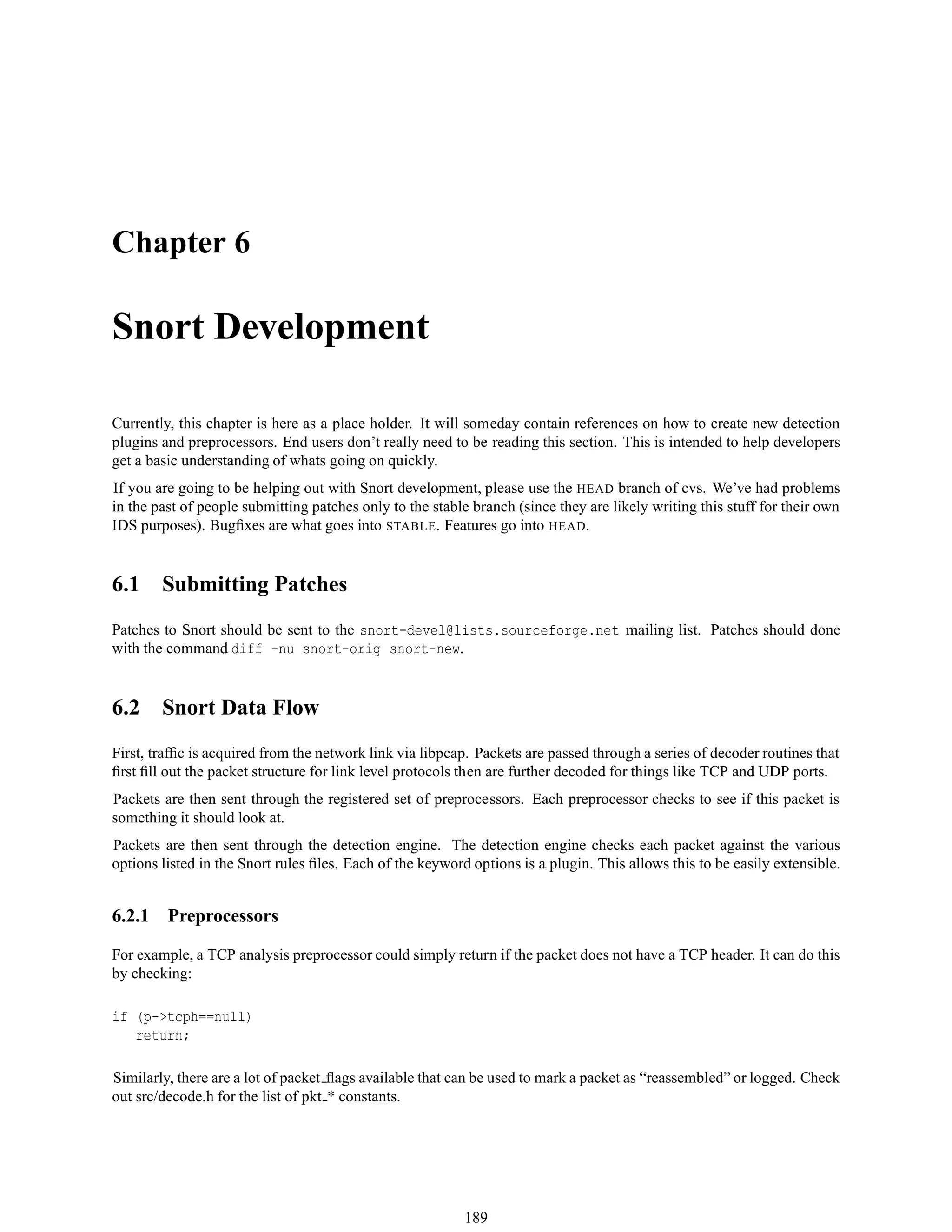Chapter 6
Snort Development
Currently, this chapter is here as a place holder. It will someday contain references on how to create new detection
plugins and preprocessors. End users don’t really need to be reading this section. This is intended to help developers
get a basic understanding of whats going on quickly.
If you are going to be helping out with Snort development, please use the HEAD branch of cvs. We’ve had problems
in the past of people submitting patches only to the stable branch (since they are likely writing this stuff for their own
IDS purposes). Bugﬁxes are what goes into STABLE. Features go into HEAD.
6.1 Submitting Patches
Patches to Snort should be sent to the snort-devel@lists.sourceforge.net mailing list. Patches should done
with the command diff -nu snort-orig snort-new.
6.2 Snort Data Flow
First, trafﬁc is acquired from the network link via libpcap. Packets are passed through a series of decoder routines that
ﬁrst ﬁll out the packet structure for link level protocols then are further decoded for things like TCP and UDP ports.
Packets are then sent through the registered set of preprocessors. Each preprocessor checks to see if this packet is
something it should look at.
Packets are then sent through the detection engine. The detection engine checks each packet against the various
options listed in the Snort rules ﬁles. Each of the keyword options is a plugin. This allows this to be easily extensible.
6.2.1 Preprocessors
For example, a TCP analysis preprocessor could simply return if the packet does not have a TCP header. It can do this
by checking:
if (p->tcph==null)
return;
Similarly, there are a lot of packet ﬂags available that can be used to mark a packet as “reassembled” or logged. Check
out src/decode.h for the list of pkt * constants.
189
 