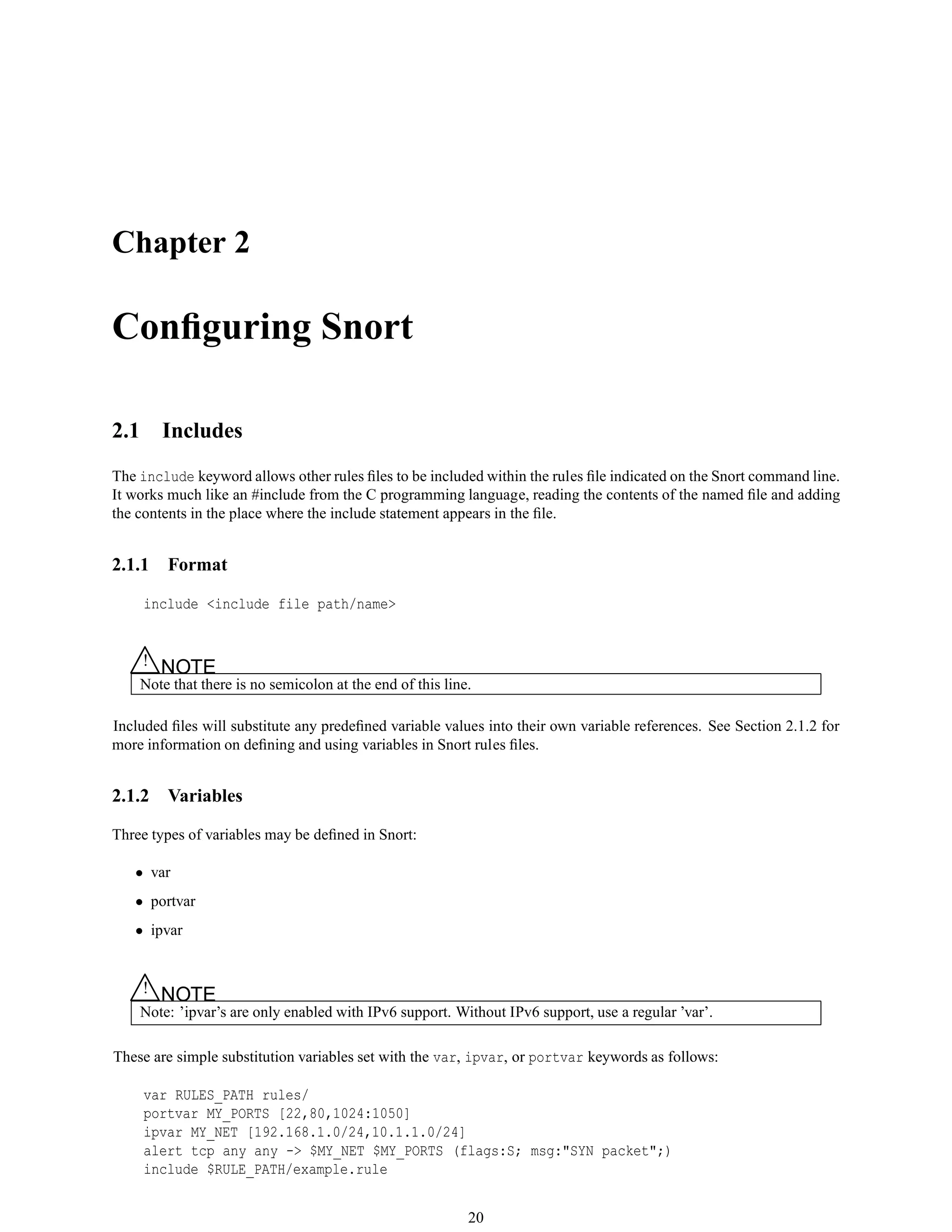 Chapter 2
Conﬁguring Snort
2.1 Includes
The include keyword allows other rules ﬁles to be included within the rules ﬁle indicated on the Snort command line.
It works much like an #include from the C programming language, reading the contents of the named ﬁle and adding
the contents in the place where the include statement appears in the ﬁle.
2.1.1 Format
include <include file path/name>
△! NOTE
Note that there is no semicolon at the end of this line.
Included ﬁles will substitute any predeﬁned variable values into their own variable references. See Section 2.1.2 for
more information on deﬁning and using variables in Snort rules ﬁles.
2.1.2 Variables
Three types of variables may be deﬁned in Snort:
• var
• portvar
• ipvar
△! NOTE
Note: ’ipvar’s are only enabled with IPv6 support. Without IPv6 support, use a regular ’var’.
These are simple substitution variables set with the var, ipvar, or portvar keywords as follows:
var RULES_PATH rules/
portvar MY_PORTS [22,80,1024:1050]
ipvar MY_NET [192.168.1.0/24,10.1.1.0/24]
alert tcp any any -> $MY_NET $MY_PORTS (flags:S; msg:"SYN packet";)
include $RULE_PATH/example.rule
20
 