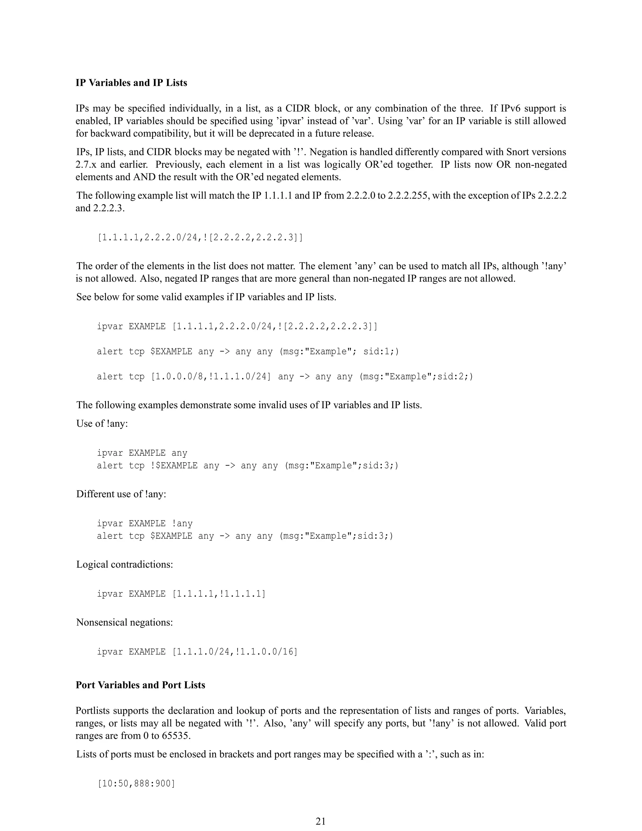 IP Variables and IP Lists
IPs may be speciﬁed individually, in a list, as a CIDR block, or any combination of the three. If IPv6 support is
enabled, IP variables should be speciﬁed using ’ipvar’ instead of ’var’. Using ’var’ for an IP variable is still allowed
for backward compatibility, but it will be deprecated in a future release.
IPs, IP lists, and CIDR blocks may be negated with ’!’. Negation is handled differently compared with Snort versions
2.7.x and earlier. Previously, each element in a list was logically OR’ed together. IP lists now OR non-negated
elements and AND the result with the OR’ed negated elements.
The following example list will match the IP 1.1.1.1 and IP from 2.2.2.0 to 2.2.2.255, with the exception of IPs 2.2.2.2
and 2.2.2.3.
[1.1.1.1,2.2.2.0/24,![2.2.2.2,2.2.2.3]]
The order of the elements in the list does not matter. The element ’any’ can be used to match all IPs, although ’!any’
is not allowed. Also, negated IP ranges that are more general than non-negated IP ranges are not allowed.
See below for some valid examples if IP variables and IP lists.
ipvar EXAMPLE [1.1.1.1,2.2.2.0/24,![2.2.2.2,2.2.2.3]]
alert tcp $EXAMPLE any -> any any (msg:"Example"; sid:1;)
alert tcp [1.0.0.0/8,!1.1.1.0/24] any -> any any (msg:"Example";sid:2;)
The following examples demonstrate some invalid uses of IP variables and IP lists.
Use of !any:
ipvar EXAMPLE any
alert tcp !$EXAMPLE any -> any any (msg:"Example";sid:3;)
Different use of !any:
ipvar EXAMPLE !any
alert tcp $EXAMPLE any -> any any (msg:"Example";sid:3;)
Logical contradictions:
ipvar EXAMPLE [1.1.1.1,!1.1.1.1]
Nonsensical negations:
ipvar EXAMPLE [1.1.1.0/24,!1.1.0.0/16]
Port Variables and Port Lists
Portlists supports the declaration and lookup of ports and the representation of lists and ranges of ports. Variables,
ranges, or lists may all be negated with ’!’. Also, ’any’ will specify any ports, but ’!any’ is not allowed. Valid port
ranges are from 0 to 65535.
Lists of ports must be enclosed in brackets and port ranges may be speciﬁed with a ’:’, such as in:
[10:50,888:900]
21
 