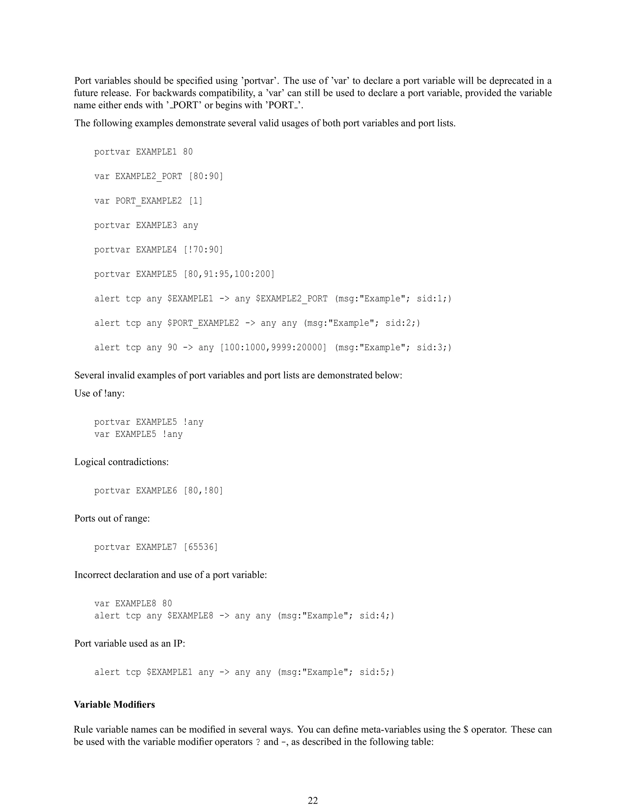 Port variables should be speciﬁed using ’portvar’. The use of ’var’ to declare a port variable will be deprecated in a
future release. For backwards compatibility, a ’var’ can still be used to declare a port variable, provided the variable
name either ends with ’ PORT’ or begins with ’PORT ’.
The following examples demonstrate several valid usages of both port variables and port lists.
portvar EXAMPLE1 80
var EXAMPLE2_PORT [80:90]
var PORT_EXAMPLE2 [1]
portvar EXAMPLE3 any
portvar EXAMPLE4 [!70:90]
portvar EXAMPLE5 [80,91:95,100:200]
alert tcp any $EXAMPLE1 -> any $EXAMPLE2_PORT (msg:"Example"; sid:1;)
alert tcp any $PORT_EXAMPLE2 -> any any (msg:"Example"; sid:2;)
alert tcp any 90 -> any [100:1000,9999:20000] (msg:"Example"; sid:3;)
Several invalid examples of port variables and port lists are demonstrated below:
Use of !any:
portvar EXAMPLE5 !any
var EXAMPLE5 !any
Logical contradictions:
portvar EXAMPLE6 [80,!80]
Ports out of range:
portvar EXAMPLE7 [65536]
Incorrect declaration and use of a port variable:
var EXAMPLE8 80
alert tcp any $EXAMPLE8 -> any any (msg:"Example"; sid:4;)
Port variable used as an IP:
alert tcp $EXAMPLE1 any -> any any (msg:"Example"; sid:5;)
Variable Modiﬁers
Rule variable names can be modiﬁed in several ways. You can deﬁne meta-variables using the $ operator. These can
be used with the variable modiﬁer operators ? and -, as described in the following table:
22
 