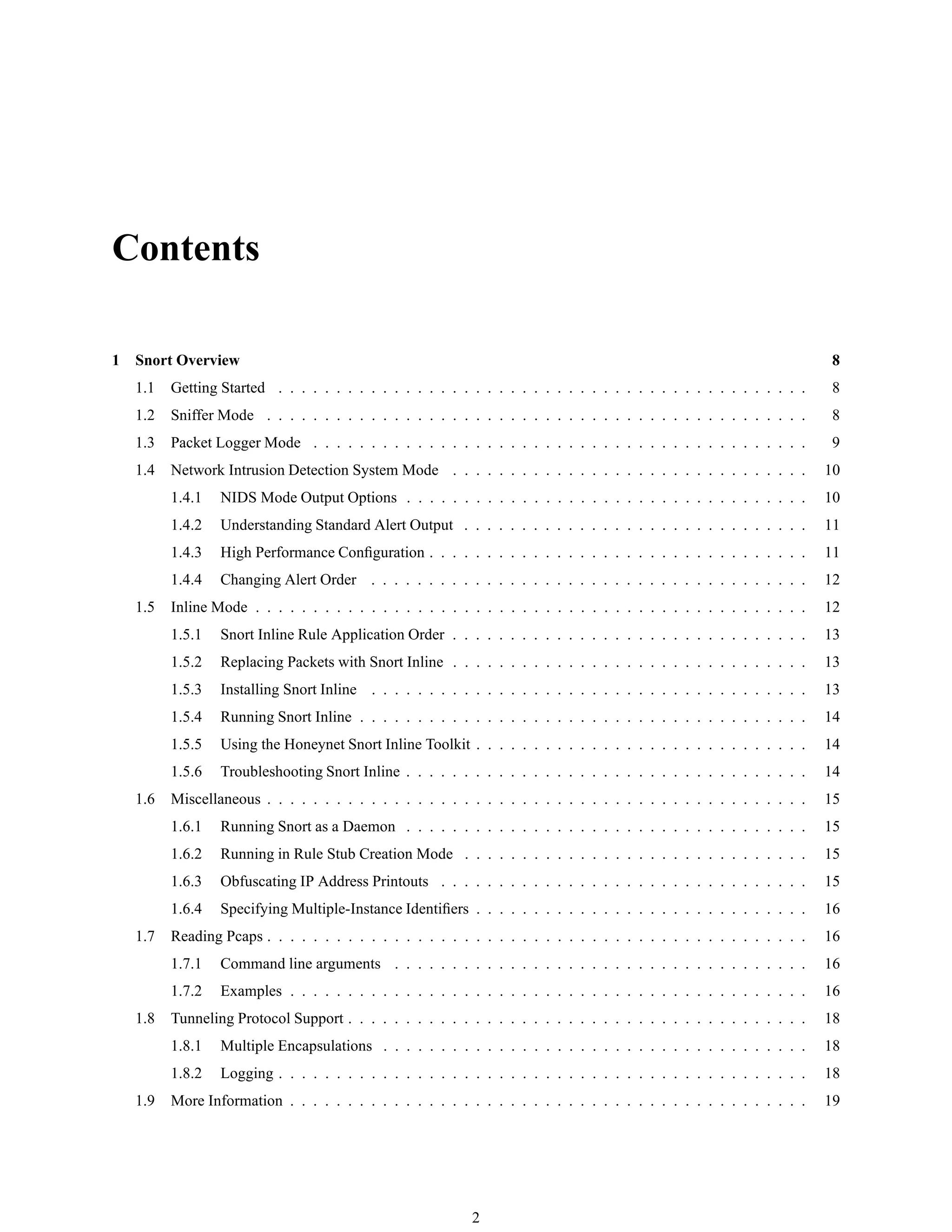 Contents
1 Snort Overview 8
1.1 Getting Started . . . . . . . . . . . . . . . . . . . . . . . . . . . . . . . . . . . . . . . . . . . . . . 8
1.2 Sniffer Mode . . . . . . . . . . . . . . . . . . . . . . . . . . . . . . . . . . . . . . . . . . . . . . . 8
1.3 Packet Logger Mode . . . . . . . . . . . . . . . . . . . . . . . . . . . . . . . . . . . . . . . . . . . 9
1.4 Network Intrusion Detection System Mode . . . . . . . . . . . . . . . . . . . . . . . . . . . . . . . 10
1.4.1 NIDS Mode Output Options . . . . . . . . . . . . . . . . . . . . . . . . . . . . . . . . . . . 10
1.4.2 Understanding Standard Alert Output . . . . . . . . . . . . . . . . . . . . . . . . . . . . . . 11
1.4.3 High Performance Conﬁguration . . . . . . . . . . . . . . . . . . . . . . . . . . . . . . . . . 11
1.4.4 Changing Alert Order . . . . . . . . . . . . . . . . . . . . . . . . . . . . . . . . . . . . . . 12
1.5 Inline Mode . . . . . . . . . . . . . . . . . . . . . . . . . . . . . . . . . . . . . . . . . . . . . . . . 12
1.5.1 Snort Inline Rule Application Order . . . . . . . . . . . . . . . . . . . . . . . . . . . . . . . 13
1.5.2 Replacing Packets with Snort Inline . . . . . . . . . . . . . . . . . . . . . . . . . . . . . . . 13
1.5.3 Installing Snort Inline . . . . . . . . . . . . . . . . . . . . . . . . . . . . . . . . . . . . . . 13
1.5.4 Running Snort Inline . . . . . . . . . . . . . . . . . . . . . . . . . . . . . . . . . . . . . . . 14
1.5.5 Using the Honeynet Snort Inline Toolkit . . . . . . . . . . . . . . . . . . . . . . . . . . . . . 14
1.5.6 Troubleshooting Snort Inline . . . . . . . . . . . . . . . . . . . . . . . . . . . . . . . . . . . 14
1.6 Miscellaneous . . . . . . . . . . . . . . . . . . . . . . . . . . . . . . . . . . . . . . . . . . . . . . . 15
1.6.1 Running Snort as a Daemon . . . . . . . . . . . . . . . . . . . . . . . . . . . . . . . . . . . 15
1.6.2 Running in Rule Stub Creation Mode . . . . . . . . . . . . . . . . . . . . . . . . . . . . . . 15
1.6.3 Obfuscating IP Address Printouts . . . . . . . . . . . . . . . . . . . . . . . . . . . . . . . . 15
1.6.4 Specifying Multiple-Instance Identiﬁers . . . . . . . . . . . . . . . . . . . . . . . . . . . . . 16
1.7 Reading Pcaps . . . . . . . . . . . . . . . . . . . . . . . . . . . . . . . . . . . . . . . . . . . . . . . 16
1.7.1 Command line arguments . . . . . . . . . . . . . . . . . . . . . . . . . . . . . . . . . . . . 16
1.7.2 Examples . . . . . . . . . . . . . . . . . . . . . . . . . . . . . . . . . . . . . . . . . . . . . 16
1.8 Tunneling Protocol Support . . . . . . . . . . . . . . . . . . . . . . . . . . . . . . . . . . . . . . . . 18
1.8.1 Multiple Encapsulations . . . . . . . . . . . . . . . . . . . . . . . . . . . . . . . . . . . . . 18
1.8.2 Logging . . . . . . . . . . . . . . . . . . . . . . . . . . . . . . . . . . . . . . . . . . . . . . 18
1.9 More Information . . . . . . . . . . . . . . . . . . . . . . . . . . . . . . . . . . . . . . . . . . . . . 19
2
 