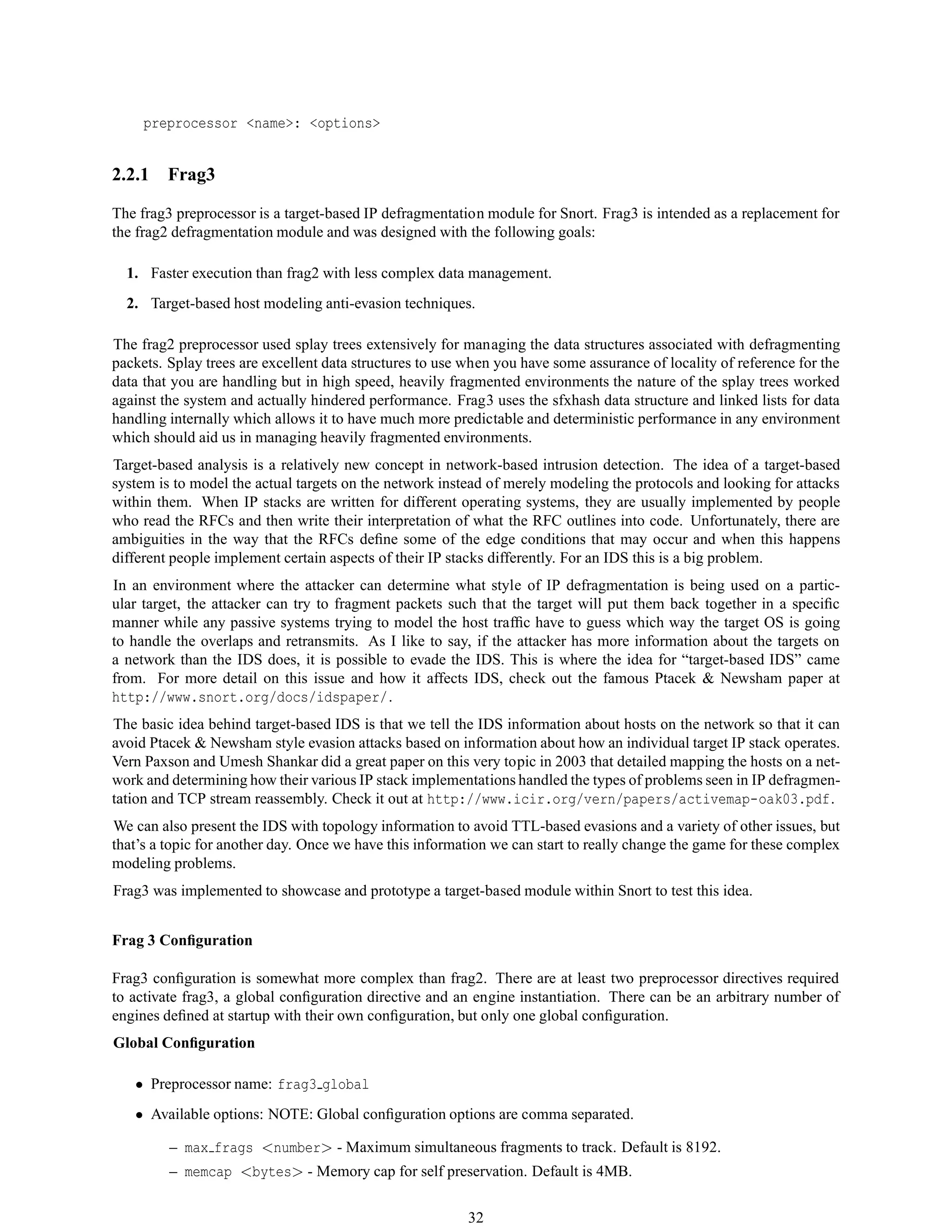 preprocessor <name>: <options>
2.2.1 Frag3
The frag3 preprocessor is a target-based IP defragmentation module for Snort. Frag3 is intended as a replacement for
the frag2 defragmentation module and was designed with the following goals:
1. Faster execution than frag2 with less complex data management.
2. Target-based host modeling anti-evasion techniques.
The frag2 preprocessor used splay trees extensively for managing the data structures associated with defragmenting
packets. Splay trees are excellent data structures to use when you have some assurance of locality of reference for the
data that you are handling but in high speed, heavily fragmented environments the nature of the splay trees worked
against the system and actually hindered performance. Frag3 uses the sfxhash data structure and linked lists for data
handling internally which allows it to have much more predictable and deterministic performance in any environment
which should aid us in managing heavily fragmented environments.
Target-based analysis is a relatively new concept in network-based intrusion detection. The idea of a target-based
system is to model the actual targets on the network instead of merely modeling the protocols and looking for attacks
within them. When IP stacks are written for different operating systems, they are usually implemented by people
who read the RFCs and then write their interpretation of what the RFC outlines into code. Unfortunately, there are
ambiguities in the way that the RFCs deﬁne some of the edge conditions that may occur and when this happens
different people implement certain aspects of their IP stacks differently. For an IDS this is a big problem.
In an environment where the attacker can determine what style of IP defragmentation is being used on a partic-
ular target, the attacker can try to fragment packets such that the target will put them back together in a speciﬁc
manner while any passive systems trying to model the host trafﬁc have to guess which way the target OS is going
to handle the overlaps and retransmits. As I like to say, if the attacker has more information about the targets on
a network than the IDS does, it is possible to evade the IDS. This is where the idea for “target-based IDS” came
from. For more detail on this issue and how it affects IDS, check out the famous Ptacek & Newsham paper at
http://www.snort.org/docs/idspaper/.
The basic idea behind target-based IDS is that we tell the IDS information about hosts on the network so that it can
avoid Ptacek & Newsham style evasion attacks based on information about how an individual target IP stack operates.
Vern Paxson and Umesh Shankar did a great paper on this very topic in 2003 that detailed mapping the hosts on a net-
work and determining how their various IP stack implementations handled the types of problems seen in IP defragmen-
tation and TCP stream reassembly. Check it out at http://www.icir.org/vern/papers/activemap-oak03.pdf.
We can also present the IDS with topology information to avoid TTL-based evasions and a variety of other issues, but
that’s a topic for another day. Once we have this information we can start to really change the game for these complex
modeling problems.
Frag3 was implemented to showcase and prototype a target-based module within Snort to test this idea.
Frag 3 Conﬁguration
Frag3 conﬁguration is somewhat more complex than frag2. There are at least two preprocessor directives required
to activate frag3, a global conﬁguration directive and an engine instantiation. There can be an arbitrary number of
engines deﬁned at startup with their own conﬁguration, but only one global conﬁguration.
Global Conﬁguration
• Preprocessor name: frag3 global
• Available options: NOTE: Global conﬁguration options are comma separated.
– max frags <number> - Maximum simultaneous fragments to track. Default is 8192.
– memcap <bytes> - Memory cap for self preservation. Default is 4MB.
32
 