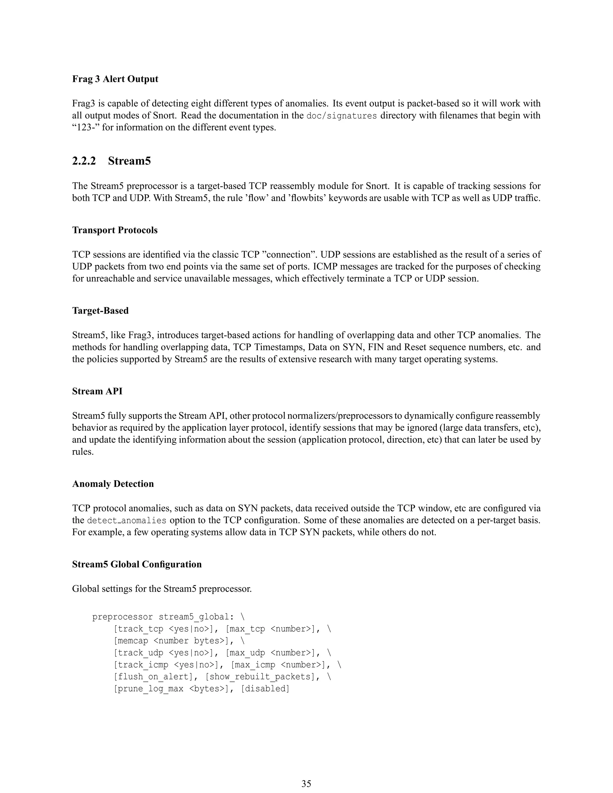 Frag 3 Alert Output
Frag3 is capable of detecting eight different types of anomalies. Its event output is packet-based so it will work with
all output modes of Snort. Read the documentation in the doc/signatures directory with ﬁlenames that begin with
“123-” for information on the different event types.
2.2.2 Stream5
The Stream5 preprocessor is a target-based TCP reassembly module for Snort. It is capable of tracking sessions for
both TCP and UDP. With Stream5, the rule ’ﬂow’ and ’ﬂowbits’ keywords are usable with TCP as well as UDP trafﬁc.
Transport Protocols
TCP sessions are identiﬁed via the classic TCP ”connection”. UDP sessions are established as the result of a series of
UDP packets from two end points via the same set of ports. ICMP messages are tracked for the purposes of checking
for unreachable and service unavailable messages, which effectively terminate a TCP or UDP session.
Target-Based
Stream5, like Frag3, introduces target-based actions for handling of overlapping data and other TCP anomalies. The
methods for handling overlapping data, TCP Timestamps, Data on SYN, FIN and Reset sequence numbers, etc. and
the policies supported by Stream5 are the results of extensive research with many target operating systems.
Stream API
Stream5 fully supports the Stream API, other protocol normalizers/preprocessors to dynamically conﬁgure reassembly
behavior as required by the application layer protocol, identify sessions that may be ignored (large data transfers, etc),
and update the identifying information about the session (application protocol, direction, etc) that can later be used by
rules.
Anomaly Detection
TCP protocol anomalies, such as data on SYN packets, data received outside the TCP window, etc are conﬁgured via
the detect anomalies option to the TCP conﬁguration. Some of these anomalies are detected on a per-target basis.
For example, a few operating systems allow data in TCP SYN packets, while others do not.
Stream5 Global Conﬁguration
Global settings for the Stream5 preprocessor.
preprocessor stream5_global: 
[track_tcp <yes|no>], [max_tcp <number>], 
[memcap <number bytes>], 
[track_udp <yes|no>], [max_udp <number>], 
[track_icmp <yes|no>], [max_icmp <number>], 
[flush_on_alert], [show_rebuilt_packets], 
[prune_log_max <bytes>], [disabled]
35
 