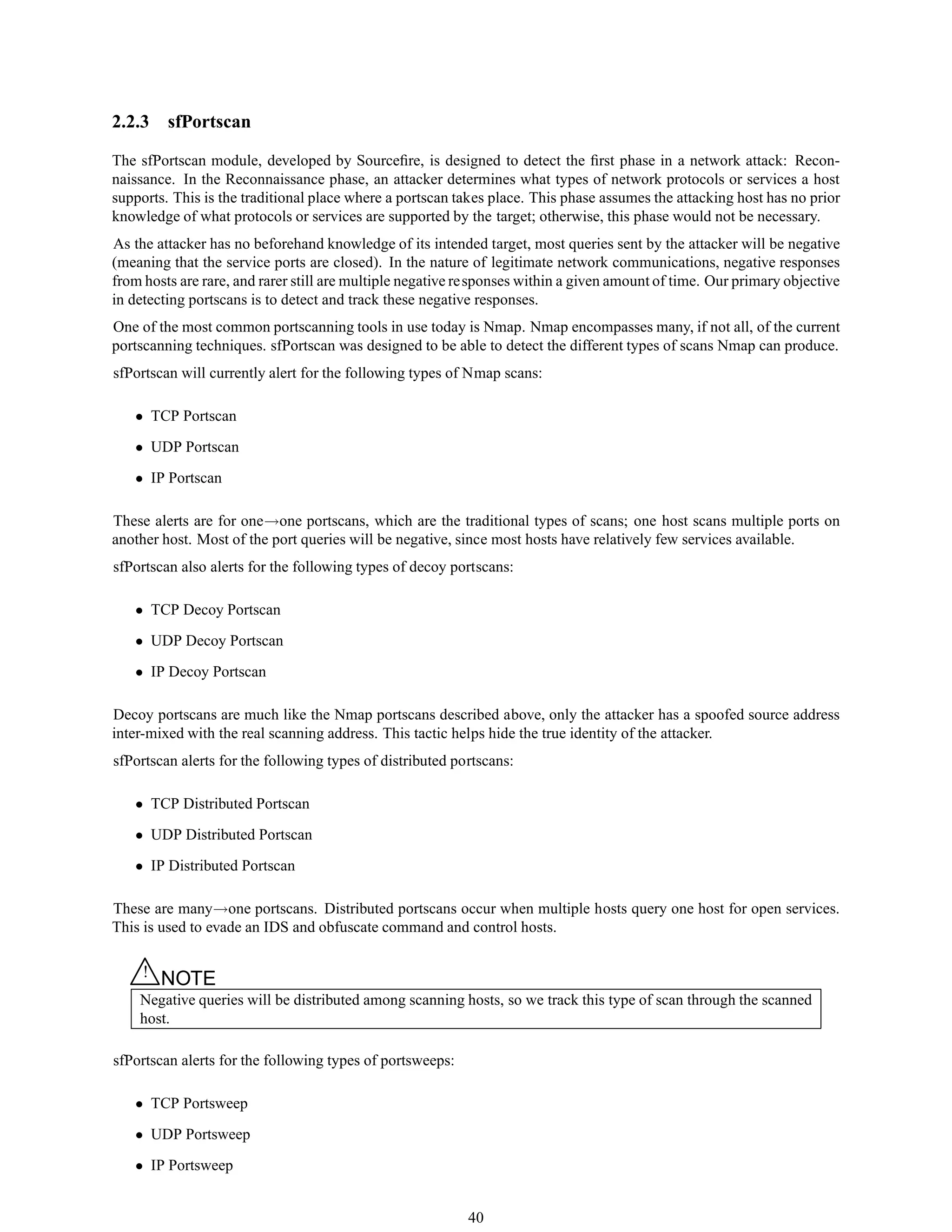2.2.3 sfPortscan
The sfPortscan module, developed by Sourceﬁre, is designed to detect the ﬁrst phase in a network attack: Recon-
naissance. In the Reconnaissance phase, an attacker determines what types of network protocols or services a host
supports. This is the traditional place where a portscan takes place. This phase assumes the attacking host has no prior
knowledge of what protocols or services are supported by the target; otherwise, this phase would not be necessary.
As the attacker has no beforehand knowledge of its intended target, most queries sent by the attacker will be negative
(meaning that the service ports are closed). In the nature of legitimate network communications, negative responses
from hosts are rare, and rarer still are multiple negative responses within a given amount of time. Our primary objective
in detecting portscans is to detect and track these negative responses.
One of the most common portscanning tools in use today is Nmap. Nmap encompasses many, if not all, of the current
portscanning techniques. sfPortscan was designed to be able to detect the different types of scans Nmap can produce.
sfPortscan will currently alert for the following types of Nmap scans:
• TCP Portscan
• UDP Portscan
• IP Portscan
These alerts are for one→one portscans, which are the traditional types of scans; one host scans multiple ports on
another host. Most of the port queries will be negative, since most hosts have relatively few services available.
sfPortscan also alerts for the following types of decoy portscans:
• TCP Decoy Portscan
• UDP Decoy Portscan
• IP Decoy Portscan
Decoy portscans are much like the Nmap portscans described above, only the attacker has a spoofed source address
inter-mixed with the real scanning address. This tactic helps hide the true identity of the attacker.
sfPortscan alerts for the following types of distributed portscans:
• TCP Distributed Portscan
• UDP Distributed Portscan
• IP Distributed Portscan
These are many→one portscans. Distributed portscans occur when multiple hosts query one host for open services.
This is used to evade an IDS and obfuscate command and control hosts.
△! NOTE
Negative queries will be distributed among scanning hosts, so we track this type of scan through the scanned
host.
sfPortscan alerts for the following types of portsweeps:
• TCP Portsweep
• UDP Portsweep
• IP Portsweep
40
 