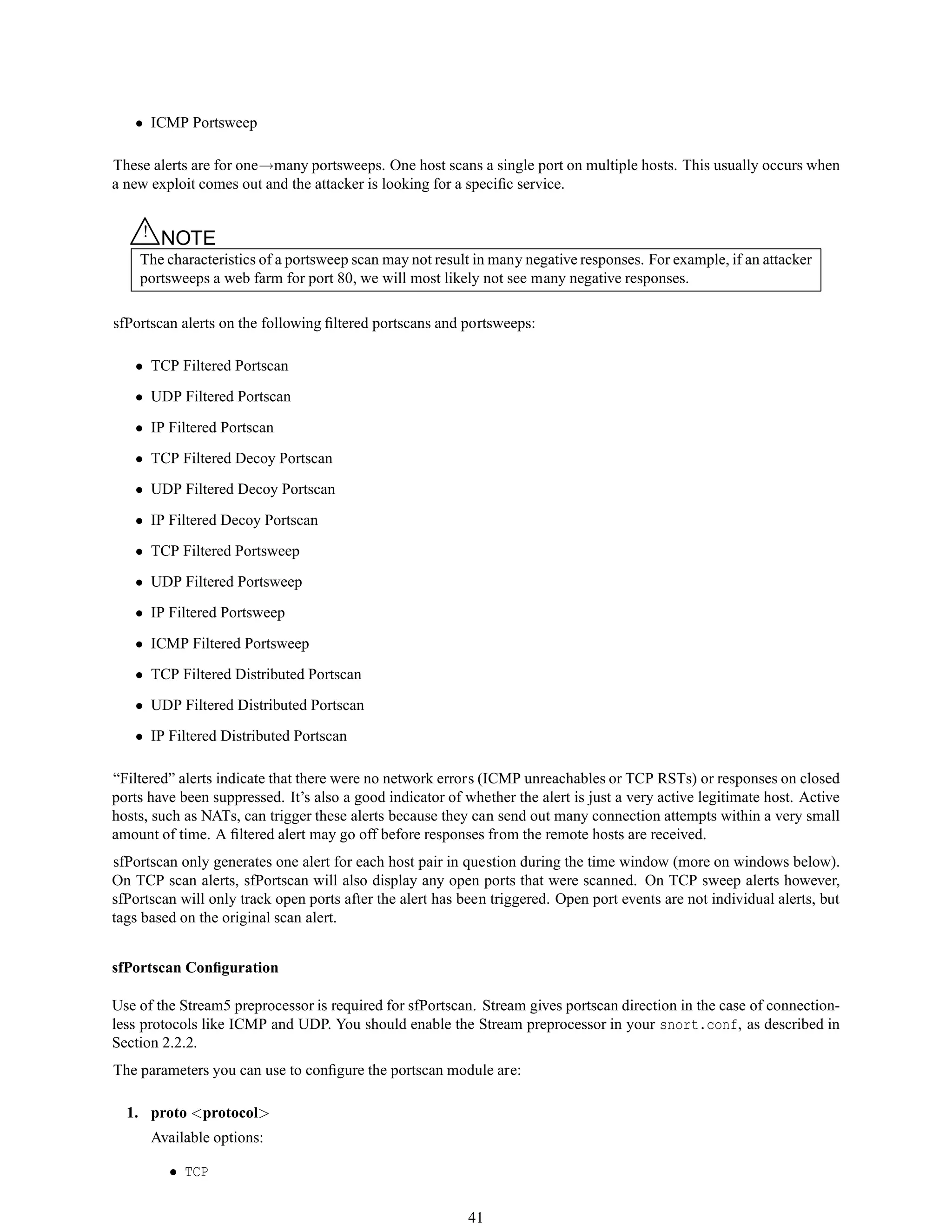 • ICMP Portsweep
These alerts are for one→many portsweeps. One host scans a single port on multiple hosts. This usually occurs when
a new exploit comes out and the attacker is looking for a speciﬁc service.
△! NOTE
The characteristics of a portsweep scan may not result in many negative responses. For example, if an attacker
portsweeps a web farm for port 80, we will most likely not see many negative responses.
sfPortscan alerts on the following ﬁltered portscans and portsweeps:
• TCP Filtered Portscan
• UDP Filtered Portscan
• IP Filtered Portscan
• TCP Filtered Decoy Portscan
• UDP Filtered Decoy Portscan
• IP Filtered Decoy Portscan
• TCP Filtered Portsweep
• UDP Filtered Portsweep
• IP Filtered Portsweep
• ICMP Filtered Portsweep
• TCP Filtered Distributed Portscan
• UDP Filtered Distributed Portscan
• IP Filtered Distributed Portscan
“Filtered” alerts indicate that there were no network errors (ICMP unreachables or TCP RSTs) or responses on closed
ports have been suppressed. It’s also a good indicator of whether the alert is just a very active legitimate host. Active
hosts, such as NATs, can trigger these alerts because they can send out many connection attempts within a very small
amount of time. A ﬁltered alert may go off before responses from the remote hosts are received.
sfPortscan only generates one alert for each host pair in question during the time window (more on windows below).
On TCP scan alerts, sfPortscan will also display any open ports that were scanned. On TCP sweep alerts however,
sfPortscan will only track open ports after the alert has been triggered. Open port events are not individual alerts, but
tags based on the original scan alert.
sfPortscan Conﬁguration
Use of the Stream5 preprocessor is required for sfPortscan. Stream gives portscan direction in the case of connection-
less protocols like ICMP and UDP. You should enable the Stream preprocessor in your snort.conf, as described in
Section 2.2.2.
The parameters you can use to conﬁgure the portscan module are:
1. proto <protocol>
Available options:
• TCP
41
 